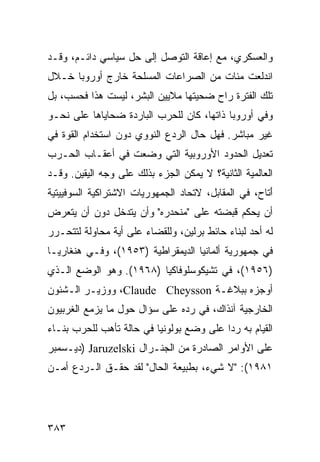 ‫ﻭﺍﻟﻌﺴﻜﺭﻱ، ﻤﻊ ﺇﻋﺎﻗﺔ ﺍﻟﺘﻭﺼل ﺇﻟﻰ ﺤل ﺴﻴﺎﺴﻲ ﺩﺍﺌـﻡ، ﻭﻗـﺩ‬
‫ﺍﻨﺩﻟﻌﺕ ﻤﺌﺎﺕ ﻤﻥ ﺍﻟﺼﺭﺍﻋﺎﺕ ﺍﻟﻤﺴﻠﺤﺔ ﺨﺎﺭﺝ ﺃﻭﺭﻭﺒﺎ ﺨـﻼل‬
‫ﺘﻠﻙ ﺍﻟﻔﺘﺭﺓ ﺭﺍﺡ ﻀﺤﻴﺘﻬﺎ ﻤﻼﻴﻴﻥ ﺍﻟﺒﺸﺭ، ﻟﻴﺴﺕ ﻫﺫﺍ ﻓﺤﺴﺏ، ﺒل‬
‫ﻭﻓﻲ ﺃﻭﺭﻭﺒﺎ ﺫﺍﺘﻬﺎ، ﻜﺎﻥ ﻟﻠﺤﺭﺏ ﺍﻟﺒﺎﺭﺩﺓ ﻀﺤﺎﻴﺎﻫﺎ ﻋﻠﻰ ﻨﺤـﻭ‬
‫ﻏﻴﺭ ﻤﺒﺎﺸﺭ. ﻓﻬل ﺤﺎل ﺍﻟﺭﺩﻉ ﺍﻟﻨﻭﻭﻱ ﺩﻭﻥ ﺍﺴﺘﺨﺩﺍﻡ ﺍﻟﻘﻭﺓ ﻓﻲ‬
‫ﺘﻌﺩﻴل ﺍﻟﺤﺩﻭﺩ ﺍﻷﻭﺭﻭﺒﻴﺔ ﺍﻟﺘﻲ ﻭﻀﻌﺕ ﻓﻲ ﺃﻋﻘـﺎﺏ ﺍﻟﺤـﺭﺏ‬
‫ﺍﻟﻌﺎﻟﻤﻴﺔ ﺍﻟﺜﺎﻨﻴﺔ؟ ﻻ ﻴﻤﻜﻥ ﺍﻟﺠﺯﺀ ﺒﺫﻟﻙ ﻋﻠﻰ ﻭﺠﻪ ﺍﻟﻴﻘﻴﻥ. ﻭﻗـﺩ‬
‫َﺘﺎﺡ، ﻓﻲ ﺍﻟﻤﻘﺎﺒل، ﻻﺘﺤﺎﺩ ﺍﻟﺠﻤﻬﻭﺭﻴﺎﺕ ﺍﻻﺸﺘﺭﺍﻜﻴﺔ ﺍﻟﺴﻭﻓﻴﻴﺘﻴﺔ‬
                                                      ‫ﺃ‬
‫ﺃﻥ ﻴﺤﻜﻡ ﻗﺒﻀﺘﻪ ﻋﻠﻰ "ﻤﻨﺤﺩﺭﻩ" ﻭﺃﻥ ﻴﺘﺩﺨل ﺩﻭﻥ ﺃﻥ ﻴﺘﻌﺭﺽ‬
‫ﻟﻪ ﺃﺤﺩ ﻟﺒﻨﺎﺀ ﺤﺎﺌﻁ ﺒﺭﻟﻴﻥ، ﻭﻟﻠﻘﻀﺎﺀ ﻋﻠﻰ ﺃﻴﺔ ﻤﺤﺎﻭﻟﺔ ﻟﺘﺘﺤـﺭﺭ‬
‫ﻓﻲ ﺠﻤﻬﻭﺭﻴﺔ ﺃﻟﻤﺎﻨﻴﺎ ﺍﻟﺩﻴﻤﻘﺭﺍﻁﻴﺔ )٣٥٩١(، ﻭﻓـﻲ ﻫﻨﻐﺎﺭﻴـﺎ‬
‫)٦٥٩١(، ﻓﻲ ﺘﺸﻴﻜﻭﺴﻠﻭﻓﺎﻜﻴﺎ )٨٦٩١(. ﻭﻫﻭ ﺍﻟﻭﻀﻊ ﺍﻟـﺫﻱ‬
‫ﺃﻭﺠﺯﻩ ﺒﺒﻼﻏـﺔ ‪ ،Claude Cheysson‬ﻭﻭﺯﻴـﺭ ﺍﻟـﺸﺌﻭﻥ‬
‫ﺍﻟﺨﺎﺭﺠﻴﺔ ﺁﻨﺫﺍﻙ، ﻓﻲ ﺭﺩﻩ ﻋﻠﻰ ﺴﺅﺍل ﺤﻭل ﻤﺎ ﻴﺯﻤﻊ ﺍﻟﻐﺭﺒﻴﻭﻥ‬
‫ﺍﻟﻘﻴﺎﻡ ﺒﻪ ﺭ ‪‬ﺍ ﻋﻠﻰ ﻭﻀﻊ ﺒﻭﻟﻭﻨﻴﺎ ﻓﻲ ﺤﺎﻟﺔ ﺘﺄﻫﺏ ﻟﻠﺤﺭﺏ ﺒﻨـﺎﺀ‬
‫‪‬‬                                         ‫ﺩ‬
‫ﻋﻠﻰ ﺍﻷﻭﺍﻤﺭ ﺍﻟﺼﺎﺩﺭﺓ ﻤﻥ ﺍﻟﺠﻨـﺭﺍل ‪) Jaruzelski‬ﺩﻴـﺴﻤﺒﺭ‬
‫١٨٩١(: "ﻻ ﺸﻲﺀ، ﺒﻁﺒﻴﻌﺔ ﺍﻟﺤﺎل" ﻟﻘﺩ ﺤﻘـﻕ ﺍﻟـﺭﺩﻉ ﺃﻤـﻥ‬




‫٣٨٣‬                                             ‫إﻟﻰ اﻟﻔﻬﺮس‬
 