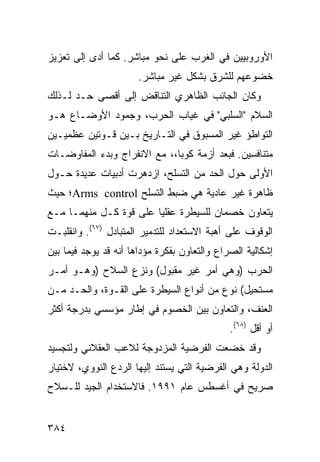 ‫ﺍﻷﻭﺭﻭﺒﻴﻴﻥ ﻓﻲ ﺍﻟﻐﺭﺏ ﻋﻠﻰ ﻨﺤﻭ ﻤﺒﺎﺸﺭ. ﻜﻤﺎ ﺃﺩﻯ ﺇﻟﻰ ﺘﻌﺯﻴﺯ‬
                      ‫ﺨﻀﻭﻋﻬﻡ ﻟﻠﺸﺭﻕ ﺒﺸﻜل ﻏﻴﺭ ﻤﺒﺎﺸﺭ.‬
‫ﻭﻜﺎﻥ ﺍﻟﺠﺎﻨﺏ ﺍﻟﻅﺎﻫﺭﻱ ﺍﻟﺘﻨﺎﻗﺽ ﺇﻟﻰ ﺃﻗﺼﻰ ﺤـﺩ ﻟـﺫﻟﻙ‬
‫ﺍﻟﺴﻼﻡ "ﺍﻟﺴﻠﺒﻲ" ﻓﻲ ﻏﻴﺎﺏ ﺍﻟﺤﺭﺏ، ﻭﺠﻤﻭﺩ ﺍﻷﻭﻀـﺎﻉ ﻫـﻭ‬
‫ﺍﻟﺘﻭﺍﻁﺅ ﻏﻴﺭ ﺍﻟﻤﺴﺒﻭﻕ ﻓﻲ ﺍﻟﺘـﺎﺭﻴﺦ ﺒـﻴﻥ ﻗـﻭﺘﻴﻥ ﻋﻅﻤﻴـﻴﻥ‬
‫ﻤﺘﻨﺎﻓﺴﻴﻥ. ﻓﺒﻌﺩ ﺃﺯﻤﺔ ﻜﻭﺒﺎ،، ﻤﻊ ﺍﻻﻨﻔﺭﺍﺝ ﻭﺒﺩﺀ ﺍﻟﻤﻔﺎﻭﻀـﺎﺕ‬
‫ﺍﻷﻭﻟﻰ ﺤﻭل ﺍﻟﺤﺩ ﻤﻥ ﺍﻟﺘﺴﻠﺢ، ﺍﺯﺩﻫﺭﺕ ﺃﺩﺒﻴﺎﺕ ﻋﺩﻴﺩﺓ ﺤـﻭل‬
‫ﻅﺎﻫﺭﺓ ﻏﻴﺭ ﻋﺎﺩﻴﺔ ﻫﻲ ﻀﺒﻁ ﺍﻟﺘﺴﻠﺢ ‪Arms control‬؛ ﺤﻴﺙ‬
‫ﻴﺘﻌﺎﻭﻥ ﺨﺼﻤﺎﻥ ﻟﻠﺴﻴﻁﺭﺓ ﻋﻘﻠ ‪‬ﺎ ﻋﻠﻰ ﻗﻭﺓ ﻜـل ﻤﻨﻬﻤـﺎ ﻤـﻊ‬
                        ‫ﻴ‬
‫ﺍﻟﻭﻗﻭﻑ ﻋﻠﻰ ﺃﻫﺒﺔ ﺍﻻﺴﺘﻌﺩﺍﺩ ﻟﻠﺘﺩﻤﻴﺭ ﺍﻟﻤﺘﺒﺎﺩل )٧٦(. ﻭﺍﻨﻘﻠﺒـﺕ‬
‫ﺇﺸﻜﺎﻟﻴﺔ ﺍﻟﺼﺭﺍﻉ ﻭﺍﻟﺘﻌﺎﻭﻥ ﺒﻔﻜﺭﺓ ﻤﺅﺩﺍﻫﺎ ﺃﻨﻪ ﻗﺩ ﻴﻭﺠﺩ ﻓﻴﻤﺎ ﺒﻴﻥ‬
‫ﺍﻟﺤﺭﺏ )ﻭﻫﻲ ﺃﻤﺭ ﻏﻴﺭ ﻤﻘﺒﻭل( ﻭﻨﺯﻉ ﺍﻟﺴﻼﺡ )ﻭﻫـﻭ ﺃﻤـﺭ‬
‫ﻤﺴﺘﺤﻴل( ﻨﻭﻉ ﻤﻥ ﺃﻨﻭﺍﻉ ﺍﻟﺴﻴﻁﺭﺓ ﻋﻠﻰ ﺍﻟﻘـﻭﺓ، ﻭﺍﻟﺤـﺩ ﻤـﻥ‬
‫ﺍﻟﻌﻨﻑ، ﻭﺍﻟﺘﻌﺎﻭﻥ ﺒﻴﻥ ﺍﻟﺨﺼﻭﻡ ﻓﻲ ﺇﻁﺎﺭ ﻤﺅﺴﺴﻲ ﺒﺩﺭﺠﺔ ﺃﻜﺜﺭ‬
                                              ‫ﺃﻭ ﺃﻗل )٨٦(.‬
‫ﻭﻗﺩ ﺨﻀﻌﺕ ﺍﻟﻔﺭﻀﻴﺔ ﺍﻟﻤﺯﺩﻭﺠﺔ ﻟﻼﻋﺏ ﺍﻟﻌﻘﻼﻨﻲ ﻭﻟﺘﺠﺴﻴﺩ‬
‫ﺍﻟﺩﻭﻟﺔ ﻭﻫﻲ ﺍﻟﻔﺭﻀﻴﺔ ﺍﻟﺘﻲ ﻴﺴﺘﻨﺩ ﺇﻟﻴﻬﺎ ﺍﻟﺭﺩﻉ ﺍﻟﻨﻭﻭﻱ، ﻻﺨﺘﻴﺎﺭ‬
‫ﺼﺭﻴﺢ ﻓﻲ ﺃﻏﺴﻁﺱ ﻋﺎﻡ ١٩٩١. ﻓﺎﻻﺴﺘﺨﺩﺍﻡ ﺍﻟﺠﻴﺩ ﻟﻠـﺴﻼﺡ‬


‫٤٨٣‬                                               ‫إﻟﻰ اﻟﻔﻬﺮس‬
 