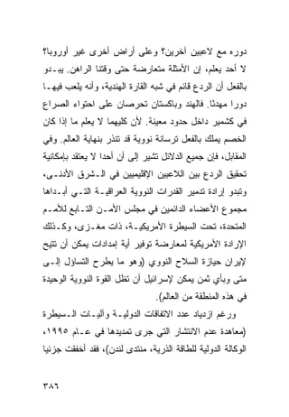 ‫ﺩﻭﺭﻩ ﻤﻊ ﻻﻋﺒﻴﻥ ﺁﺨﺭﻴﻥ؟ ﻭﻋﻠﻰ ﺃﺭﺍﺽ ﺃﺨﺭﻯ ﻏﻴﺭ ﺃﻭﺭﻭﺒﺎ؟‬
‫ﻻ ﺃﺤﺩ ﻴﻌﻠﻡ، ﺇﻥ ﺍﻷﻤﺜﻠﺔ ﻤﺘﻌﺎﺭﻀﺔ ﺤﺘﻰ ﻭﻗﺘﻨﺎ ﺍﻟﺭﺍﻫﻥ. ﻴﺒـﺩﻭ‬
‫ﺒﺎﻟﻔﻌل ﺃﻥ ﺍﻟﺭﺩﻉ ﻗﺎﺌﻡ ﻓﻲ ﺸﺒﻪ ﺍﻟﻘﺎﺭﺓ ﺍﻟﻬﻨﺩﻴﺔ، ﻭﺃﻨﻪ ﻴﻠﻌﺏ ﻓﻴﻬـﺎ‬
‫ﺩﻭ ‪‬ﺍ ﻤﻬﺩ ًﺎ. ﻓﺎﻟﻬﻨﺩ ﻭﺒﺎﻜﺴﺘﺎﻥ ﺘﺤﺭﺼﺎﻥ ﻋﻠﻰ ﺍﺤﺘﻭﺍﺀ ﺍﻟﺼﺭﺍﻉ‬
                                           ‫ﺌ‬      ‫ﺭ‬
‫ﻓﻲ ﻜﺸﻤﻴﺭ ﺩﺍﺨل ﺤﺩﻭﺩ ﻤﻌﻴﻨﺔ. ﻷﻥ ﻜﻠﻴﻬﻤﺎ ﻻ ﻴﻌﻠﻡ ﻤﺎ ﺇﺫﺍ ﻜﺎﻥ‬
‫ﺍﻟﺨﺼﻡ ﻴﻤﻠﻙ ﺒﺎﻟﻔﻌل ﺘﺭﺴﺎﻨﺔ ﻨﻭﻭﻴﺔ ﻗﺩ ﺘﻨﺫﺭ ﺒﻨﻬﺎﻴﺔ ﺍﻟﻌﺎﻟﻡ. ﻭﻓﻲ‬
‫ﺍﻟﻤﻘﺎﺒل، ﻓﺈﻥ ﺠﻤﻴﻊ ﺍﻟﺩﻻﺌل ﺘﺸﻴﺭ ﺇﻟﻰ ﺃﻥ ﺃﺤ ‪‬ﺍ ﻻ ﻴﻌﺘﻘﺩ ﺒﺈﻤﻜﺎﻨﻴﺔ‬
                  ‫ﺩ‬
‫ﺘﺤﻘﻴﻕ ﺍﻟﺭﺩﻉ ﺒﻴﻥ ﺍﻟﻼﻋﺒﻴﻥ ﺍﻹﻗﻠﻴﻤﻴﻴﻥ ﻓﻲ ﺍﻟـﺸﺭﻕ ﺍﻷﺩﻨـﻰ،‬
‫ﻭﺘﺒﺩﻭ ﺇﺭﺍﺩﺓ ﺘﺩﻤﻴﺭ ﺍﻟﻘﺩﺭﺍﺕ ﺍﻟﻨﻭﻭﻴﺔ ﺍﻟﻌﺭﺍﻗﻴـﺔ ﺍﻟﺘـﻲ ﺃﺒـﺩﺍﻫﺎ‬
‫ﻤﺠﻤﻭﻉ ﺍﻷﻋﻀﺎﺀ ﺍﻟﺩﺍﺌﻤﻴﻥ ﻓﻲ ﻤﺠﻠﺱ ﺍﻷﻤـﻥ ﺍﻟﺘـﺎﺒﻊ ﻟﻸﻤـﻡ‬
‫ﺍﻟﻤﺘﺤﺩﺓ، ﺘﺤﺕ ﺍﻟﺴﻴﻁﺭﺓ ﺍﻷﻤﺭﻴﻜﻴـﺔ، ﺫﺍﺕ ﻤﻐـﺯﻯ، ﻭﻜـﺫﻟﻙ‬
‫ﺍﻹﺭﺍﺩﺓ ﺍﻷﻤﺭﻴﻜﻴﺔ ﻟﻤﻌﺎﺭﻀﺔ ﺘﻭﻓﻴﺭ ﺃﻴﺔ ﺇﻤﺩﺍﺩﺍﺕ ﻴﻤﻜﻥ ﺃﻥ ﹸﺘﻴﺢ‬
   ‫ﺘ‬
‫ﻹﻴﺭﺍﻥ ﺤﻴﺎﺯﺓ ﺍﻟﺴﻼﺡ ﺍﻟﻨﻭﻭﻱ )ﻭﻫﻭ ﻤﺎ ﻴﻁﺭﺡ ﺍﻟﺘﺴﺎﺅل ﺇﻟـﻰ‬
‫ﻤﺘﻰ ﻭﺒﺄﻱ ﺜﻤﻥ ﻴﻤﻜﻥ ﻹﺴﺭﺍﺌﻴل ﺃﻥ ﺘﻅل ﺍﻟﻘﻭﺓ ﺍﻟﻨﻭﻭﻴﺔ ﺍﻟﻭﺤﻴﺩﺓ‬
                                 ‫ﻓﻲ ﻫﺫﻩ ﺍﻟﻤﻨﻁﻘﺔ ﻤﻥ ﺍﻟﻌﺎﻟﻡ(.‬
‫ﻭﺭﻏﻡ ﺍﺯﺩﻴﺎﺩ ﻋﺩﺩ ﺍﻻﺘﻔﺎﻗﺎﺕ ﺍﻟﺩﻭﻟﻴـﺔ ﻭﺁﻟﻴـﺎﺕ ﺍﻟـﺴﻴﻁﺭﺓ‬
‫)ﻤﻌﺎﻫﺩﺓ ﻋﺩﻡ ﺍﻻﻨﺘﺸﺎﺭ ﺍﻟﺘﻲ ﺠﺭﻯ ﺘﻤﺩﻴﺩﻫﺎ ﻓﻲ ﻋـﺎﻡ ٥٩٩١،‬
‫ﺍﻟﻭﻜﺎﻟﺔ ﺍﻟﺩﻭﻟﻴﺔ ﻟﻠﻁﺎﻗﺔ ﺍﻟﺫﺭﻴﺔ، ﻤﻨﺘﺩﻯ ﻟﻨﺩﻥ(، ﻓﻘﺩ ﺃﺨﻔﻘﺕ ﺠﺯﺌ ‪‬ﺎ‬
 ‫ﻴ‬


‫٦٨٣‬                                                 ‫إﻟﻰ اﻟﻔﻬﺮس‬
 