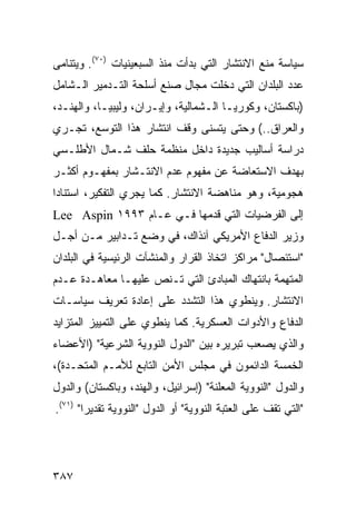 ‫ﺴﻴﺎﺴﺔ ﻤﻨﻊ ﺍﻻﻨﺘﺸﺎﺭ ﺍﻟﺘﻲ ﺒﺩﺃﺕ ﻤﻨﺫ ﺍﻟﺴﺒﻌﻴﻨﻴﺎﺕ )٠٧(. ﻭﻴﺘﻨﺎﻤﻰ‬
‫ﻋﺩﺩ ﺍﻟﺒﻠﺩﺍﻥ ﺍﻟﺘﻲ ﺩﺨﻠﺕ ﻤﺠﺎل ﺼﻨﻊ ﺃﺴﻠﺤﺔ ﺍﻟﺘـﺩﻤﻴﺭ ﺍﻟـﺸﺎﻤل‬
‫)ﺒﺎﻜﺴﺘﺎﻥ، ﻭﻜﻭﺭﻴـﺎ ﺍﻟـﺸﻤﺎﻟﻴﺔ، ﻭﺇﻴـﺭﺍﻥ، ﻭﻟﻴﺒﻴـﺎ، ﻭﺍﻟﻬﻨـﺩ،‬
‫ﻭﺍﻟﻌﺭﺍﻕ..( ﻭﺤﺘﻰ ﻴﺘﺴﻨﻰ ﻭﻗﻑ ﺍﻨﺘﺸﺎﺭ ﻫﺫﺍ ﺍﻟﺘﻭﺴﻊ، ﺘﺠـﺭﻱ‬
‫ﺩﺭﺍﺴﺔ ﺃﺴﺎﻟﻴﺏ ﺠﺩﻴﺩﺓ ﺩﺍﺨل ﻤﻨﻅﻤﺔ ﺤﻠﻑ ﺸـﻤﺎل ﺍﻷﻁﻠـﺴﻲ‬
‫ﺒﻬﺩﻑ ﺍﻻﺴﺘﻌﺎﻀﺔ ﻋﻥ ﻤﻔﻬﻭﻡ ﻋﺩﻡ ﺍﻻﻨﺘـﺸﺎﺭ ﺒﻤﻔﻬـﻭﻡ ﺃﻜﺜـﺭ‬
‫ﻫﺠﻭﻤﻴﺔ، ﻭﻫﻭ ﻤﻨﺎﻫﻀﺔ ﺍﻻﻨﺘﺸﺎﺭ. ﻜﻤﺎ ﻴﺠﺭﻱ ﺍﻟﺘﻔﻜﻴﺭ، ﺍﺴﺘﻨﺎ ‪‬ﺍ‬
 ‫ﺩ‬
‫ﺇﻟﻰ ﺍﻟﻔﺭﻀﻴﺎﺕ ﺍﻟﺘﻲ ﻗﺩﻤﻬﺎ ﻓـﻲ ﻋـﺎﻡ ٣٩٩١ ‪Lee Aspin‬‬
‫ﻭﺯﻴﺭ ﺍﻟﺩﻓﺎﻉ ﺍﻷﻤﺭﻴﻜﻲ ﺁﻨﺫﺍﻙ، ﻓﻲ ﻭﻀﻊ ﺘـﺩﺍﺒﻴﺭ ﻤـﻥ ﺃﺠـل‬
‫"ﺍﺴﺘﺌﺼﺎل" ﻤﺭﺍﻜﺯ ﺍﺘﺨﺎﺫ ﺍﻟﻘﺭﺍﺭ ﻭﺍﻟﻤﻨﺸﺂﺕ ﺍﻟﺭﺌﻴﺴﻴﺔ ﻓﻲ ﺍﻟﺒﻠﺩﺍﻥ‬
‫ﺍﻟﻤﺘﻬﻤﺔ ﺒﺎﻨﺘﻬﺎﻙ ﺍﻟﻤﺒﺎﺩﺉ ﺍﻟﺘﻲ ﺘـﻨﺹ ﻋﻠﻴﻬـﺎ ﻤﻌﺎﻫـﺩﺓ ﻋـﺩﻡ‬
‫ﺍﻻﻨﺘﺸﺎﺭ. ﻭﻴﻨﻁﻭﻱ ﻫﺫﺍ ﺍﻟﺘﺸﺩﺩ ﻋﻠﻰ ﺇﻋﺎﺩﺓ ﺘﻌﺭﻴﻑ ﺴﻴﺎﺴـﺎﺕ‬
‫ﺍﻟﺩﻓﺎﻉ ﻭﺍﻷﺩﻭﺍﺕ ﺍﻟﻌﺴﻜﺭﻴﺔ. ﻜﻤﺎ ﻴﻨﻁﻭﻱ ﻋﻠﻰ ﺍﻟﺘﻤﻴﻴﺯ ﺍﻟﻤﺘﺯﺍﻴﺩ‬
‫ﻭﺍﻟﺫﻱ ﻴﺼﻌﺏ ﺘﺒﺭﻴﺭﻩ ﺒﻴﻥ "ﺍﻟﺩﻭل ﺍﻟﻨﻭﻭﻴﺔ ﺍﻟﺸﺭﻋﻴﺔ" )ﺍﻷﻋﻀﺎﺀ‬
‫ﺍﻟﺨﻤﺴﺔ ﺍﻟﺩﺍﺌﻤﻭﻥ ﻓﻲ ﻤﺠﻠﺱ ﺍﻷﻤﻥ ﺍﻟﺘﺎﺒﻊ ﻟﻸﻤـﻡ ﺍﻟﻤﺘﺤـﺩﺓ(،‬
‫ﻭﺍﻟﺩﻭل "ﺍﻟﻨﻭﻭﻴﺔ ﺍﻟ ‪‬ﻌﻠﻨﺔ" )ﺇﺴﺭﺍﺌﻴل، ﻭﺍﻟﻬﻨﺩ، ﻭﺒﺎﻜﺴﺘﺎﻥ( ﻭﺍﻟﺩﻭل‬
                                        ‫ﻤ‬
‫"ﺍﻟﺘﻲ ﺘﻘﻑ ﻋﻠﻰ ﺍﻟﻌﺘﺒﺔ ﺍﻟﻨﻭﻭﻴﺔ" ﺃﻭ ﺍﻟﺩﻭل "ﺍﻟﻨﻭﻭﻴﺔ ﺘﻘﺩﻴ ‪‬ﺍ" )١٧(.‬
        ‫ﺭ‬




‫٧٨٣‬                                                   ‫إﻟﻰ اﻟﻔﻬﺮس‬
 