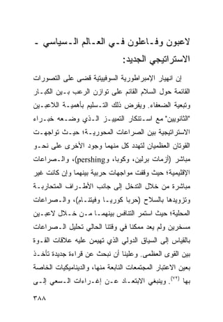 ‫ﻻﻋﺒﻭﻥ ﻭﻓـﺎﻋﻠﻭﻥ ﻓـﻲ ﺍﻟﻌـﺎﻟﻡ ﺍﻟـﺴﻴﺎﺴﻲ ـ‬
                                ‫ﺍﻻﺴﺘﺭﺍﺘﻴﺠﻲ ﺍﻟﺠﺩﻴﺩ:‬
‫ﺇﻥ ﺍﻨﻬﻴﺎﺭ ﺍﻹﻤﺒﺭﺍﻁﻭﺭﻴﺔ ﺍﻟﺴﻭﻓﻴﻴﺘﻴﺔ ﻗﻀﻰ ﻋﻠﻰ ﺍﻟﺘﺼﻭﺭﺍﺕ‬
‫ﺍﻟﻘﺎﺌﻤﺔ ﺤﻭل ﺍﻟﺴﻼﻡ ﺍﻟﻘﺎﺌﻡ ﻋﻠﻰ ﺘﻭﺍﺯﻥ ﺍﻟﺭﻋﺏ ﺒـﻴﻥ ﺍﻟﻜﺒـﺎﺭ‬
‫ﻭﺘﺒﻌﻴﺔ ﺍﻟﻀﻌﻔﺎﺀ. ﻭﻴﻔﺭﺽ ﺫﻟﻙ ﺍﻟﺘـﺴﻠﻴﻡ ﺒﺄﻫﻤﻴـﺔ ﺍﻟﻼﻋﺒـﻴﻥ‬
‫"ﺍﻟﺜﺎﻨﻭﻴﻴﻥ" ﻤﻊ ﺍﺴـﺘﻨﻜﺎﺭ ﺍﻟﺘﻤﻴﻴـﺯ ﺍﻟـﺫﻱ ﻭﻀـﻌﻪ ﺨﺒـﺭﺍﺀ‬
‫ﺍﻻﺴﺘﺭﺍﺘﻴﺠﻴﺔ ﺒﻴﻥ ﺍﻟﺼﺭﺍﻋﺎﺕ ﺍﻟﻤﺤﻭﺭﻴـﺔ؛ ﺤﻴـﺙ ﺘﻭﺍﺠﻬـﺕ‬
‫ﺍﻟﻘﻭﺘﺎﻥ ﺍﻟﻌﻅﻤﻴﺎﻥ ﻟﺘﻬﺩﺩ ﻜل ﻤﻨﻬﻤﺎ ﻭﺠﻭﺩ ﺍﻷﺨﺭﻯ ﻋﻠﻰ ﻨﺤـﻭ‬
‫ﻤﺒﺎﺸﺭ )ﺃﺯﻤﺎﺕ ﺒﺭﻟﻴﻥ، ﻭﻜﻭﺒﺎ، ﻭ‪ ،(pershing‬ﻭﺍﻟـﺼﺭﺍﻋﺎﺕ‬
‫ﺍﻹﻗﻠﻴﻤﻴﺔ؛ ﺤﻴﺙ ﻭﻗﻔﺕ ﻤﻭﺍﺠﻬﺎﺕ ﺤﺭﺒﻴﺔ ﺒﻴﻨﻬﻤﺎ ﻭﺇﻥ ﻜﺎﻨﺕ ﻏﻴﺭ‬
‫ﻤﺒﺎﺸﺭﺓ ﻤﻥ ﺨﻼل ﺍﻟﺘﺩﺨل ﺇﻟﻰ ﺠﺎﻨﺏ ﺍﻷﻁـﺭﺍﻑ ﺍﻟﻤﺘﺤﺎﺭﺒـﺔ‬
‫ﻭﺘﺯﻭﻴﺩﻫﺎ ﺒﺎﻟﺴﻼﺡ )ﺤﺭﺒﺎ ﻜﻭﺭﻴـﺎ ﻭﻓﻴﺘﻨـﺎﻡ(، ﻭﺍﻟـﺼﺭﺍﻋﺎﺕ‬
‫ﺍﻟﻤﺤﻠﻴﺔ؛ ﺤﻴﺙ ﺍﺴﺘﻤﺭ ﺍﻟﺘﻨﺎﻓﺱ ﺒﻴﻨﻬﻤـﺎ ﻤـﻥ ﺨـﻼل ﻻﻋﺒـﻴﻥ‬
‫ﻤﺴﺨﺭﻴﻥ ﻭﻟﻡ ﻴﻌﺩ ﻤﻤﻜ ﹰﺎ ﻓﻲ ﻭﻗﺘﻨﺎ ﺍﻟﺤﺎﻟﻲ ﺘﺤﻠﻴل ﺍﻟـﺼﺭﺍﻋﺎﺕ‬
                                 ‫ﻨ‬
‫ﺒﺎﻟﻘﻴﺎﺱ ﺇﻟﻰ ﺍﻟﺴﻴﺎﻕ ﺍﻟﺩﻭﻟﻲ ﺍﻟﺫﻱ ﺘﻬﻴﻤﻥ ﻋﻠﻴﻪ ﻋﻼﻗﺎﺕ ﺍﻟﻘـﻭﺓ‬
‫ﺒﻴﻥ ﺍﻟﻘﻭﻯ ﺍﻟﻌﻅﻤﻰ. ﻭﻋﻠﻴﻨﺎ ﺃﻥ ﻨﺒﺤﺙ ﻋﻥ ﻗﺭﺍﺀﺓ ﺠﺩﻴﺩﺓ ﺘﺄﺨـﺫ‬
‫ﺒﻌﻴﻥ ﺍﻻﻋﺘﺒﺎﺭ ﺍﻟﻤﺠﺘﻤﻌﺎﺕ ﺍﻟﻨﺎﺒﻌﺔ ﻤﻨﻬﺎ، ﻭﺍﻟﺩﻴﻨﺎﻤﻴﻜﻴﺎﺕ ﺍﻟﺨﺎﺼﺔ‬
‫ﺒﻬﺎ )٢٧(. ﻭﻴﻨﺒﻐﻲ ﺍﻻﺒﺘﻌـﺎﺩ ﻋـﻥ ﺇﻏـﺭﺍﺀﺍﺕ ﺍﻟـﺴﻌﻲ ﺇﻟـﻰ‬

‫٨٨٣‬                                              ‫إﻟﻰ اﻟﻔﻬﺮس‬
 