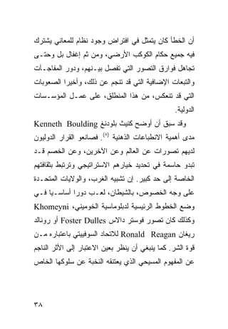 ‫ﺃﻥ ﺍﻟﺨﻁﺄ ﻜﺎﻥ ﻴﺘﻤﺜل ﻓﻲ ﺍﻓﺘﺭﺍﺽ ﻭﺠﻭﺩ ﻨﻅﺎﻡ ﻟﻠﻤﻌﺎﻨﻲ ﻴﺸﺘﺭﻙ‬
‫ﻓﻴﻪ ﺠﻤﻴﻊ ‪‬ﻜﺎﻡ ﺍﻟﻜﻭﻜﺏ ﺍﻷﺭﻀﻲ، ﻭﻤﻥ ﺜﻡ ﺇﻏﻔﺎل ﺒل ﻭﺤﺘـﻰ‬
                                       ‫ﺤ‬
‫ﺘﺠﺎﻫل ﻓﻭﺍﺭﻕ ﺍﻟﺘﺼﻭﺭ ﺍﻟﺘﻲ ﺘﻔﺼل ﺒﻴـﻨﻬﻡ، ﻭﺩﻭﺭ ﺍﻟﻤﻔﺎﺠـﺂﺕ‬
‫ﻭﺍﻟﺘﺒﻌﺎﺕ ﺍﻹﻀﺎﻓﻴﺔ ﺍﻟﺘﻲ ﻗﺩ ﺘﻨﺠﻡ ﻋﻥ ﺫﻟﻙ، ﻭﺃﺨﻴ ‪‬ﺍ ﺍﻟﺼﻌﻭﺒﺎﺕ‬
          ‫ﺭ‬
‫ﺍﻟﺘﻲ ﻗﺩ ﺘﻨﻌﻜﺱ، ﻤﻥ ﻫﺫﺍ ﺍﻟﻤﻨﻁﻠﻕ، ﻋﻠﻰ ﻋﻤـل ﺍﻟﻤﺅﺴـﺴﺎﺕ‬
                                                 ‫ﺍﻟﺩﻭﻟﻴﺔ.‬
‫ﻭﻗﺩ ﺴﺒﻕ ﺃﻥ ﺃﻭﻀﺢ ﻜﻨﻴﺙ ﺒﻠﻭﺩﻨﻎ ‪Kenneth Boulding‬‬
‫ﻤﺩﻯ ﺃﻫﻤﻴﺔ ﺍﻻﻨﻁﺒﺎﻋﺎﺕ ﺍﻟﺫﻫﻨﻴﺔ )٨(. ﻓﺼﺎﻨﻌﻭ ﺍﻟﻘﺭﺍﺭ ﺍﻟﺩﻭﻟﻴﻭﻥ‬
‫ﻟﺩﻴﻬﻡ ﺘﺼﻭﺭﺍﺕ ﻋﻥ ﺍﻟﻌﺎﻟﻡ ﻭﻋﻥ ﺍﻵﺨﺭﻴﻥ، ﻭﻋﻥ ﺍﻟﺨﺼﻡ ﻗـﺩ‬
‫ﺘﺒﺩﻭ ﺤﺎﺴﻤﺔ ﻓﻲ ﺘﺤﺩﻴﺩ ﺨﻴﺎﺭﻫﻡ ﺍﻻﺴﺘﺭﺍﺘﻴﺠﻲ ﻭﺘﺭﺘﺒﻁ ﺒﺜﻘﺎﻓﺘﻬﻡ‬
‫ﺍﻟﺨﺎﺼﺔ ﺇﻟﻰ ﺤﺩ ﻜﺒﻴﺭ. ﺇﻥ ﺘﺸﺒﻴﻪ ﺍﻟﻐﺭﺏ، ﻭﺍﻟﻭﻻﻴﺎﺕ ﺍﻟﻤﺘﺤـﺩﺓ‬
‫ﻋﻠﻰ ﻭﺠﻪ ﺍﻟﺨﺼﻭﺹ، ﺒﺎﻟﺸﻴﻁﺎﻥ، ﻟﻌـﺏ ﺩﻭ ‪‬ﺍ ﺃﺴﺎﺴـ ‪‬ﺎ ﻓـﻲ‬
     ‫ﻴ‬        ‫ﺭ‬
‫ﻭﻀﻊ ﺍﻟﺨﻁﻭﻁ ﺍﻟﺭﺌﻴﺴﻴﺔ ﻟﺩﺒﻠﻭﻤﺎﺴﻴﺔ ﺍﻟﺨﻭﻤﻴﻨﻲ، ‪Khomeyni‬‬
‫ﻭﻜﺫﻟﻙ ﻜﺎﻥ ﺘﺼﻭﺭ ﻓﻭﺴﺘﺭ ﺩﺍﻻﺱ ‪ Foster Dulles‬ﺃﻭ ﺭﻭﻨﺎﻟﺩ‬
‫ﺭﻴﻐﺎﻥ ‪ Ronald Reagan‬ﻟﻼﺘﺤﺎﺩ ﺍﻟﺴﻭﻓﻴﻴﺘﻲ ﺒﺎﻋﺘﺒﺎﺭﻩ ﻤـﻥ‬
‫ﻗﻭﺓ ﺍﻟﺸﺭ. ﻜﻤﺎ ﻴﻨﺒﻐﻲ ﺃﻥ ﻴﻨﻅﺭ ﺒﻌﻴﻥ ﺍﻻﻋﺘﺒﺎﺭ ﺇﻟﻰ ﺍﻷﺜﺭ ﺍﻟﻨﺎﺠﻡ‬
‫ﻋﻥ ﺍﻟﻤﻔﻬﻭﻡ ﺍﻟﻤﺴﻴﺤﻲ ﺍﻟﺫﻱ ﻴﻌﺘﻨﻘﻪ ﺍﻟﻨﺨﺒﺔ ﻋﻥ ﺴﻠﻭﻜﻬﺎ ﺍﻟﺨﺎﺹ‬




‫٨٣‬                                              ‫إﻟﻰ اﻟﻔﻬﺮس‬
 