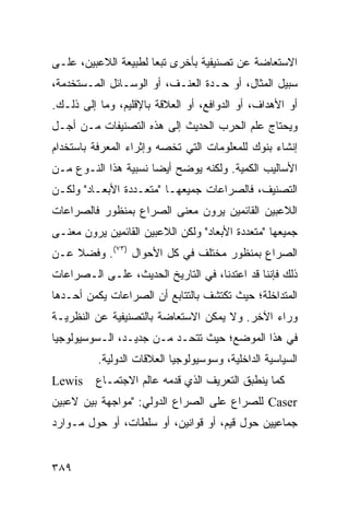 ‫ﺍﻻﺴﺘﻌﺎﻀﺔ ﻋﻥ ﺘﺼﻨﻴﻔﻴﺔ ﺒﺄﺨﺭﻯ ﺘﺒ ‪‬ﺎ ﻟﻁﺒﻴﻌﺔ ﺍﻟﻼﻋﺒﻴﻥ، ﻋﻠـﻰ‬
                      ‫ﻌ‬
‫ﺴﺒﻴل ﺍﻟﻤﺜﺎل، ﺃﻭ ﺤـﺩﺓ ﺍﻟﻌﻨـﻑ، ﺃﻭ ﺍﻟﻭﺴـﺎﺌل ﺍﻟﻤـﺴﺘﺨﺩﻤﺔ،‬
‫ﺃﻭ ﺍﻷﻫﺩﺍﻑ، ﺃﻭ ﺍﻟﺩﻭﺍﻓﻊ، ﺃﻭ ﺍﻟﻌﻼﻗﺔ ﺒﺎﻹﻗﻠﻴﻡ، ﻭﻤﺎ ﺇﻟﻰ ﺫﻟـﻙ.‬
‫ﻭﻴﺤﺘﺎﺝ ﻋﻠﻡ ﺍﻟﺤﺭﺏ ﺍﻟﺤﺩﻴﺙ ﺇﻟﻰ ﻫﺫﻩ ﺍﻟﺘﺼﻨﻴﻔﺎﺕ ﻤـﻥ ﺃﺠـل‬
‫ﺇﻨﺸﺎﺀ ﺒﻨﻭﻙ ﻟﻠﻤﻌﻠﻭﻤﺎﺕ ﺍﻟﺘﻲ ﺘﺨﺼﻪ ﻭﺇﺜﺭﺍﺀ ﺍﻟﻤﻌﺭﻓﺔ ﺒﺎﺴﺘﺨﺩﺍﻡ‬
‫ﺍﻷﺴﺎﻟﻴﺏ ﺍﻟﻜﻤﻴﺔ. ﻭﻟﻜﻨﻪ ﻴﻭﻀﺢ ﺃﻴ ‪‬ﺎ ﻨﺴﺒﻴﺔ ﻫﺫﺍ ﺍﻟﻨـﻭﻉ ﻤـﻥ‬
                      ‫ﻀ‬
‫ﺍﻟﺘﺼﻨﻴﻑ، ﻓﺎﻟﺼﺭﺍﻋﺎﺕ ﺠﻤﻴﻌﻬـﺎ "ﻤﺘﻌـﺩﺩﺓ ﺍﻷﺒﻌـﺎﺩ" ﻭﻟﻜـﻥ‬
‫ﺍﻟﻼﻋﺒﻴﻥ ﺍﻟﻘﺎﺌﻤﻴﻥ ﻴﺭﻭﻥ ﻤﻌﻨﻰ ﺍﻟﺼﺭﺍﻉ ﺒﻤﻨﻅﻭﺭ ﻓﺎﻟﺼﺭﺍﻋﺎﺕ‬
‫ﺠﻤﻴﻌﻬﺎ "ﻤﺘﻌﺩﺩﺓ ﺍﻷﺒﻌﺎﺩ" ﻭﻟﻜﻥ ﺍﻟﻼﻋﺒﻴﻥ ﺍﻟﻘﺎﺌﻤﻴﻥ ﻴﺭﻭﻥ ﻤﻌﻨـﻰ‬
‫ﺍﻟﺼﺭﺍﻉ ﺒﻤﻨﻅﻭﺭ ﻤﺨﺘﻠﻑ ﻓﻲ ﻜل ﺍﻷﺤﻭﺍل )٣٧(. ﻭﻓﻀﻼ ﻋـﻥ‬
    ‫ﹰ‬
‫ﺫﻟﻙ ﻓﺈﻨﻨﺎ ﻗﺩ ﺍﻋﺘﺩﻨﺎ، ﻓﻲ ﺍﻟﺘﺎﺭﻴﺦ ﺍﻟﺤﺩﻴﺙ، ﻋﻠـﻰ ﺍﻟـﺼﺭﺍﻋﺎﺕ‬
‫ﺍﻟﻤﺘﺩﺍﺨﻠﺔ؛ ﺤﻴﺙ ﺘﻜﺘﺸﻑ ﺒﺎﻟﺘﺘﺎﺒﻊ ﺃﻥ ﺍﻟﺼﺭﺍﻋﺎﺕ ﻴﻜﻤﻥ ﺃﺤـﺩﻫﺎ‬
‫ﻭﺭﺍﺀ ﺍﻵﺨﺭ. ﻭﻻ ﻴﻤﻜﻥ ﺍﻻﺴﺘﻌﺎﻀﺔ ﺒﺎﻟﺘﺼﻨﻴﻔﻴﺔ ﻋﻥ ﺍﻟﻨﻅﺭﻴـﺔ‬
‫ﻓﻲ ﻫﺫﺍ ﺍﻟﻤﻭﻀﻊ؛ ﺤﻴﺙ ﺘﺘﺤـﺩ ﻤـﻥ ﺠﺩﻴـﺩ، ﺍﻟـﺴﻭﺴﻴﻭﻟﻭﺠﻴﺎ‬
          ‫ﺍﻟﺴﻴﺎﺴﻴﺔ ﺍﻟﺩﺍﺨﻠﻴﺔ، ﻭﺴﻭﺴﻴﻭﻟﻭﺠﻴﺎ ﺍﻟﻌﻼﻗﺎﺕ ﺍﻟﺩﻭﻟﻴﺔ.‬
‫‪Lewis‬‬    ‫ﻜﻤﺎ ﻴﻨﻁﺒﻕ ﺍﻟﺘﻌﺭﻴﻑ ﺍﻟﺫﻱ ﻗﺩﻤﻪ ﻋﺎﻟﻡ ﺍﻻﺠﺘﻤـﺎﻉ‬
‫‪ Caser‬ﻟﻠﺼﺭﺍﻉ ﻋﻠﻰ ﺍﻟﺼﺭﺍﻉ ﺍﻟﺩﻭﻟﻲ: "ﻤﻭﺍﺠﻬﺔ ﺒﻴﻥ ﻻﻋﺒﻴﻥ‬
‫ﺠﻤﺎﻋﻴﻴﻥ ﺤﻭل ﻗﻴﻡ، ﺃﻭ ﻗﻭﺍﻨﻴﻥ، ﺃﻭ ﺴﻠﻁﺎﺕ، ﺃﻭ ﺤﻭل ﻤـﻭﺍﺭﺩ‬


‫٩٨٣‬                                              ‫إﻟﻰ اﻟﻔﻬﺮس‬
 