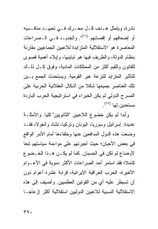 ‫ﻨﺎﺩﺭﺓ، ﻭﻴﺘﻤﺜل ﻫـﺩﻑ ﻜـل ﻤﺤـﺭﻙ ﻓـﻲ ﺘﺤﻴﻴـﺩ ﻤﻨﺎﻓـﺴﻴﻪ‬
‫ﺃﻭ ﺇﻀﻌﺎﻓﻬﻡ ﺃﻭ ﺇﻗﺼﺎﺌﻬﻡ )٤٧(". ﻭﺍﻟﺠﺩﻴـﺩ ﻓـﻲ ﺍﻟـﺼﺭﺍﻋﺎﺕ‬
‫ﺍﻟﻤﻌﺎﺼﺭﺓ ﻫﻭ ﺍﻻﺴﺘﻘﻼﻟﻴﺔ ﺍﻟﻤﺘﺯﺍﻴﺩﺓ ﻟﻼﻋﺒﻴﻥ ﺍﻟﺠﻤﺎﻋﻴﻴﻥ ﻤﻘﺎﺭﻨﺔ‬
‫ﺒﻨﻅﺎﻡ ﺍﻟﺩﻭﻟﺔ، ﻭﺍﻟﻁﺭﻴﻑ ﻓﻴﻬﺎ ﻫﻭ ﺘﺒﺎﻴﻨﻬﺎ، ﻭﺇﻴﻼﺀ ﺃﻫﻤﻴﺔ ﻗﺼﻭﻯ‬
‫ﻟﻠﻘﺎﻨﻭﻥ ﻭﻟﻠﻘﻴﻡ ﺃﻜﺜﺭ ﻤﻥ ﺍﻟﻤﻤﺘﻠﻜﺎﺕ ﺍﻟﻤﺎﺩﻴﺔ، ﻭﻓﻭﻕ ﻜـل ﺫﻟـﻙ‬
‫ﻟﻠﺘﺄﺜﻴﺭ ﺍﻟﻤﺘﺯﺍﻴﺩ ﻟﻠﻨﺯﻋﺔ ﻋﺒﺭ ﺍﻟﻘﻭﻤﻴﺔ. ﻭﻴﺴﺘﺤﺩﺙ ﺍﻟﺠﻤﻊ ﺒـﻴﻥ‬
‫ﺘﻠﻙ ﺍﻟﻌﻨﺎﺼﺭ ﺠﻤﻴﻌﻬﺎ ﺸﻜﻼ ﻤﻥ ﺃﺸﻜﺎل ﺍﻟﻌﻘﻼﻨﻴﺔ ﺍﻟﺤﺭﺒﻴﺔ ﻋﻠﻰ‬
                              ‫ﹰ‬
‫ﺍﻟﻤﺴﺭﺡ ﺍﻟﺩﻭﻟﻲ ﻟﻡ ﻴﻜﻥ ﺍﻟﺨﺒﺭﺍﺀ ﻓﻲ ﺍﺴﺘﺭﺍﺘﻴﺠﻴﺔ ﺍﻟﺤﺭﺏ ﺍﻟﺒﺎﺭﺩﺓ‬
                                        ‫ﻤﺴﺘﻌﺩﻴﻥ ﻟﻬﺎ )٥٧(.‬
‫ﻭﺃﺒ ‪‬ﺍ ﻟﻡ ﻴﻜﻥ ﺨﻀﻭﻉ ﺍﻟﻼﻋﺒﻴﻥ "ﺍﻟﺜﺎﻨﻭﻴﻴﻥ" ﻜﻠ ‪‬ﺎ. ﻭﺍﻷﻤﺜﻠـﺔ‬
           ‫ﻴ‬                                     ‫ﺩ‬
‫ﻋﺩﻴﺩﺓ: ﺇﺴﺭﺍﺌﻴل ﻭﺴﻭﺭﻴﺎ، ﺍﻟﻴﻭﻨﺎﻥ ﻭﺘﺭﻜﻴﺎ، ﺘﺸﺎﺩ ﻭﺃﻨﻐﻭﻻ، ﻓﻘـﺩ‬
‫ﻭﻀﻌﺕ ﻫﺫﻩ ﺍﻟﺩﻭل ﺍﻟﻤﺩﺍﻓﻌﻴﻥ ﻋﻨﻬﺎ ﻭﺤﻠﻔﺎﺀﻫﺎ ﺃﻤﺎﻡ ﺍﻷﻤﺭ ﺍﻟﻭﺍﻗﻊ‬
‫ﻓﻲ ﺒﻌﺽ ﺍﻷﺤﻴﺎﻥ؛ ﺤﻴﺙ ﺃﺠﺒﺭﺘﻬﻡ ﻋﻠﻰ ﻤﻭﺍﺀﻤﺔ ﺴﻴﺎﺴﺘﻬﻡ ﺘﺒ ‪‬ﺎ‬
 ‫ﻌ‬
‫ﻷﻭﻀﺎﻉ ﻟﻡ ﺘﻜﻥ ﻓﻲ ﺍﻟﺤﺴﺒﺎﻥ. ﻜﻤﺎ ﻟﻡ ﻴﻜـﻥ ﻫـﺫﺍ ﺍﻟﺨـﻀﻭﻉ‬
‫ﻜﺎﻤ ﹰ؛ ﻓﻘﺩ ﺍﺴﺘﻤﺭ ﺃﺤﺩ ﺍﻟﺼﺭﺍﻋﺎﺕ ﺍﻷﻜﺜﺭ ﺩﻤﻭﻴﺔ ﻓﻲ ﺍﻷﻋـﻭﺍﻡ‬
                                               ‫ﻼ‬
‫ﺍﻷﺨﻴﺭﺓ، ﺍﻟﺤﺭﺏ ﺍﻟﻌﺭﺍﻗﻴﺔ ﺍﻹﻴﺭﺍﻨﻴﺔ، ﻗﺭﺍﺒﺔ ﻋﺸﺭﺓ ﺃﻋﻭﺍﻡ ﺩﻭﻥ‬
‫ﺃﻥ ﺘﺴﻴﻁﺭ ﻋﻠﻴﻪ ﺃﻱ ﻤﻥ ﺍﻟﻘﻭﺘﻴﻥ ﺍﻟﻌﻅﻤﻴﻴﻥ. ﻭﺃﻀﻴﻑ ﺇﻟﻰ ﻫﺫﻩ‬
‫ﺍﻻﺴﺘﻘﻼﻟﻴﺔ ﺍﻟﻨﺴﺒﻴﺔ ﻟﻼﻋﺒﻴﻥ ﺍﻟﺩﻭﻟﻴﻴﻥ ﺍﺴﺘﻘﻼﻟﻴﺔ ﺃﻜﺜﺭ ﺇﺯﻋﺎ ‪‬ـﺎ‬
  ‫ﺠ‬


‫٠٩٣‬                                              ‫إﻟﻰ اﻟﻔﻬﺮس‬
 