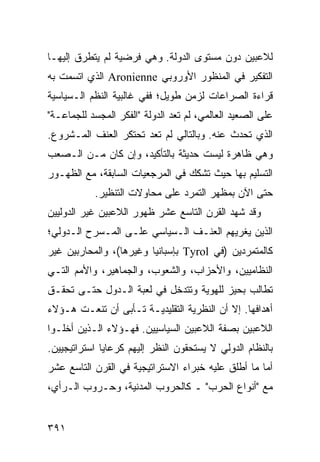 ‫ﻟﻼﻋﺒﻴﻥ ﺩﻭﻥ ﻤﺴﺘﻭﻯ ﺍﻟﺩﻭﻟﺔ. ﻭﻫﻲ ﻓﺭﻀﻴﺔ ﻟﻡ ﻴﺘﻁﺭﻕ ﺇﻟﻴﻬـﺎ‬
‫ﺍﻟﺘﻔﻜﻴﺭ ﻓﻲ ﺍﻟﻤﻨﻅﻭﺭ ﺍﻷﻭﺭﻭﺒﻲ ‪ Aronienne‬ﺍﻟﺫﻱ ﺍﺘﺴﻤﺕ ﺒﻪ‬
‫ﻗﺭﺍﺀﺓ ﺍﻟﺼﺭﺍﻋﺎﺕ ﻟﺯﻤﻥ ﻁﻭﻴل؛ ﻓﻔﻲ ﻏﺎﻟﺒﻴﺔ ﺍﻟ ﹸﻅﻡ ﺍﻟـﺴﻴﺎﺴﻴﺔ‬
            ‫ﻨ‬
‫ﻋﻠﻰ ﺍﻟﺼﻌﻴﺩ ﺍﻟﻌﺎﻟﻤﻲ، ﻟﻡ ﺘﻌﺩ ﺍﻟﺩﻭﻟﺔ "ﺍﻟﻔﻜﺭ ﺍﻟﻤﺠﺴﺩ ﻟﻠﺠﻤﺎﻋـﺔ"‬
‫ﺍﻟﺫﻱ ﺘﺤﺩﺙ ﻋﻨﻪ. ﻭﺒﺎﻟﺘﺎﻟﻲ ﻟﻡ ﺘﻌﺩ ﺘﺤﺘﻜﺭ ﺍﻟﻌﻨﻑ ﺍﻟﻤـﺸﺭﻭﻉ.‬
‫ﻭﻫﻲ ﻅﺎﻫﺭﺓ ﻟﻴﺴﺕ ﺤﺩﻴﺜﺔ ﺒﺎﻟﺘﺄﻜﻴﺩ، ﻭﺇﻥ ﻜﺎﻥ ﻤـﻥ ﺍﻟـﺼﻌﺏ‬
‫ﺍﻟﺘﺴﻠﻴﻡ ﺒﻬﺎ ﺤﻴﺙ ﺘﺸﻜﻙ ﻓﻲ ﺍﻟﻤﺭﺠﻌﻴﺎﺕ ﺍﻟﺴﺎﺒﻘﺔ، ﻤﻊ ﺍﻟﻅﻬـﻭﺭ‬
           ‫ﺤﺘﻰ ﺍﻵﻥ ﺒﻤﻅﻬﺭ ﺍﻟﺘﻤﺭﺩ ﻋﻠﻰ ﻤﺤﺎﻭﻻﺕ ﺍﻟﺘﻨﻅﻴﺭ.‬
‫ﻭﻗﺩ ﺸﻬﺩ ﺍﻟﻘﺭﻥ ﺍﻟﺘﺎﺴﻊ ﻋﺸﺭ ﻅﻬﻭﺭ ﺍﻟﻼﻋﺒﻴﻥ ﻏﻴﺭ ﺍﻟﺩﻭﻟﻴﻴﻥ‬
‫ﺍﻟﺫﻴﻥ ﻴﻐﺭﻴﻬﻡ ﺍﻟﻌﻨـﻑ ﺍﻟـﺴﻴﺎﺴﻲ ﻋﻠـﻰ ﺍﻟﻤـﺴﺭﺡ ﺍﻟـﺩﻭﻟﻲ؛‬
‫ﻜﺎﻟﻤﺘﻤﺭﺩﻴﻥ )ﻓﻲ ‪ Tyrol‬ﺒﺈﺴﺒﺎﻨﻴﺎ ﻭﻏﻴﺭﻫﺎ(، ﻭﺍﻟﻤﺤﺎﺭﺒﻴﻥ ﻏﻴﺭ‬
‫ﺍﻟﻨﻅﺎﻤﻴﻴﻥ، ﻭﺍﻷﺤﺯﺍﺏ، ﻭﺍﻟﺸﻌﻭﺏ، ﻭﺍﻟﺠﻤﺎﻫﻴﺭ، ﻭﺍﻷﻤﻡ ﺍﻟﺘـﻲ‬
‫ﺘﻁﺎﻟﺏ ﺒﺤﻴﺯ ﻟﻠﻬﻭﻴﺔ ﻭﺘﺘﺩﺨل ﻓﻲ ﻟﻌﺒﺔ ﺍﻟـﺩﻭل ﺤﺘـﻰ ﺘﺤﻘـﻕ‬
‫ﺃﻫﺩﺍﻓﻬﺎ. ﺇﻻ ﺃﻥ ﺍﻟﻨﻅﺭﻴﺔ ﺍﻟﺘﻘﻠﻴﺩﻴـﺔ ﺘـﺄﺒﻰ ﺃﻥ ﺘﻨﻌـﺕ ﻫـﺅﻻﺀ‬
‫ﺍﻟﻼﻋﺒﻴﻥ ﺒﺼﻔﺔ ﺍﻟﻼﻋﺒﻴﻥ ﺍﻟﺴﻴﺎﺴﻴﻴﻥ. ﻓﻬـﺅﻻﺀ ﺍﻟـﺫﻴﻥ ﺃﺨﻠـﻭﺍ‬
‫ﺒﺎﻟﻨﻅﺎﻡ ﺍﻟﺩﻭﻟﻲ ﻻ ﻴﺴﺘﺤﻘﻭﻥ ﺍﻟﻨﻅﺭ ﺇﻟﻴﻬﻡ ﻜﺭﻋﺎﻴﺎ ﺍﺴﺘﺭﺍﺘﻴﺠﻴﻴﻥ.‬
‫ﺃﻤﺎ ﻤﺎ ﺃﻁﻠﻕ ﻋﻠﻴﻪ ﺨﺒﺭﺍﺀ ﺍﻻﺴﺘﺭﺍﺘﻴﺠﻴﺔ ﻓﻲ ﺍﻟﻘﺭﻥ ﺍﻟﺘﺎﺴﻊ ﻋﺸﺭ‬
‫ﻤﻊ "ﺃﻨﻭﺍﻉ ﺍﻟﺤﺭﺏ" ـ ﻜﺎﻟﺤﺭﻭﺏ ﺍﻟﻤﺩﻨﻴﺔ، ﻭﺤـﺭﻭﺏ ﺍﻟـﺭﺃﻱ،‬


‫١٩٣‬                                              ‫إﻟﻰ اﻟﻔﻬﺮس‬
 