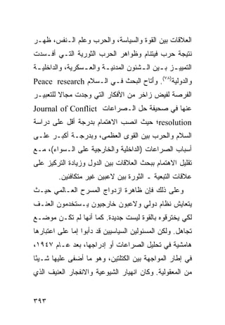 ‫ﺍﻟﻌﻼﻗﺎﺕ ﺒﻴﻥ ﺍﻟﻘﻭﺓ ﻭﺍﻟﺴﻴﺎﺴﺔ، ﻭﺍﻟﺤﺭﺏ ﻭﻋﻠﻡ ﺍﻟـﻨﻔﺱ، ﻅﻬـﺭ‬
‫ﻨﺘﻴﺠﺔ ﺤﺭﺏ ﻓﻴﺘﻨﺎﻡ ﻭﻅﻭﺍﻫﺭ ﺍﻟﺤﺭﺏ ﺍﻟﺜﻭﺭﻴﺔ ﺍﻟﺘـﻲ ﺃﻓـﺴﺩﺕ‬
‫ﺍﻟﺘﻤﻴﻴ ـﺯ ﺒ ـﻴﻥ ﺍﻟ ـﺸﺌﻭﻥ ﺍﻟﻤﺩﻨﻴ ـﺔ ﻭﺍﻟﻌ ـﺴﻜﺭﻴﺔ، ﻭﺍﻟﺩﺍﺨﻠﻴ ـﺔ‬
 ‫ـ‬                ‫ـ‬       ‫ـ‬            ‫ـ‬      ‫ـ ـ‬
‫ﻭﺍﻟﺩﻭﻟﻴﺔ)٨٧(. ﻭَﺘﺎﺡ ﺍﻟﺒﺤﺙ ﻓـﻲ ﺍﻟـﺴﻼﻡ ‪Peace research‬‬
                                   ‫ﺃ‬
‫ﺍﻟﻔﺭﺼﺔ ﻟﻔﻴﺽ ﺯﺍﺨﺭ ﻤﻥ ﺍﻷﻓﻜﺎﺭ ﺍﻟﺘﻲ ﻭﺠﺩﺕ ﻤﺠﺎﻻ ﻟﻠﺘﻌﺒﻴـﺭ‬
         ‫ﹰ‬
‫ﻋﻨﻬﺎ ﻓﻲ ﺼﺤﻴﻔﺔ ﺤل ﺍﻟـﺼﺭﺍﻋﺎﺕ ‪Journal of Conflict‬‬
‫‪resolution‬؛ ﺤﻴﺙ ﺍﻨﺼﺏ ﺍﻻﻫﺘﻤﺎﻡ ﺒﺩﺭﺠﺔ ﺃﻗل ﻋﻠﻰ ﺩﺭﺍﺴﺔ‬
‫ﺍﻟﺴﻼﻡ ﻭﺍﻟﺤﺭﺏ ﺒﻴﻥ ﺍﻟﻘﻭﻯ ﺍﻟﻌﻅﻤﻰ، ﻭﺒﺩﺭﺠـﺔ ﺃﻜﺒـﺭ ﻋﻠـﻰ‬
‫ﺃﺴﺒﺎﺏ ﺍﻟﺼﺭﺍﻋﺎﺕ )ﺍﻟﺩﺍﺨﻠﻴﺔ ﻭﺍﻟﺨﺎﺭﺠﻴﺔ ﻋﻠﻰ ﺍﻟـﺴﻭﺍﺀ(، ﻤـﻊ‬
‫ﺘﻘﻠﻴل ﺍﻻﻫﺘﻤﺎﻡ ﺒﺒﺤﺙ ﺍﻟﻌﻼﻗﺎﺕ ﺒﻴﻥ ﺍﻟﺩﻭل ﻭﺯﻴﺎﺩﺓ ﺍﻟﺘﺭﻜﻴﺯ ﻋﻠﻰ‬
         ‫ﻋﻼﻗﺎﺕ ﺍﻟﺘﺒﻌﻴﺔ ـ ﺍﻟﺜﻭﺭﺓ ﺒﻴﻥ ﻻﻋﺒﻴﻥ ﻏﻴﺭ ﻤﺘﻜﺎﻓﺌﻴﻥ.‬
‫ﻭﻋﻠﻰ ﺫﻟﻙ ﻓﺈﻥ ﻅﺎﻫﺭﺓ ﺍﺯﺩﻭﺍﺝ ﺍﻟﻤﺴﺭﺡ ﺍﻟﻌـﺎﻟﻤﻲ ﺤﻴـﺙ‬
‫ﻴﺘﻌﺎﻴﺵ ﻨﻅﺎﻡ ﺩﻭﻟﻲ ﻭﻻﻋﺒﻭﻥ ﺨﺎﺭﺠﻴﻭﻥ ﻴـﺴﺘﺨﺩﻤﻭﻥ ﺍﻟﻌﻨـﻑ‬
‫ﻟﻜﻲ ﻴﺨﺘﺭﻗﻭﻩ ﺒﺎﻟﻘﻭﺓ ﻟﻴﺴﺕ ﺠﺩﻴﺩﺓ. ﻜﻤﺎ ﺃﻨﻬﺎ ﻟﻡ ﺘﻜـﻥ ﻤﻭﻀـﻊ‬
‫ﺘﺠﺎﻫل. ﻭﻟﻜﻥ ﺍﻟﻤﺴﺌﻭﻟﻴﻥ ﺍﻟﺴﻴﺎﺴﻴﻴﻥ ﻗﺩ ﺩﺃﺒﻭﺍ ﺇﻤﺎ ﻋﻠﻰ ﺍﻋﺘﺒﺎﺭﻫﺎ‬
‫ﻫﺎﻤﺸﻴﺔ ﻓﻲ ﺘﺤﻠﻴل ﺍﻟﺼﺭﺍﻋﺎﺕ ﺃﻭ ﺇﺩﺭﺍﺠﻬﺎ، ﺒﻌﺩ ﻋـﺎﻡ ٧٤٩١،‬
‫ﻓﻲ ﺇﻁﺎﺭ ﺍﻟﻤﻭﺍﺠﻬﺔ ﺒﻴﻥ ﺍﻟﻜﺘﻠﺘﻴﻥ، ﻭﻫﻭ ﻤﺎ ﺃﻀﻔﻰ ﻋﻠﻴﻬﺎ ﺸـﻴ ًﺎ‬
 ‫ﺌ‬
‫ﻤﻥ ﺍﻟﻤﻌﻘﻭﻟﻴﺔ. ﻭﻜﺎﻥ ﺍﻨﻬﻴﺎﺭ ﺍﻟﺸﻴﻭﻋﻴﺔ ﻭﺍﻻﻨﻔﺠﺎﺭ ﺍﻟﻌﻨﻴﻑ ﺍﻟﺫﻱ‬


‫٣٩٣‬                                                ‫إﻟﻰ اﻟﻔﻬﺮس‬
 