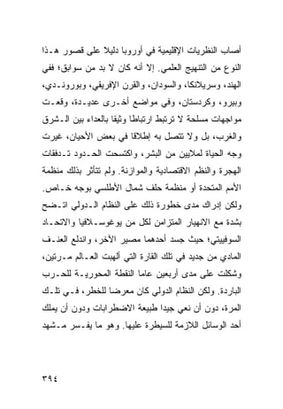 ‫ﺃﺼﺎﺏ ﺍﻟﻨﻅﺭﻴﺎﺕ ﺍﻹﻗﻠﻴﻤﻴﺔ ﻓﻲ ﺃﻭﺭﻭﺒﺎ ﺩﻟﻴﻼ ﻋﻠﻰ ﻗﺼﻭﺭ ﻫـﺫﺍ‬
              ‫ﹰ‬
‫ﺍﻟﻨﻭﻉ ﻤﻥ ﺍﻟﺘﻨﻬﻴﺞ ﺍﻟﻌﻠﻤﻲ. ﺇﻻ ﺃﻨﻪ ﻜﺎﻥ ﻻ ﺒﺩ ﻤﻥ ﺴﻭﺍﺒﻕ؛ ﻓﻔﻲ‬
‫ﺍﻟﻬﻨﺩ، ﻭﺴﺭﻴﻼﻨﻜﺎ، ﻭﺍﻟﺴﻭﺩﺍﻥ، ﻭﺍﻟﻘﺭﻥ ﺍﻹﻓﺭﻴﻘﻲ، ﻭﺒﻭﺭﻭﻨـﺩﻱ،‬
‫ﻭﺒﻴﺭﻭ، ﻭﻜﺭﺩﺴﺘﺎﻥ، ﻭﻓﻲ ﻤﻭﺍﻀﻊ ﺃﺨـﺭﻯ ﻋﺩﻴـﺩﺓ، ﻭﻗﻌـﺕ‬
‫ﻤﻭﺍﺠﻬﺎﺕ ﻤﺴﻠﺤﺔ ﻻ ﺘﺭﺘﺒﻁ ﺍﺭﺘﺒﺎ ﹰﺎ ﻭﺜﻴ ﹰﺎ ﺒﺎﻟﻌﺩﺍﺀ ﺒﻴﻥ ﺍﻟـﺸﺭﻕ‬
                    ‫ﻁ ﻘ‬
‫ﻭﺍﻟﻐﺭﺏ، ﺒل ﻭﻻ ﺘﺘﺼل ﺒﻪ ﺇﻁﻼ ﹰﺎ ﻓﻲ ﺒﻌﺽ ﺍﻷﺤﻴﺎﻥ، ﻏﻴﺭﺕ‬
                     ‫ﻗ‬
‫ﻭﺠﻪ ﺍﻟﺤﻴﺎﺓ ﻟﻤﻼﻴﻴﻥ ﻤﻥ ﺍﻟﺒﺸﺭ، ﻭﺍﻜﺘﺴﺤﺕ ﺍﻟﺤـﺩﻭﺩ ﺘـﺩﻓﻘﺎﺕ‬
‫ﺍﻟﻬﺠﺭﺓ ﻭﺍﻟ ﹸﻅﻡ ﺍﻻﻗﺘﺼﺎﺩﻴﺔ ﻭﺍﻟﻤﻭﺍﺯﻨﺔ. ﻭﻟﻡ ﺘﺘﺄﺜﺭ ﺒﺫﻟﻙ ﻤﻨﻅﻤﺔ‬
                                            ‫ﻨ‬
‫ﺍﻷﻤﻡ ﺍﻟﻤﺘﺤﺩﺓ ﺃﻭ ﻤﻨﻅﻤﺔ ﺤﻠﻑ ﺸﻤﺎل ﺍﻷﻁﻠﺴﻲ ﺒﻭﺠﻪ ﺨـﺎﺹ.‬
‫ﻭﻟﻜﻥ ﺇﺩﺭﺍﻙ ﻤﺩﻯ ﺨﻁﻭﺭﺓ ﺫﻟﻙ ﻋﻠﻰ ﺍﻟﻨﻅﺎﻡ ﺍﻟـﺩﻭﻟﻲ ﺍﺘـﻀﺢ‬
‫ﺒﺸﺩﺓ ﻤﻊ ﺍﻻﻨﻬﻴﺎﺭ ﺍﻟﻤﺘﺯﺍﻤﻥ ﻟﻜل ﻤﻥ ﻴﻭﻏﻭﺴـﻼﻓﻴﺎ ﻭﺍﻻﺘﺤـﺎﺩ‬
‫ﺍﻟﺴﻭﻓﻴﻴﺘﻲ؛ ﺤﻴﺙ ﺠﺴﺩ ﺃﺤﺩﻫﻤﺎ ﻤﺼﻴﺭ ﺍﻵﺨﺭ، ﻭﺍﻨﺩﻟﻊ ﺍﻟﻌﻨـﻑ‬
‫ﺍﻟﻤﺎﺩﻱ ﻤﻥ ﺠﺩﻴﺩ ﻓﻲ ﺘﻠﻙ ﺍﻟﻘﺎﺭﺓ ﺍﻟﺘﻲ ﺃﻟﻬﺒﺕ ﺍﻟﻌـﺎﻟﻡ ﻤـﺭﺘﻴﻥ،‬
‫ﻭﺸﻜﻠﺕ ﻋﻠﻰ ﻤﺩﻯ ﺃﺭﺒﻌﻴﻥ ﻋﺎ ‪‬ﺎ ﺍﻟﻨﻘﻁﺔ ﺍﻟﻤﺤﻭﺭﻴـﺔ ﻟﻠﺤـﺭﺏ‬
                         ‫ﻤ‬
‫ﺍﻟﺒﺎﺭﺩﺓ. ﻭﻟﻜﻥ ﺍﻟﻨﻅﺎﻡ ﺍﻟﺩﻭﻟﻲ ﻜﺎﻥ ﻤﻌﺭ ‪‬ﺎ ﻟﻠﺨﻁﺭ، ﻓـﻲ ﺘﻠـﻙ‬
                 ‫ﻀ‬
‫ﺍﻟﻤﺭﺓ، ﺩﻭﻥ ﺃﻥ ﻨﻌﻲ ﺠﻴ ‪‬ﺍ ﻁﺒﻴﻌﺔ ﺍﻻﻀﻁﺭﺍﺒﺎﺕ ﻭﺩﻭﻥ ﺃﻥ ﻴﻤﻠﻙ‬
                              ‫ﺩ‬
‫ﺃﺤﺩ ﺍﻟﻭﺴﺎﺌل ﺍﻟﻼﺯﻤﺔ ﻟﻠﺴﻴﻁﺭﺓ ﻋﻠﻴﻬﺎ. ﻭﻫﻭ ﻤﺎ ﻴﻔـﺴﺭ ﻤـﺸﻬﺩ‬




‫٤٩٣‬                                             ‫إﻟﻰ اﻟﻔﻬﺮس‬
 