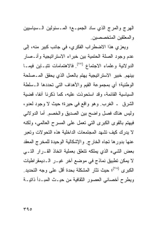 ‫ﺍﻟﻬﺭﺝ ﻭﺍﻟﻤﺭﺝ ﺍﻟﺫﻱ ﺴﺎﺩ ﺍﻟﺠﻤﻴـﻊ؛ ﺍﻟﻤـﺴﺌﻭﻟﻴﻥ ﺍﻟـﺴﻴﺎﺴﻴﻴﻥ‬
                                  ‫ﻭﺍﻟﻤﻌﻠﻘﻴﻥ ﺍﻟﻤﺘﺨﺼﺼﻴﻥ.‬
‫ﻭﻴﻌﺯﻱ ﻫﺫﺍ ﺍﻻﻀﻁﺭﺍﺏ ﺍﻟﻔﻜﺭﻱ، ﻓﻲ ﺠﺎﻨﺏ ﻜﺒﻴﺭ ﻤﻨﻪ، ﺇﻟﻰ‬
‫ﻋﺩﻡ ﻭﺠﻭﺩ ﺍﻟﺼﻠﺔ ﺍﻟﺤﺘﻤﻴﺔ ﺒﻴﻥ ﺨﺒﺭﺍﺀ ﺍﻻﺴﺘﺭﺍﺘﻴﺠﻴﺔ ﻭﺃﻨـﺼﺎﺭ‬
‫ﺍﻟﺩﻭﻻﻨﻴﺔ ﻭﻋﻠﻤﺎﺀ ﺍﻻﺠﺘﻤﺎﻉ )٧٧(. ﻓﺎﻻﻫﺘﻤﺎﻤﺎﺕ ﺘﺘﺒـﺎﻴﻥ ﻓﻴﻤـﺎ‬
‫ﺒﻴﻨﻬﻡ. ﺨﺒﻴﺭ ﺍﻻﺴﺘﺭﺍﺘﻴﺠﻴﺔ ﻴﻬﺘﻡ ﺒﺎﻟﻌﻤل ﺍﻟﺫﻱ ﻴﺤﻘﻕ ﺍﻟﻤـﺼﻠﺤﺔ‬
‫ﺍﻟﻭﻁﻨﻴﺔ؛ ﺃﻱ ﺒﻤﺠﻤﻭﻋﺔ ﺍﻟﻘﻴﻡ ﻭﺍﻷﻫﺩﺍﻑ ﺍﻟﺘﻲ ﺘﺤﺩﺩﻫﺎ ﺍﻟـﺴﻠﻁﺔ‬
‫ﺍﻟﺴﻴﺎﺴﻴﺔ ﺍﻟﻘﺎﺌﻤﺔ، ﻭﻗﺩ ﺍﺴﺘﺤﻭﺫﺕ ﻋﻠﻴﻪ، ﻜﻤﺎ ﺫﻜﺭﻨﺎ ﺁﻨ ﹰﺎ، ﻗﻀﻴﺔ‬
       ‫ﻔ‬
‫ﺍﻟﺸﺭﻕ ـ ﺍﻟﻐﺭﺏ. ﻭﻫﻭ ﻭﺍﻗﻊ ﻓﻲ ﺤﻴﺭﺓ؛ ﺤﻴﺙ ﻻ ﻭﺠﻭﺩ ﻟﻌﺩﻭ،‬
‫ﻭﻟﻴﺱ ﻫﻨﺎﻙ ﻓﺼل ﻭﺍﻀﺢ ﺒﻴﻥ ﺍﻟﺼﺩﻴﻕ ﻭﺍﻟﺨﺼﻡ. ﺃﻤﺎ ﺍﻟﺩﻭﻻﻨﻲ‬
‫ﻓﻴﻬﺘﻡ ﺒﺎﻟﻘﻭﻯ ﺍﻟﻜﺒﺭﻯ ﺍﻟﺘﻲ ﺘﻌﻤل ﻋﻠﻰ ﺍﻟﻤﺴﺭﺡ ﺍﻟﻌﺎﻟﻤﻲ، ﻭﻟﻜﻨﻪ‬
‫ﻻ ﻴﺩﺭﻙ ﻜﻴﻑ ﺘﺸﻬﺩ ﺍﻟﻤﺠﺘﻤﻌﺎﺕ ﺍﻟﺩﺍﺨﻠﻴﺔ ﻫﺫﻩ ﺍﻟﺘﺤﻭﻻﺕ ﻭﺘﻌﺒﺭ‬
‫ﻋﻨﻬﺎ ﺒﺩﻭﺭﻫﺎ ﺘﺠﺎﻩ ﺍﻟﺨﺎﺭﺝ. ﻭﺍﻹﺸﻜﺎﻟﻴﺔ ﺍﻟﻭﺤﻴﺩﺓ ﻟﻠﻤﺨﺭﺝ ﺍﻟﻤﻌﻘﺩ‬
‫ﺒﻌﺽ ﺍﻟﺸﻲﺀ ﺍﻟﺫﻱ ﻴﻤﻠﻜﻪ ﺘﺘﻌﻠﻕ ﺒﻌﻤﻠﻴﺔ ﺍﺘﺨﺎﺫ ﺍﻟﻘـﺭﺍﺭ ﺍﻟﺘـﻲ‬
‫ﻻ ﻴﻤﻜﻥ ﺘﻁﺒﻴﻕ ﻨﻤﺎﺫﺝ ﻓﻲ ﻤﻭﻀﻊ ﺁﺨﺭ ﻏﻴـﺭ ﺍﻟـﺩﻴﻤﻘﺭﺍﻁﻴﺎﺕ‬
‫ﺍﻟﻜﺒﺭﻯ )٨٧(؛ ﺤﻴﺙ ﺘﺜﺎﺭ ﺍﻟﻤﺸﻜﻠﺔ ﺒﺤﺩﺓ ﺃﻗل ﻋﻠﻰ ﻭﺠﻪ ﺍﻟﺘﺤﺩﻴﺩ.‬
‫ﻭﻴﻁﺭﺡ ﺃﺨﺼﺎﺌﻲ ﺍﻟﻌﺼﻭﺭ ﺍﻟﺜﻘﺎﻓﻴﺔ ﻤﻥ ﺤﻴـﺙ ﺍﻟﻤﺒـﺩﺃ ﺫﺍﺘﻴـﺔ‬




‫٥٩٣‬                                              ‫إﻟﻰ اﻟﻔﻬﺮس‬
 