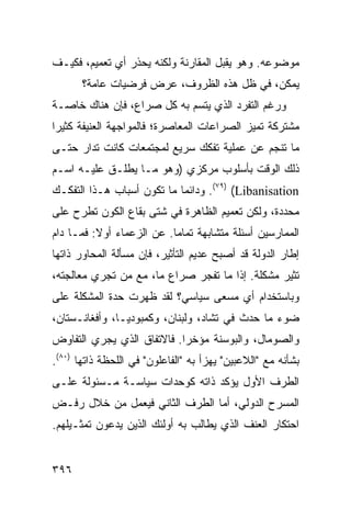 ‫ﻤﻭﻀﻭﻋﻪ. ﻭﻫﻭ ﻴﻘﺒل ﺍﻟﻤﻘﺎﺭﻨﺔ ﻭﻟﻜﻨﻪ ﻴﺤﺫﺭ ﺃﻱ ﺘﻌﻤﻴﻡ، ﻓﻜﻴـﻑ‬
       ‫ﻴﻤﻜﻥ، ﻓﻲ ﻅل ﻫﺫﻩ ﺍﻟﻅﺭﻭﻑ، ﻋﺭﺽ ﻓﺭﻀﻴﺎﺕ ﻋﺎﻤﺔ؟‬
‫ﻭﺭﻏﻡ ﺍﻟﺘﻔﺭﺩ ﺍﻟﺫﻱ ﻴﺘﺴﻡ ﺒﻪ ﻜل ﺼﺭﺍﻉ، ﻓﺈﻥ ﻫﻨﺎﻙ ﺨﺎﺼـﺔ‬
‫ﻤﺸﺘﺭﻜﺔ ﺘﻤﻴﺯ ﺍﻟﺼﺭﺍﻋﺎﺕ ﺍﻟﻤﻌﺎﺼﺭﺓ؛ ﻓﺎﻟﻤﻭﺍﺠﻬﺔ ﺍﻟﻌﻨﻴﻔﺔ ﻜﺜﻴ ‪‬ﺍ‬
 ‫ﺭ‬
‫ﻤﺎ ﺘﻨﺠﻡ ﻋﻥ ﻋﻤﻠﻴﺔ ﺘﻔﻜﻙ ﺴﺭﻴﻊ ﻟﻤﺠﺘﻤﻌﺎﺕ ﻜﺎﻨﺕ ﺘﺩﺍﺭ ﺤﺘـﻰ‬
‫ﺫﻟﻙ ﺍﻟﻭﻗﺕ ﺒﺄﺴﻠﻭﺏ ﻤﺭﻜﺯﻱ )ﻭﻫﻭ ﻤـﺎ ﻴﻁﻠـﻕ ﻋﻠﻴـﻪ ﺍﺴـﻡ‬
‫‪ .(٧٩) (Libanisation‬ﻭﺩﺍﺌ ‪‬ﺎ ﻤﺎ ﺘﻜﻭﻥ ﺃﺴﺒﺎﺏ ﻫـﺫﺍ ﺍﻟﺘﻔﻜـﻙ‬
                            ‫ﻤ‬
‫ﻤﺤﺩﺩﺓ، ﻭﻟﻜﻥ ﺘﻌﻤﻴﻡ ﺍﻟﻅﺎﻫﺭﺓ ﻓﻲ ﺸﺘﻰ ﺒﻘﺎﻉ ﺍﻟﻜﻭﻥ ﺘﻁﺭﺡ ﻋﻠﻰ‬
‫ﺍﻟﻤﻤﺎﺭﺴﻴﻥ ﺃﺴﺌﻠﺔ ﻤﺘﺸﺎﺒﻬﺔ ﺘﻤﺎ ‪‬ﺎ. ﻋﻥ ﺍﻟﺯﻋﻤﺎﺀ ﺃﻭﻻ: ﻓﻤـﺎ ﺩﺍﻡ‬
          ‫ﹰ‬                ‫ﻤ‬
‫ﺇﻁﺎﺭ ﺍﻟﺩﻭﻟﺔ ﻗﺩ ﺃﺼﺒﺢ ﻋﺩﻴﻡ ﺍﻟﺘﺄﺜﻴﺭ، ﻓﺈﻥ ﻤﺴﺄﻟﺔ ﺍﻟﻤﺤﺎﻭﺭ ﺫﺍﺘﻬﺎ‬
‫ﹸﺜﻴﺭ ﻤﺸﻜﻠﺔ. ﺇﺫﺍ ﻤﺎ ﺘﻔﺠﺭ ﺼﺭﺍﻉ ﻤﺎ، ﻤﻊ ﻤﻥ ﺘﺠﺭﻱ ﻤﻌﺎﻟﺠﺘﻪ،‬
                                                   ‫ﺘ‬
‫ﻭﺒﺎﺴﺘﺨﺩﺍﻡ ﺃﻱ ﻤﺴﻌﻰ ﺴﻴﺎﺴﻲ؟ ﻟﻘﺩ ﻅﻬﺭﺕ ﺤﺩﺓ ﺍﻟﻤﺸﻜﻠﺔ ﻋﻠﻰ‬
‫ﻀﻭﺀ ﻤﺎ ﺤﺩﺙ ﻓﻲ ﺘﺸﺎﺩ، ﻭﻟﺒﻨﺎﻥ، ﻭﻜﻤﺒﻭﺩﻴـﺎ، ﻭﺃﻓﻐﺎﻨـﺴﺘﺎﻥ،‬
‫ﻭﺍﻟﺼﻭﻤﺎل، ﻭﺍﻟﺒﻭﺴﻨﺔ ﻤﺅﺨ ‪‬ﺍ. ﻓﺎﻻﺘﻔﺎﻕ ﺍﻟﺫﻱ ﻴﺠﺭﻱ ﺍﻟﺘﻔﺎﻭﺽ‬
                            ‫ﺭ‬
‫ﺒﺸﺄﻨﻪ ﻤﻊ "ﺍﻟﻼﻋﺒﻴﻥ" ﻴﻬﺯﺃ ﺒﻪ "ﺍﻟﻔﺎﻋﻠﻭﻥ" ﻓﻲ ﺍﻟﻠﺤﻅﺔ ﺫﺍﺘﻬﺎ )٠٨(.‬
‫ﺍﻟﻁﺭﻑ ﺍﻷﻭل ﻴﺅﻜﺩ ﺫﺍﺘﻪ ﻜﻭﺤﺩﺍﺕ ﺴﻴﺎﺴـﺔ ﻤـﺴﺌﻭﻟﺔ ﻋﻠـﻰ‬
‫ﺍﻟﻤﺴﺭﺡ ﺍﻟﺩﻭﻟﻲ، ﺃﻤﺎ ﺍﻟﻁﺭﻑ ﺍﻟﺜﺎﻨﻲ ﻓﻴﻌﻤل ﻤﻥ ﺨﻼل ﺭﻓـﺽ‬
‫ﺍﺤﺘﻜﺎﺭ ﺍﻟﻌﻨﻑ ﺍﻟﺫﻱ ﻴﻁﺎﻟﺏ ﺒﻪ ﺃﻭﻟﺌﻙ ﺍﻟﺫﻴﻥ ﻴﺩﻋﻭﻥ ﺘﻤﺜـﻴﻠﻬﻡ.‬


‫٦٩٣‬                                                ‫إﻟﻰ اﻟﻔﻬﺮس‬
 