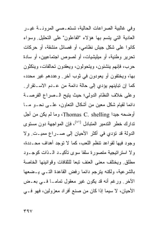 ‫ﻭﻓﻲ ﻏﺎﻟﺒﻴﺔ ﺍﻟﺼﺭﺍﻋﺎﺕ ﺍﻟﺤﺎﻟﻴﺔ، ﺘﺴﺘﻌـﺼﻲ ﺍﻟﻤﺭﻭﻨـﺔ ﻏﻴـﺭ‬
‫ﺍﻟﻌﺎﺩﻴﺔ ﺍﻟﺘﻲ ﻴﺘﺴﻡ ﺒﻬﺎ ﻫﺅﻻﺀ "ﺍﻟﻔﺎﻋﻠﻭﻥ" ﻋﻠﻰ ﺍﻟﺘﺤﻠﻴل. ﻭﺴﻭﺍﺀ‬
‫ﻜﺎﻨﻭﺍ ﻋﻠﻰ ﺸﻜل ﺠﻴﺵ ﻨﻅﺎﻤﻲ، ﺃﻭ ﻓﺼﺎﺌل ﻤﻨﺸﻘﺔ، ﺃﻭ ﺤﺭﻜﺎﺕ‬
‫ﺘﺤﺭﻴﺭ ﻭﻁﻨﻴﺔ، ﺃﻭ ﻤﻴﻠﻴﺸﻴﺎﺕ، ﺃﻭ ﻟﺼﻭﺹ ﺍﺠﺘﻤﺎﻋﻴﻴﻥ، ﺃﻭ ﺴﺎﺩﺓ‬
‫ﺤﺭﺏ، ﻓﺈﻨﻬﻡ ﻴﻨﺸﺌﻭﻥ، ﻭﻴﺘﺤﻭﻟﻭﻥ، ﻭﻴﻌﻘﺩﻭﻥ ﺘﺤﺎﻟﻔﺎﺕ، ﻭﻴﻨﻜﺜﻭﻥ‬
‫ﺒﻬﺎ، ﻭﻴﺨﺘﻔﻭﻥ ﺃﻭ ﻴﻌﻭﺩﻭﻥ ﻓﻲ ﺜﻭﺏ ﺁﺨﺭ. ﻭﻋﺩﺩﻫﻡ ﻏﻴﺭ ﻤﺤﺩﺩ،‬
‫ﻜﻤﺎ ﺇﻥ ﺘﺒﺎﻴﻨﻬﻡ ﻴﺅﺩﻱ ﺇﻟﻰ ﺤﺎﻟﺔ ﺩﺍﺌﻤﺔ ﻤﻥ ﻋـﺩﻡ ﺍﻻﺴـﺘﻘﺭﺍﺭ.‬
‫ﻭﻋﻠﻰ ﺨﻼﻑ ﺍﻟﻨﻅﺎﻡ ﺍﻟﺩﻭﻟﻲ؛ ﺤﻴﺙ ‪‬ﺘﻴﺢ ﺍﻟـﺼﺭﺍﻉ ﺍﻟﻔﺭﺼـﺔ‬
                   ‫ﻴ‬
‫ﺩﺍﺌ ‪‬ﺎ ﻟﻘﻴﺎﻡ ﺸﻜل ﻤﻌﻴﻥ ﻤﻥ ﺃﺸﻜﺎل ﺍﻟﺘﻌﺎﻭﻥ، ﻋﻠـﻰ ﻨﺤـﻭ ﻤـﺎ‬
                                                ‫ﻤ‬
‫ﺃﻭﻀﺤﻪ ﺠﻴ ‪‬ﺍ ‪ ،Thomas C. shelling‬ﻭﻤﺎ ﻟﻡ ﻴﻜﻥ ﻤﻥ ﺃﺠل‬
                                       ‫ﺩ‬
‫ﺘﺩﺍﺭﻙ ﺨﻁﺭ ﺍﻟﺘﺩﻤﻴﺭ ﺍﻟﻤﺘﺒﺎﺩل )١٨(، ﻓﺈﻥ ﺍﻟﻤﻭﺍﺠﻬﺔ ﺩﻭﻥ ﻤﺴﺘﻭﻯ‬
‫ﺍﻟﺩﻭﻟﺔ ﻗﺩ ﺘﺅﺩﻱ ﻓﻲ ﺃﻜﺜﺭ ﺍﻷﺤﻴﺎﻥ ﺇﻟﻰ ﺼـﺭﺍﻉ ﻤﻤﻴـﺕ. ﻭﻻ‬
‫ﻭﺠﻭﺩ ﻓﻴﻬﺎ ﻟﻘﻭﺍﻋﺩ ﺘﻨﻅﻡ ﺍﻟﻠﻌﺏ، ﻜﻤﺎ ﻻ ﺘﻭﺠﺩ ﺃﻫﺩﺍﻑ ﻤﺤـﺩﺩﺓ،‬
‫ﻭﻻ ﺍﺴﺘﺭﺍﺘﻴﺠﻴﺔ ﻤﺘﺼﻭﺭﺓ ﺴﻠ ﹰﺎ ﺴﻭﻯ ﺘﺄﻜﻴـﺩ ﺍﻟـﺫﺍﺕ ﻜﻭﺠـﻭﺩ‬
                          ‫ﻔ‬
‫ﻤﻁﻠﻕ. ﻭﻴﺨﺘﻠﻑ ﻤﻌﻨﻰ ﺍﻟﻌﻨﻑ ﺘﺒ ‪‬ﺎ ﻟﻠﺜﻘﺎﻓﺎﺕ ﻭﻗﻭﺍﻨﻴﻨﻬﺎ ﺍﻟﺨﺎﺼﺔ‬
                           ‫ﻌ‬
‫ﺒﺎﻟﺸﺭﻋﻴﺔ، ﻭﻟﻜﻨﻪ ﻴﺘﺭﺠﻡ ﺩﺍﺌ ‪‬ﺎ ﺭﻓﺽ ﺍﻟﻘﺎﻋﺩﺓ ﺍﻟﺘـﻲ ﻴـﻀﻌﻬﺎ‬
                          ‫ﻤ‬
‫ﺍﻵﺨﺭ. ﻭﺭﻏﻡ ﺃﻨﻪ ﻗﺩ ﻴﻜﻭﻥ ﻏﻴﺭ ﻤﻌﻘﻭل ﺘﻤﺎ ‪‬ـﺎ ﻓـﻲ ﺒﻌـﺽ‬
           ‫ﻤ‬
‫ﺍﻷﺤﻴﺎﻥ، ﻻ ﺴﻴﻤﺎ ﺇﺫﺍ ﻜﺎﻥ ﻤﻥ ﺼﻨﻊ ﺃﻓﺭﺍﺩ ﻤﻌﺯﻭﻟﻴﻥ، ﻓﻬﻭ ﻓـﻲ‬


‫٧٩٣‬                                             ‫إﻟﻰ اﻟﻔﻬﺮس‬
 