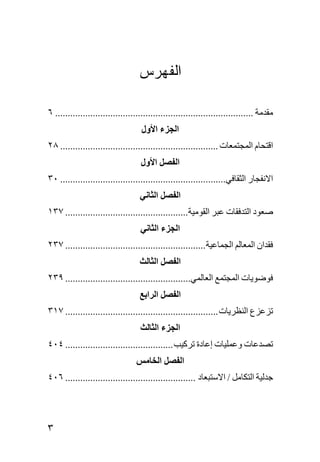 ‫ﺍﻟﻔﻬﺭﺱ‬

‫ﻣﻘﺪﻣﺔ ............................................................................... ٦‬
                                    ‫اﻟﺠﺰء اﻷول‬
‫اﻗﺘﺤﺎم اﻟﻤﺠﺘﻤﻌﺎت ............................................................... ٨٢‬
                                   ‫اﻟﻔﺼﻞ اﻷول‬
‫اﻻﻧﻔﺠﺎر اﻟﺜﻘﺎﻓﻲ.................................................................. ٠٣‬
                                   ‫اﻟﻔﺼﻞ اﻟﺜﺎﻧﻲ‬
‫ﺻﻌﻮد اﻟﺘﺪﻓﻘﺎت ﻋﺒﺮ اﻟﻘﻮﻣﻴﺔ................................................. ٧٣١‬
                                   ‫اﻟﺠﺰء اﻟﺜﺎﻧﻲ‬
‫ﻓﻘﺪان اﻟﻤﻌﺎﻟﻢ اﻟﺠﻤﺎﻋﻴﺔ ........................................................ ٧٣٢‬
                                   ‫اﻟﻔﺼﻞ اﻟﺜﺎﻟﺚ‬
‫ﻓﻮﺿﻮیﺎت اﻟﻤﺠﺘﻤﻊ اﻟﻌﺎﻟﻤﻲ.................................................. ٩٣٢‬
                                   ‫اﻟﻔﺼﻞ اﻟﺮاﺑﻊ‬
‫ﺕﺰﻋﺰع اﻟﻨﻈﺮیﺎت ............................................................. ٧١٣‬
                                   ‫اﻟﺠﺰء اﻟﺜﺎﻟﺚ‬
‫ﺕﺼﺪﻋﺎت وﻋﻤﻠﻴﺎت إﻋﺎدة ﺕﺮآﻴﺐ ........................................... ٤٠٤‬
                                  ‫اﻟﻔﺼﻞ اﻟﺨﺎﻣﺲ‬
‫ﺝﺪﻟﻴﺔ اﻟﺘﻜﺎﻣﻞ / اﻻﺳﺘﺒﻌﺎد .................................................... ٦٠٤‬




‫٣‬
 