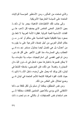 ‫ﻭﺍﻟﺫﻱ ﺘﺴﺘﻤﺩﻩ ﻤﻥ ﺍﻟﻤﺄﺜﻭﺭ، ﻭﻤﻥ ﺍﻷﺴﺎﻁﻴﺭ ﺍﻟﻤﺅﺴﺴﺔ ﻟﻠﻭﻻﻴﺎﺕ‬
                  ‫ﺍﻟﻤﺘﺤﺩﺓ ﻋﻠﻰ ﺍﻟﺴﻴﺎﺴﺔ ﺍﻟﺨﺎﺭﺠﻴﺔ ﺍﻷﻤﺭﻴﻜﻴﺔ.‬
‫ﻭﺇﻟﻰ ﺠﺎﻨﺏ ﺘﻠﻙ ﺍﻻﻨﻁﺒﺎﻋﺎﺕ ﺍﻟﺫﻫﻨﻴﺔ، ﻴﺠﺩﺭ ﺒﻨﺎ ﺃﻥ ﻨﺄﺨـﺫ‬
‫ﺒﻌﻴﻥ ﺍﻻﻋﺘﺒﺎﺭ ﺍﻟﻤﻌﻨﻰ ﺍﻟﺨﺎﺹ ﺍﻟﺫﻱ ﻴﻀﻔﻴﻪ ﻜل ﻻﻋﺏ ﻋﻠـﻰ‬
‫ﺍﻟﻔﺌﺎﺕ ﺍﻷﺴﺎﺴﻴﺔ ﻟﻠﻌﺒﺔ ﺍﻟﺩﻭﻟﻴﺔ. ﻓﻔﻜﺭﺓ ﺍﻷﻤﺔ ﺍﻟﻌﺭﺒﻴﺔ ﻻ ﺘﺘﻌﻠـﻕ‬
‫ﺒﻤﺠﺭﺩ ﺒﻨﻴﺔ ﺘﻜﺘﻴﻜﻴﺔ ﺘﻤﻠﻴﻬﺎ ﺍﻟﻤﻨﺎﺴﺒﺔ ﻋﻠﻰ ﺤﺎﻜﻡ ﺃﻭ ﺁﺨـﺭ ﻤـﻥ‬
‫‪‬ﻜﺎﻡ ﺍﻟﻌﺎﻟﻡ ﺍﻟﻌﺭﺒﻲ ﻤﻥ ﺃﺠل ﺇﻀﻔﺎﺀ ﺍﻟﺸﺭﻋﻴﺔ ﻋﻠﻰ ﻤﺎ ﻴﻘﻭﻡ ﺒﻪ‬
                                                     ‫ﺤ‬
‫ﻤﻥ ﺃﻋﻤﺎل؛ ﺒل ﻫﻲ ﺘﺘﺼل ﺃﻴ ‪‬ﺎ ﺒﻤﺩﻟﻭل ﻤﺴﺘﻤﺭ ﻨﺠـﺩﻩ ﻓـﻲ‬
                        ‫ﻀ‬
‫ﺍﻟﺨﻁﺎﺏ ﻭﻓﻲ ﺍﻟﻤﻤﺎﺭﺴﺔ، ﻤﻨﺫ ﺍﻟﻘﺭﻥ ﺍﻷﺨﻴﺭ ﻋﻠﻰ ﺃﻗل ﺘﻘـﺩﻴﺭ،‬
‫ﻭﻤﻥ ﺜﻡ ﻓﻬﻲ ﹸﻔﻀﻲ ﺇﻟﻰ ﺍﺴﺘﺭﺍﺘﻴﺠﻴﺎﺕ ﺴﻴﺎﺴـﻴﺔ ﺩﺒﻠﻭﻤﺎﺴـﻴﺔ‬
                                      ‫ﺘ‬
‫ﻻ ﻴﻤﻜﻥ ﺘﻔﺴﻴﺭﻫﺎ ﺒﺎﻋﺘﺒﺎﺭﻫﺎ ﻤﺠﺭﺩ ﺘﺩﺨل ﻓﻲ ﺸـﺌﻭﻥ ﺍﻟﺒﻠـﺩﺍﻥ‬
‫ﺍﻟﻤﺠﺎﻭﺭﺓ. ﻭﻓﻀﻼ ﻋﻥ ﺫﻟﻙ، ﻓﺈﻥ ﺍﻟﺨﻭﻤﻴﻨﻲ، ﺒﺘﺩﺨﻠﻪ ﺍﻟﻨﺸﻁ ﻓﻲ‬
                                      ‫ﹰ‬
‫ﻟﺒﻨﺎﻥ، ﻜﺎﻥ ﻴﺅﻜﺩ ﺃﻨﻪ ﻴﻌﻤل ﻋﻠﻰ ﺃﺭﻀﻪ، ﺩﺍﺨل ﺍﻷﻤـﺔ ﺫﺍﺘﻬـﺎ؛‬
‫ﺤﻴﺙ ﻜﺎﻨﺕ ﺍﻟﻘﻭﺓ ﺍﻟﻤﺅﻗﺘﺔ ﺍﻟﺘﺎﺒﻌﺔ ﻟﻸﻤﻡ ﺍﻟﻤﺘﺤﺩﺓ ﻓﻲ ﻟﺒﻨﺎﻥ ﻓـﻲ‬
                        ‫ﻭﻀﻊ ﺍﺤﺘﻼل ﻋﻠﻰ ﺍﻟﻌﻜﺱ ﻤﻥ ﺫﻟﻙ.‬
‫ﻭﻤﻥ ﻨﻔﺱ ﺍﻟﻤﻨﻁﻠﻕ، ﻴﻤﻜﻨﻨﺎ ﺃﻥ ﻨﺴﻠﻡ ﺒﺄﻥ ﻟﻜل ﺜﻘﺎﻓﺔ ﻤﺒـﺩﺃﻫﺎ‬
‫ﺍﻻﻨﺘﻘﺎﺌﻲ ﺍﻟﺫﻱ ﻴﺅﺩﻱ ﺒﺎﻟﻼﻋﺒﻴﻥ ﺍﻟﻤﻨﺘﻤﻴﻥ ﻟﺜﻘﺎﻓﺎﺕ ﻤﺨﺘﻠﻔﺔ ﺇﻟـﻰ‬
‫ﻋﺩﻡ ﺍﺴﺘﺨﺩﺍﻡ ﻨﻔﺱ ﺍﻟﺘﺼﻨﻴﻔﺎﺕ، ﺃﻭ ﺒﺎﻟﺘﺎﻟﻲ ﻋـﺩﻡ ﺘﺤﺩﻴـﺩ ﺫﺍﺕ‬


‫٩٣‬                                               ‫إﻟﻰ اﻟﻔﻬﺮس‬
 