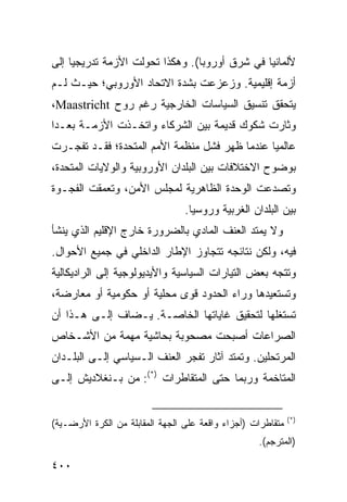 ‫ﻷﻟﻤﺎﻨﻴﺎ ﻓﻲ ﺸﺭﻕ ﺃﻭﺭﻭﺒﺎ(. ﻭﻫﻜﺫﺍ ﺘﺤﻭﻟﺕ ﺍﻷﺯﻤﺔ ﺘﺩﺭﻴﺠ ‪‬ﺎ ﺇﻟﻰ‬
     ‫ﻴ‬
‫ﺃﺯﻤﺔ ﺇﻗﻠﻴﻤﻴﺔ. ﻭﺯﻋﺯﻋﺕ ﺒﺸﺩﺓ ﺍﻻﺘﺤﺎﺩ ﺍﻷﻭﺭﻭﺒﻲ؛ ﺤﻴـﺙ ﻟـﻡ‬
‫ﻴﺘﺤﻘﻕ ﺘﻨﺴﻴﻕ ﺍﻟﺴﻴﺎﺴﺎﺕ ﺍﻟﺨﺎﺭﺠﻴﺔ ﺭﻏﻡ ﺭﻭﺡ ‪،Maastricht‬‬
‫ﻭﺜﺎﺭﺕ ﺸﻜﻭﻙ ﻗﺩﻴﻤﺔ ﺒﻴﻥ ﺍﻟﺸﺭﻜﺎﺀ ﻭﺍﺘﺨـﺫﺕ ﺍﻷﺯﻤـﺔ ﺒﻌـ ‪‬ﺍ‬
 ‫ﺩ‬
‫ﻋﺎﻟﻤ ‪‬ﺎ ﻋﻨﺩﻤﺎ ﻅﻬﺭ ﻓﺸل ﻤﻨﻅﻤﺔ ﺍﻷﻤﻡ ﺍﻟﻤﺘﺤﺩﺓ؛ ﻓﻘـﺩ ﺘﻔﺠـﺭﺕ‬
                                               ‫ﻴ‬
‫ﺒﻭﻀﻭﺡ ﺍﻻﺨﺘﻼﻓﺎﺕ ﺒﻴﻥ ﺍﻟﺒﻠﺩﺍﻥ ﺍﻷﻭﺭﻭﺒﻴﺔ ﻭﺍﻟﻭﻻﻴﺎﺕ ﺍﻟﻤﺘﺤﺩﺓ،‬
‫ﻭﺘﺼﺩﻋﺕ ﺍﻟﻭﺤﺩﺓ ﺍﻟﻅﺎﻫﺭﻴﺔ ﻟﻤﺠﻠﺱ ﺍﻷﻤﻥ، ﻭﺘﻌﻤﻘﺕ ﺍﻟﻔﺠـﻭﺓ‬
                                 ‫ﺒﻴﻥ ﺍﻟﺒﻠﺩﺍﻥ ﺍﻟﻐﺭﺒﻴﺔ ﻭﺭﻭﺴﻴﺎ.‬
‫ﻭﻻ ﻴﻤﺘﺩ ﺍﻟﻌﻨﻑ ﺍﻟﻤﺎﺩﻱ ﺒﺎﻟﻀﺭﻭﺭﺓ ﺨﺎﺭﺝ ﺍﻹﻗﻠﻴﻡ ﺍﻟﺫﻱ ﻴﻨﺸﺄ‬
‫ﻓﻴﻪ، ﻭﻟﻜﻥ ﻨﺘﺎﺌﺠﻪ ﺘﺘﺠﺎﻭﺯ ﺍﻹﻁﺎﺭ ﺍﻟﺩﺍﺨﻠﻲ ﻓﻲ ﺠﻤﻴﻊ ﺍﻷﺤﻭﺍل.‬
‫ﻭﺘﺘﺠﻪ ﺒﻌﺽ ﺍﻟﺘﻴﺎﺭﺍﺕ ﺍﻟﺴﻴﺎﺴﻴﺔ ﻭﺍﻷﻴﺩﻴﻭﻟﻭﺠﻴﺔ ﺇﻟﻰ ﺍﻟﺭﺍﺩﻴﻜﺎﻟﻴﺔ‬
‫ﻭﺘﺴﺘﻌﻴﺩﻫﺎ ﻭﺭﺍﺀ ﺍﻟﺤﺩﻭﺩ ﻗﻭﻯ ﻤﺤﻠﻴﺔ ﺃﻭ ﺤﻜﻭﻤﻴﺔ ﺃﻭ ﻤﻌﺎﺭﻀﺔ،‬
‫ﺘﺴﺘﻐﻠﻬﺎ ﻟﺘﺤﻘﻴﻕ ﻏﺎﻴﺎﺘﻬﺎ ﺍﻟﺨﺎﺼـﺔ. ‪‬ـﻀﺎﻑ ﺇﻟـﻰ ﻫـﺫﺍ ﺃﻥ‬
                 ‫ﻴ‬
‫ﺍﻟﺼﺭﺍﻋﺎﺕ ﺃﺼﺒﺤﺕ ﻤﺼﺤﻭﺒﺔ ﺒﺤﺎﺸﻴﺔ ﻤﻬﻤﺔ ﻤﻥ ﺍﻷﺸـﺨﺎﺹ‬
‫ﺍﻟﻤﺭﺘﺤﻠﻴﻥ. ﻭﺘﻤﺘﺩ ﺁﺜﺎﺭ ﺘﻔﺠﺭ ﺍﻟﻌﻨﻑ ﺍﻟـﺴﻴﺎﺴﻲ ﺇﻟـﻰ ﺍﻟﺒﻠـﺩﺍﻥ‬
‫ﺍﻟﻤﺘﺎﺨﻤﺔ ﻭﺭﺒﻤﺎ ﺤﺘﻰ ﺍﻟﻤﺘﻘﺎﻁﺭﺍﺕ )*(: ﻤﻥ ﺒـﻨﻐﻼﺩﻴﺵ ﺇﻟـﻰ‬


                                                             ‫)*(‬
‫ﻤﺘﻘﺎﻁﺭﺍﺕ )ﺃﺠﺯﺍﺀ ﻭﺍﻗﻌﺔ ﻋﻠﻰ ﺍﻟﺠﻬﺔ ﺍﻟﻤﻘﺎﺒﻠﺔ ﻤﻥ ﺍﻟﻜﺭﺓ ﺍﻷﺭﻀـﻴﺔ(‬
                                                   ‫)ﺍﻟﻤﺘﺭﺠﻡ(.‬

‫٠٠٤‬                                                  ‫إﻟﻰ اﻟﻔﻬﺮس‬
 