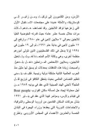 ‫ﺍﻷﺭﺩﻥ، ﻭﻤﻥ ﺍﻟﻜﺎﻤﻴﺭﻭﻥ ﺇﻟﻰ ﺘﺭﻜﻴـﺎ، ﻭﻤـﻥ ﺯﺍﺌﻴـﺭ ﺇﻟـﻰ‬
‫ﻜﻭﺴﺘﺎﺭﻴﻜﺎ، ﻭﺍﻷﻤﺜﻠﺔ ﻋﺩﻴﺩﺓ ﻋﻠﻰ ﻤﺠﺘﻤﻌﺎﺕ ﺍﻻﺴـﺘﻘﺒﺎل ﺍﻷﻭل‬
‫ﺍﻟﺘﻲ ﺯﻋﺯﻋﻬﺎ ﺘﻭﺍﻓﺩ ﺍﻟﻼﺠﺌﻴﻥ. ﻭﻗﺩ ﺘﻀﺎﻋﻑ ﻋـﺩﺩﻫﻡ ﺜـﻼﺙ‬
‫ﻤﺭﺍﺕ ﺨﻼل ﺨﻤﺴﺔ ﻋﺸﺭ ﻋﺎ ‪‬ﺎ؛ ﺤﻴﺙ ﻗﺩﺭﺘﻪ ﺍﻟﻤﻔﻭﻀﻴﺔ ﺍﻟﻌﻠﻴﺎ‬
                            ‫ﻤ‬
‫ﻟﻼﺠﺌﻴﻥ ﺒﺤﻭﺍﻟﻲ ٧ ﻤﻼﻴﻴﻥ ﻻﺠﺊ ﻓﻲ ﻋﺎﻡ ٠٨٩١، ﻭﺍﺭﺘﻔﻊ ﺇﻟﻰ‬
‫٧١ ﻤﻠﻴﻭﻥ ﻻﺠﺊ ﻓﻲ ﺒﺩﺍﻴﺔ ﻋﺎﻡ ١٩٩١، ﺜﻡ ﺇﻟﻰ ٩١ ﻤﻠﻴﻭﻥ ﻓﻲ‬
‫٤٩٩١ )ﻭﻻ ﻴﺩﺨل ﻓﻲ ﺫﻟﻙ ﺍﻟﻔﻠﺴﻁﻴﻨﻴﻭﻥ ﺍﻟﺫﻴﻥ ﺘﺘﻭﻟﻰ ﺃﻤﻭﺭﻫﻡ‬
‫ﻤﻨﻅﻤﺔ ﺃﺨﺭﻯ، ﻭﻫﻲ ﻭﻜﺎﻟﺔ ﺍﻷﻤﻡ ﺍﻟﻤﺘﺤـﺩﺓ ﻟﻐـﻭﺙ ﻭﺘـﺸﻐﻴل‬
‫ﺍﻟﻼﺠﺌﻴﻥ، ﻭﻤﻼﻴﻴﻥ ﺍﻷﺸﺨﺎﺹ ﺍﻟﻤـﺭﺘﺤﻠﻴﻥ ﺩﺍﺨـل ﺒﻠـﺩﻫﻡ(.‬
‫ﻭﺃﺼﺒﺤﺕ ﺯﻴﺎﺩﺓ ﻫﺫﻩ ﺍﻟﺘﺩﻓﻘﺎﺕ ﺒﻤﻌﺩﻻﺕ ﻟﻡ ﻴﺴﺒﻕ ﻟﻬﺎ ﻤﺜﻴل ﻤﻨﺫ‬
‫ﺍﻟﺤﺭﺏ ﺍﻟﻌﺎﻟﻤﻴﺔ ﺍﻟﺜﺎﻨﻴﺔ ﻤﺸﻜﻠﺔ ﺩﻭﻟﻴﺔ ﺭﺌﻴﺴﻴﺔ. ﻓﻜﻴـﻑ ﻴﺘـﺴﻨﻰ‬
‫ﺘﻨﻅﻴﻡ ﺍﻟﺘﻀﺎﻤﻥ ﺍﻟﻌﺎﻟﻤﻲ ﺒﺤﻴﺙ ﻴﺘﺤﻘﻕ ﺍﻟﺘﻜﺎﻓﺅ ﻓﻲ ﺘﻭﺯﻴﻊ ﺜﻘـل‬
‫ﺍﻟﻤﻠﺠﺄ؟ ﻻﺠﺌﻲ ﺍﻟﻬﻨﺩ ﺍﻟﺼﻴﻨﻴﺔ ﺍﻟﺫﻱ ﻋﻘﺩ ﻓﻲ ﻴﻭﻨﻴﻪ ٩٨٩١ ﻤـﻥ‬
‫ﺃﺠل ﻤﺤﺎﻭﻟﺔ ﺇﻴﺠﺎﺩ ﺤل ﻟﻤﺴﺄﻟﺔ ﺴﻜﺎﻥ ﺍﻟﻘﻭﺍﺭﺏ ‪Boat people‬‬
‫ﻓﻲ ﻓﻴﺘﻨﺎﻡ ﻭﻻﻭﺱ، ﻭﻤﺅﺘﻤﺭ ﻓﻴﻴﻨﺎ ﺍﻟﺫﻱ ﻋﻘﺩ ﻓﻲ ﻴﻨـﺎﻴﺭ ١٩٩١‬
‫ﺒﺸﺄﻥ ﺤﺭﻜﺎﺕ ﺍﻟﺴﻜﺎﻥ ﺍﻟﻘﺎﺩﻤﻴﻥ ﻤﻥ ﺃﻭﺭﻭﺒﺎ ﺍﻟﻭﺴﻁﻰ ﻭﺍﻟﺸﺭﻗﻴﺔ،‬
‫ﻭﺍﻻﺠﺘﻤﺎﻋﺎﺕ ﺍﻟﺩﻭﺭﻴﺔ ﺍﻟﺘﻲ ﻴﻌﻘﺩﻫﺎ ﻭﺯﺭﺍﺀ ﺍﻟﻬﺠﺭﺓ ﻓﻲ ﺍﻟﺒﻠﺩﺍﻥ‬
‫ﺍﻟﺨﻤﺴﺔ ﻭﺍﻟﻌﺸﺭﻴﻥ ﺍﻷﻋﻀﺎﺀ ﻓﻲ ﺍﻟﻤﺠﻠﺱ ﺍﻷﻭﺭﻭﺒﻲ. ﻭﺘﻁﺭﺡ‬


‫١٠٤‬                                             ‫إﻟﻰ اﻟﻔﻬﺮس‬
 