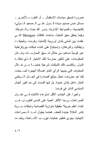 ‫ﻀﺭﻭﺭﺓ ﺘﻨﺴﻴﻕ ﺴﻴﺎﺴﺎﺕ ﺍﻻﺴﺘﻘﺒﺎل ـ ﺃﻭ ﺍﻟﻁﺭﺩ ﺒـﺎﻷﺤﺭﻯ ـ‬
‫ﻤﺴﺎﺌل ﺘﻤﺱ ﺼﻤﻴﻡ ﺴﻴﺎﺩﺓ ﺍﻟـﺩﻭل ﻋﻠـﻰ ﺍﻟـﺼﻌﻴﺩ ﺍﻟـﺩﻭﻟﻲ؛‬
‫ﻜﺎﻟﺠﻨﺴﻴﺔ، ﻭﺍﻟﻀﻭﺍﺒﻁ ﺍﻹﺩﺍﺭﻴﺔ، ﻭﺩﻭﺭ ﺍﻟﻘـﻀﺎﺀ ﻭﺍﻟـﺸﺭﻁﺔ.‬
‫ﻭﻓﻴﻤﺎ ﻴﺘﻌﻠﻕ ﺒﺤﻕ ﺍﻟﻤﻠﺠﺄ، ﺴﺎﻋﺩﺕ ﺍﺘﻔﺎﻗﺎﺕ ‪ Shengen‬ﺍﻟﺘـﻲ‬
‫ﻋﻘﺩﺕ ﺒﻴﻥ ﺜﻤﺎﻨﻲ ﺒﻠﺩﺍﻥ ﺃﻭﺭﻭﺒﻴﺔ )ﺃﻟﻤﺎﻨﻴﺎ، ﻭﻓﺭﻨﺴﺎ، ﻭﺒﻠﺠﻴﻜـﺎ،‬
‫ﻭﺇﻴﻁﺎﻟﻴﺎ، ﻭﺍﻟﺒﺭﺘﻐﺎل، ﻭﺇﺴﺒﺎﻨﻴﺎ( ﻋﻠﻰ ﺇﻨﺸﺎﺀ ﺸﺒﻜﺎﺕ ﺒﻴﺭﻭﻗﺭﺍﻁﻴﺔ‬
‫ﻋﺒﺭ ﻗﻭﻤﻴﺔ ﺘﺴﺎﻫﻡ، ﻤﻥ ﺨﻼل ﺘﻨـﺴﻴﻕ ﺍﻟﻤﻤﺎﺭﺴـﺎﺕ ﻭﺘﺒـﺎﺩل‬
‫ﺍﻟﻤﻌﻠﻭﻤﺎﺕ، ﻋﻠﻰ ﺘﺄﻁﻴﺭ ﻤﻤﺎﺭﺴﺔ ﺫﻟﻙ ﺍﻻﻤﺘﻴﺎﺯ ﺍﻟـﺫﻱ ﺘﻤﻠﻜـﻪ‬
‫ﺍﻟﺩﻭل. ﻭﺘﻜﺘﺴﺏ ﺘﻠﻙ ﺍﻟﺸﺒﻜﺎﺕ ﺸﺭﻋﻴﺔ ﺨﺎﺼـﺔ ﻤـﻥ ﺨـﻼل‬
‫ﺍﻟﻤﺨﺎﻭﻑ ﺍﻟﺘﻲ ﻴﺒﺩﻴﻬﺎ ﺍﻟﺭﺃﻱ ﺍﻟﻌﺎﻡ. ﻓﻤﺴﺄﻟﺔ ﺍﻟﻬﺠﺭﺓ ﺃﺼـﺒﺤﺕ،‬
‫ﻜﻤﺎ ﻫﻭ ﻤﻌﺭﻭﻑ، ﺘﺤﺘل ﻤﻭﻗﻊ ﺍﻟﺼﺩﺍﺭﺓ ﻓﻲ ﺍﻟﺠـﺩل ﺍﻟـﻭﻁﻨﻲ‬
‫ﺍﻟﻤﺜﺎﺭ ﺩﺍﺨل ﺒﻠﺩﺍﻥ ﻋﺩﻴﺩﺓ. ﺒل ﺇﻨﻬﺎ ﺃﻓﺴﺩﺕ ﺇﻟﻰ ﺤﺩ ﻜﺒﻴﺭ ﺍﻟﺠﺩل‬
                                 ‫ﺍﻟﺴﻴﺎﺴﻲ ﺍﻟﺩﺍﺌﺭ ﻓﻲ ﻓﺭﻨﺴﺎ.‬
‫ﻭﺃﺨﻴ ‪‬ﺍ. ﻓﺈﻥ ﺍﻟﺠﺎﻨﺏ ﺍﻷﻗل ﺍﺴﺘﺭﻋﺎﺀ ﻟﻼﻨﺘﺒﺎﻩ ﻓـﻲ ﺘﺤـﻭل‬
                  ‫‪‬‬                         ‫ﺭ‬
‫ﺍﻟﺼﺭﺍﻋﺎﺕ، ﻭﺭﺒﻤﺎ ﺍﻷﻜﺜﺭ ﺃﻫﻤﻴﺔ ﻋﻠﻰ ﺍﻟﻤﺩﻯ ﺍﻟﻁﻭﻴـل، ﻫـﻭ‬
‫ﺇﻨﺸﺎﺀ "ﻨﻅﻡ ﺤﺭﺒﻴﺔ" ﺤﻘﻴﻘﻴﺔ ﻤﺘﻭﺍﺯﻴﺔ ﺍﻗﺘﺼﺎﺩﻴﺔ ﻭﺸﺒﻜﺎﺕ ﺴـﺭﻴﺔ‬
‫ﺘﻨﺸﺭ ﺃﺸﻜﺎﻻ ﺠﺩﻴﺩﺓ ﻟﻠﻌﻨﻑ. ﻓﻌﻨﺩﻤﺎ ﻴﻁﻭل ﺃﻤـﺩ ﺍﻟـﺼﺭﺍﻋﺎﺕ‬
                                        ‫ﹰ‬
‫ﻻﻨﻬﺎﺌ ‪‬ﺎ، ﻴﺠﺭﻱ ﺘﻨﻅﻴﻡ ﻋﻤﻠﻴﺎﺕ ﺘﻬﺭﻴـﺏ ﺍﻷﺴـﻠﺤﺔ، ﻭﻴﺘﻌـﺩﺩ‬
                                            ‫ﻴ‬


‫٢٠٤‬                                              ‫إﻟﻰ اﻟﻔﻬﺮس‬
 