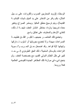 ‫ﺍﻟﻭﺴﻁﺎﺀ )ﺘﺯﻭﻴﺩ ﺍﻟﻤﺤﺎﺭﺒﻴﻥ ﺍﻟﺼﺭﺏ ﻭﺍﻟﻜﺭﻭﺍﺕ، ﻋﻠﻰ ﺴـﺒﻴل‬
‫ﺍﻟﻤﺜﺎل، ﺒﻜﻡ ﻭﺍﻓﺭ ﻤﻥ ﺍﻟﺫﺨﺎﺌﺭ ﻋﻠﻰ ﻴﺩ ﺍﻟﻤﻴﻠﻴـﺸﻴﺎﺕ ﺍﻟﻠﺒﻨﺎﻨﻴـﺔ‬
‫ﺍﻟﻘﺩﻴﻤﺔ(، ﻭﻴﺘﻡ ﺘﺭﺴﻴﺦ ﻤﻨﻁﻕ ﺍﻟﻤﺎﻓﻴﺎ. ﻭﻴﺴﺘﻤﺭ ﺍﻟﺼﺭﺍﻉ ﻭﻴﺘﻐﻴﺭ‬
‫ﻤﻌﻨﺎﻩ ﺘﺩﺭﻴﺠ ‪‬ﺎ ﻭﺘﺯﺩﺍﺩ ﻤﺨﺎﻁﺭ ﺍﻨﺘﺸﺎﺭ ﺍﻟﻌﻨﻑ ﻨﺘﻴﺠـﺔ ﻟـﺫﻟﻙ،‬
                                         ‫ﻴ‬
                ‫ﻟﺘﻐﺫﻱ ﺍﻷﻭﻫﺎﻡ ﻭﺍﻟﻤﺨﺎﻭﻑ ﻋﻠﻰ ﻨﻁﺎﻕ ﻭﺍﺴﻊ.‬
‫ﻭﺘﺠﺘﻤﻊ ﺘﻠﻙ ﺍﻟﻌﻨﺎﺼـﺭ ﺠﻤﻴﻌﻬـﺎ ﻟ ﹸﺜﻴـﺭ ﺍﻟﻘﻠـﻕ ﻓﻁﺒﻴﻌـﺔ‬
                   ‫ِﺘ‬
‫ﺍﻟﺼﺭﺍﻋﺎﺕ ﻤﺒﻬﻤﺔ، ﻭﻻ ﺘﺨﻀﻊ ﻤﺠﺭﻴﺎﺘﻬﺎ ﺃﻭ ﺃﺴﻠﻭﺏ ﺘـﺩﺍﺭﻜﻬﺎ‬
‫ﻭﺇﻨﻬﺎﺌﻬﺎ ﻷﻴﺔ ﻗﻭﺍﻋﺩ. ﻭﻗﺩ ﺍﻀﻤﺤل ﺤـﻕ ﺍﻟﺤـﺭﺏ ﻭ"ﺘـﺴﻭﻴﺔ‬
‫ﺍﻟﻨﺯﺍﻋﺎﺕ ﺒﺎﻟﻭﺴﺎﺌل ﺍﻟﺴﻠﻤﻴﺔ"، ﺫﻟﻙ ﺍﻟﺤﻕ ﺍﻟﻁﻭﺒﺎﻭﻱ ﺇﻟـﻰ ﺤـﺩ‬
‫ﻜﺒﻴﺭ ﻓﻲ ﻅل ﺍﻟﻨﻅﺎﻡ ﺍﻟﺩﻭﻟﻲ ﺍﻟﻘﺩﻴﻡ، ﻤﻊ ﺨﺼﺨﺼﺔ ﺍﻟﻌﻨﻑ. ﻭﻟﻡ‬
‫ﻴﻨﺠﺢ ﺸﻲﺀ ﻓﻲ ﻤﻭﺍﺯﻨﺔ ﺘﻠﻙ ﺍﻟﻤﻅﺎﻫﺭ ﺍﻟﺠﺩﻴﺩﺓ ﻟﻠﻔﻭﻀﻰ ﺍﻟﻌﺎﻟﻤﻴﺔ‬
                                             ‫ﻓﻌﻼ ﻭﺭﻭ ‪‬ﺎ.‬
                                               ‫ﺤ‬     ‫ﹰ‬




‫٣٠٤‬                                              ‫إﻟﻰ اﻟﻔﻬﺮس‬
 