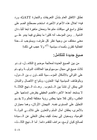 ‫ﻨﻁﺎﻕ ﺍﻻﺘﻔﺎﻕ ﺍﻟﻌﺎﻡ ﺒﺸﺄﻥ ﺍﻟﺘﻌﺭﻴﻔﺎﺕ ﻭﺍﻟﺘﺠﺎﺭﺓ ‪ ،GATT‬ﻭﺭﺩ‬
‫ﻓﻴﻪ؛ "ﺨﻼل ﻫﺫﻩ ﺍﻷﻋﻭﺍﻡ ﺍﻷﺨﻴﺭﺓ، ﺍﺴﺘﺨﺩﻡ ﻤﺼﻁﻠﺢ ﺍﻟﻀﻡ ﻋﻠﻰ‬
‫ﻨﻁﺎﻕ ﻭﺍﺴﻊ ﻓﻲ ﺴﻴﺎﻗﺎﺕ ﻤﺘﻨﻭﻋﺔ ﻭﺒﻤﻌﺎﻥ ﻤﺘﻐﻴﺭﺓ ﺘﺒ ‪‬ﺎ ﻟﻠﺒﻠـﺩﺍﻥ‬
          ‫ﻌ‬           ‫ٍ‬
‫ﺍﻟﻨﺎﻤﻴﺔ... ﻭﻤﻥ ﺍﻟﻤﺅﺴﻑ ﺃﻨﻪ ﻜﺜﻴ ‪‬ﺍ ﻤﺎ ﻴﻨﻁﻭﻱ ﻓﻴﻤﺎ ﻴﺒﺩﻭ ﻋﻠـﻰ‬
                         ‫ﺭ‬
‫ﻤﻌﻨﻰ ﻤﺨﺘﻠﻑ ﻤﻥ ﻭﺠﻬﺔ ﻨﻅﺭ ﻜل ﻁﺭﻑ، ﻭﻴﺴﺘﻭﺠﺏ ﺸـﺤﻨﺔ‬
      ‫ﺍﻨﻔﻌﺎﻟﻴﺔ ﺘﻘﺘﺭﻥ ﺒﺄﺼﺩﺍﺀ ﺴﻴﺎﺴﻴﺔ )٣(" ﻭﻻ ﻋﺠﺏ ﻓﻲ ﺫﻟﻙ!‬

                                ‫ﺼﻴﻎ ﺠﺩﻴﺩﺓ ﻟﻠﺘﻜﺎﻤل:‬
‫ﻤﻥ ﺒﻴﻥ ﺍﻟﺼﻴﻎ ﺍﻟﻌﺩﻴﺩﺓ ﻟﻤﻌﺎﻟﺠﺔ ﻤﻭﻀﻭﻉ ﺍﻟﺘﻜﺎﻤـل، ﺘﺒـﺩﻭ‬
‫ﺜﻼﺙ ﺼﻴﻎ ﻓﻲ ﻤﺠﺎل ﺴﻭﺴﻴﻭﻟﻭﺠﻴﺎ ﺍﻟﻌﻼﻗﺎﺕ ﺍﻟﺩﻭﻟﻴـﺔ ﻭﺘﻬـﺘﻡ‬
‫ﻋﻠﻰ ﺍﻟﺘﻭﺍﻟﻲ ﺒﺎﻷﺸﻜﺎل ﺍﻟﻤﺅﺴـﺴﻴﺔ ﻟﻠﺘﻌـﺎﻭﻥ ﺒـﻴﻥ ﺍﻟـﺩﻭل،‬
‫ﻭﺒﺎﻟﻭﻅﺎﺌﻑ ﺍﻟﺴﻴﺎﺴﻴﺔ ﻟﻬﺫﺍ ﺍﻟﺘﻌﺎﻭﻥ، ﻭﺒﺄﻨﻭﺍﻉ ﺍﻻﺘﺼﺎل ﻭﺍﻟﺘﺒﺎﺩل‬
‫ﺍﻟﺘﻲ ﻴﻤﻜﻥ ﺃﻥ ﺘﻨﺸﺄ ﺒﻴﻥ ﺍﻟـﺸﻌﻭﺏ.. ﻭﻫـﺫﻩ ﺍﻟـﻨﻬﺞ ﺍﻟﺜﻼﺜـﺔ‬
‫ﻻ ﻴﺴﺘﺒﻌﺩ ﺃﺤﺩﻫﺎ ﺍﻵﺨﺭ، ﻓﺎﻟﻀﻡ ﺍﻟﺤﻘﻴﻘﻲ ﻴﻔﺘﺭﺽ ﺇﺩﻤﺎﺠﻬﺎ ﻋﻠﻰ‬
‫ﺍﻟﻌﻜﺱ، ﻭﻟﻜﻥ ﻜﻼ ﻤﻨﻬﺎ ﻴﻌﻜﺱ ﺭﺅﻴﺔ ﻤﺨﺘﻠﻔﺔ ﻟﻠﻌﺎﻟﻡ ﻭﻻ ﻴﻘـﻴﻡ‬
                                      ‫ﹰ‬
‫ﺍﻟﺘﺤﻠﻴل ﻋﻠﻰ ﺍﻟﻤﺴﺘﻭﻯ ﻨﻔﺴﻪ. ﺍﻟﻨﻬﺠﺎﻥ ﺍﻷﻭﻻﻥ، ﻭﻫﻤﺎ ﻤﻌﻴﺎﺭﺍﻥ‬
‫ﺒﺎﻷﺤﺭﻯ، ﻴﻌﻠﻘﺎﻥ ﺁﻤﺎل ﺍﻟﺴﻠﻡ ﻭﺍﻟﺘﻌﺎﻭﻥ ﻋﻠﻰ ﺘﻼﺸـﻲ ﺍﻟﺩﻭﻟـﺔ‬
‫ﺍﻟﻘﻭﻤﻴﺔ، ﻭﻴﺴﻌﻴﺎﻥ ﺇﻟﻰ ﺒﺤﺙ ﻜﻴﻑ ﻴﻤﻜﻥ ﺍﻟﺘﺨﻠﻲ ﻋﻥ ﺍﻟـﺴﻴﺎﺩﺓ‬
‫ﻟﺼﺎﻟﺢ ﻜﻴﺎﻥ ﺃﻭﺴﻊ، ﻤﺭﺍﺩﻑ ﻟﻠﺘﻘﺩﻡ ﺩﺍﺌ ‪‬ﺎ. ﺃﻤﺎ ﺍﻟـﻨﻬﺞ ﺍﻟﺜﺎﻟـﺙ،‬
                      ‫ﻤ‬

‫٨٠٤‬                                              ‫إﻟﻰ اﻟﻔﻬﺮس‬
 