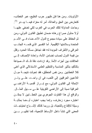 ‫ﺍﻷﻭﻟﻭﻴﺎﺕ. ﻭﻤﻥ ﻫﻨﺎ ﻓﺈﻥ ﻅﻬﻭﺭ ﺤﺭﺏ ﺍﻟﺨﻠﻴﺞ، ﻋﺒﺭ ﺍﻟﺨﻁﺎﺏ،‬
‫ﻜﺘﻌﺎﺭﺽ ﺒﻴﻥ ﺍﻟﺤﻕ ﻭﺍﻟﻌﺩﺍﻟﺔ، ﺃﻤﺭ ﻟﻪ ﻤﻐﺯﺍﻩ ﻓﻴﻤـﺎ ﻴﺒـﺩﻭ )٩(.‬
‫ﻭﺠﺎﺀﺕ ﺍﻟﻤﺩﺍﻭﻟﺔ ﻟﺘﻠﻙ ﺍﻟﺤﺭﺏ ﻓﻲ ﺍﻟﻐﺭﺏ ﻟﻜﻲ ﹸﻀﻔﻲ ﻋﻠﻴﻬـﺎ‬
          ‫ﺘ‬
‫ﺃﻭﻻ ﻤﺩﻟﻭل ﺼﺭﺍﻉ ﺭﻫﺎﻨﻪ ﻀﻤﺎﻥ ﺘﻁﺒﻴﻕ ﺍﻟﻘﺎﻨﻭﻥ ﺍﻟﺩﻭﻟﻲ، ﻭﻤﻥ‬
                                                ‫ﹰ‬
‫ﺜﻡ ﺍﻟﺤﻔﺎﻅ ﻋﻠﻰ ﺴﻴﺎﺩﺓ ﻤﺠﻤﻭﻉ ﺍﻟﺩﻭل ﺍﻷﻋـﻀﺎﺀ ﻓـﻲ ﺍﻷﻤـﻡ‬
‫ﺍﻟﻤﺘﺤﺩﺓ ﻭﺴﻼﻤﺘﻬﺎ ﺍﻹﻗﻠﻴﻤﻴﺔ. ﺃﻤﺎ ﺍﻟﺘﻔﺴﻴﺭ ﺍﻟﺫﻱ ﻗﺩﻤـﻪ ﺍﻟﺠﺎﻨـﺏ‬
‫ﺍﻟﻌﺭﺍﻗﻲ ﻭﺍﻷﻁﺭﺍﻑ ﺍﻟﻤﺅﻴﺩﺓ ﻟﻪ؛ ﻓﻘﺩ ﺘﺠﺎﻫل ﻤﺴﺄﻟﺔ ﺍﻟﺤﺩﻭﺩ ﻭﻗﻠل‬
‫ﻤﻥ ﻗﻴﻤﺔ ﺍﻟﺩﻭل ﻟﺤﺴﺎﺏ ﺘﻀﺎﻤﻥ ﺍﻷﻤﺔ، ﻭﺇﻋﺎﺩﺓ ﺍﻹﻨﺼﺎﻑ ﺇﻟـﻰ‬
‫ﺍﻟﻌﻼﻗﺎﺕ ﺒﻴﻥ ﺃﺠﺯﺍﺀ ﺍﻷﻤﺔ. ﻭﻗﺩ ﺍﺯﺩﺍﺩﺕ ﺩﻗﺔ ﺘﻠـﻙ ﺍﻟـﺼﻴﺎﻏﺔ‬
‫ﺒﺎﻟﺘﺄﻜﻴﺩ ﺒﺘﺄﺜﻴﺭ ﺍﻟﻤﻨﺎﺴﺒﺔ ﻭﺍﻟﺘﻨﻅﻴﻡ ﺍﻟﻌﻠﻤﻲ ﺍﻻﺴﺘﺩﻻﻟﻲ ﺍﻟﺫﻱ ﺃﻏﻨﻰ‬
‫ﻜﻼ ﺍﻟﺨﻁﺎﺒﻴﻥ. ﻭﻤﻥ ﻨﻔﺱ ﺍﻟﻤﻨﻁﻠﻕ، ﻓﻘﺩ ﺘﺤﻭﻟﺕ ﻨﺘﻴﺠـﺔ ﻤﻴـل‬
‫ﺍﻟﻼﻋﺒﻴﻥ ﺍﻟﻌﺭﺍﻗﻴﻴﻥ ﺇﻟﻰ ﺍﻟﻠﻌﺏ، ﻓﻲ ﺁﻥ ﻭﺍﺤـﺩ، ﻋﻠـﻰ ﻭﺘـﺭ‬
‫ﺍﻹﺤﺎﻟﺔ ﺇﻟﻰ ﺍﻟﻘﺎﻨﻭﻥ ﺍﻟﺩﻭﻟﻲ، ﻤﻊ ﺇﺒـﺭﺍﺯ ﺃﻗﺩﻤﻴـﺔ ﺍﻷﺭﺍﻀـﻲ‬
‫ﺍﻟﻌﺭﺍﻗﻴﺔ ﻨﺴﺒﺔ ﺇﻟﻰ ﺍﻷﺭﺍﻀﻲ ﺍﻟﻜﻭﻴﺘﻴﺔ ﻋﻠـﻰ ﺴـﺒﻴل ﺍﻟﻤﺜـﺎل.‬
‫ﻭﺍﻟﻭﺍﻗﻊ ﺃﻥ ﻫﺫﺍ ﺍﻟﺘﻔﺎﻭﺕ ﺍﻟﺠﻭﻫﺭﻱ ﺒﻴﻥ ﺍﻟﺨﻁـﺎﺒﻴﻥ ﻻ ﻴﻤﻜـﻥ‬
‫ﺍﻋﺘﺒﺎﺭﻩ ﻤﺠﺭﺩ ﺯﺨﺎﺭﻑ، ﻭﺇﻨﻤﺎ ﻴﺠﺏ ﺍﻋﺘﺒﺎﺭﻩ ﺃﻴـ ‪‬ﺎ ﺒﻤﺜﺎﺒـﺔ‬
         ‫ﻀ‬
‫ﻭﺴﻴﻠﺔ ﻟﻺﻗﻨﺎﻉ ﻭﻟﻠﺘﻌﺒﺌﺔ، ﺒل ﻭﺭﺒﻤﺎ ﻜﺫﻟﻙ ﻹﺸـﺒﺎﻉ ﺍﺤﺘﻴﺎﺠـﺎﺕ‬
‫ﺍﻟﻤﻌﻨﻰ ﺍﻟﺘﻲ ﺘﻨﺸﺄ ﺩﺍﺨل ﺍﻷﻭﺴﺎﻁ ﺍﻟﺸﻌﺒﻴﺔ، ﻜﻤﺎ ﺘﻅﻬـﺭ ﺒـﻴﻥ‬


‫٠٤‬                                                 ‫إﻟﻰ اﻟﻔﻬﺮس‬
 