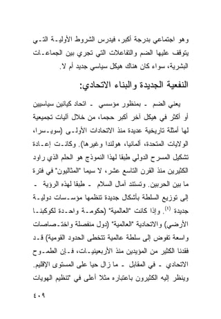 ‫ﻭﻫﻭ ﺍﺠﺘﻤﺎﻋﻲ ﺒﺩﺭﺠﺔ ﺃﻜﺒﺭ، ﻓﻴﺩﺭﺱ ﺍﻟﺸﺭﻭﻁ ﺍﻷﻭﻟﻴـﺔ ﺍﻟﺘـﻲ‬
‫ﻴﺘﻭﻗﻑ ﻋﻠﻴﻬﺎ ﺍﻟﻀﻡ ﻭﺍﻟﺘﻔﺎﻋﻼﺕ ﺍﻟﺘﻲ ﺘﺠﺭﻱ ﺒﻴﻥ ﺍﻟﺠﻤﺎﻋـﺎﺕ‬
         ‫ﺍﻟﺒﺸﺭﻴﺔ، ﺴﻭﺍﺀ ﻜﺎﻥ ﻫﻨﺎﻙ ﻫﻴﻜل ﺴﻴﺎﺴﻲ ﺠﺩﻴﺩ ﺃﻡ ﻻ.‬

                 ‫ﺍﻟﻨﻔﻌﻴﺔ ﺍﻟﺠﺩﻴﺩﺓ ﻭﺍﻟﺒﻨﺎﺀ ﺍﻻﺘﺤﺎﺩﻱ:‬
‫ﻴﻌﻨﻲ ﺍﻟﻀﻡ ـ ﺒﻤﻨﻅﻭﺭ ﻤﺅﺴﺴﻲ ـ ﺍﺘﺤﺎﺩ ﻜﻴﺎﻨﻴﻥ ﺴﻴﺎﺴﻴﻴﻥ‬
‫ﺃﻭ ﺃﻜﺜﺭ ﻓﻲ ﻫﻴﻜل ﺁﺨﺭ ﺃﻜﺒﺭ ﺤﺠ ‪‬ﺎ، ﻤﻥ ﺨﻼل ﺁﻟﻴﺎﺕ ﺘﺠﻤﻴﻌﻴﺔ‬
                       ‫ﻤ‬
‫ﻟﻬﺎ ﺃﻤﺜﻠﺔ ﺘﺎﺭﻴﺨﻴﺔ ﻋﺩﻴﺩﺓ ﻤﻨﺫ ﺍﻻﺘﺤﺎﺩﺍﺕ ﺍﻷﻭﻟـﻰ )ﺴﻭﻴـﺴﺭﺍ،‬
‫ﺍﻟﻭﻻﻴﺎﺕ ﺍﻟﻤﺘﺤﺩﺓ، ﺃﻟﻤﺎﻨﻴﺎ، ﻫﻭﻟﻨﺩﺍ ﻭﻏﻴﺭﻫﺎ(. ﻭﻜﺎﻨـﺕ ﺇﻋـﺎﺩﺓ‬
‫ﺘﺸﻜﻴل ﺍﻟﻤﺴﺭﺡ ﺍﻟﺩﻭﻟﻲ ﻁﺒ ﹰﺎ ﻟﻬﺫﺍ ﺍﻟﻨﻤﻭﺫﺝ ﻫﻭ ﺍﻟﺤﻠﻡ ﺍﻟﺫﻱ ﺭﺍﻭﺩ‬
                                 ‫ِ ‪‬ﻘ‬
‫ﺍﻟﻜﺜﻴﺭﻴﻥ ﻤﻨﺫ ﺍﻟﻘﺭﻥ ﺍﻟﺘﺎﺴﻊ ﻋﺸﺭ، ﻻ ﺴﻴﻤﺎ "ﺍﻟﻤﺜﺎﻟﻴﻭﻥ" ﻓﻲ ﻓﺘﺭﺓ‬
‫ﻤﺎ ﺒﻴﻥ ﺍﻟﺤﺭﺒﻴﻥ. ﻭﺘﺴﺘﻨﺩ ﺁﻤﺎل ﺍﻟﺴﻼﻡ ـ ﻁﺒ ﹰﺎ ﻟﻬﺫﻩ ﺍﻟﺭﺅﻴﺔ ـ‬
               ‫ِ ‪‬ﻘ‬
‫ﺇﻟﻰ ﺘﻭﺯﻴﻊ ﺍﻟﺴﻠﻁﺔ ﺒﺄﺸﻜﺎل ﺠﺩﻴﺩﺓ ﺘﻨﻅﻤﻬﺎ ﻤﺅﺴـﺴﺎﺕ ﺩﻭﻟﻴـﺔ‬
‫ﺠﺩﻴﺩﺓ )٤(. ﻭﺇﺫﺍ ﻜﺎﻨﺕ "ﺍﻟﻌﺎﻟﻤﻴﺔ" )ﺤﻜﻭﻤـﺔ ﻭﺍﺤـﺩﺓ ﻟﻜﻭﻜﺒﻨـﺎ‬
‫ﺍﻷﺭﻀﻲ( ﻭﺍﻻﺘﺤﺎﺩﻴﺔ "ﺍﻟﻌﺎﻟﻤﻴﺔ" )ﺩﻭل ﻤﻨﻔﺼﻠﺔ ﻭﺍﺨﺘـﺼﺎﺼﺎﺕ‬
‫ﻭﺍﺴﻌﺔ ﺘﻔﻭﺽ ﺇﻟﻰ ﺴﻠﻁﺔ ﻋﺎﻟﻤﻴﺔ ﺘﺘﺨﻁﻰ ﺍﻟﺤﺩﻭﺩ ﺍﻟﻘﻭﻤﻴﺔ( ﻗـﺩ‬
‫ﻓﻘﺩﻨﺎ ﺍﻟﻜﺜﻴﺭ ﻤﻥ ﺍﻟﻤﺅﻴﺩﻴﻥ ﻤﻨﺫ ﺍﻷﺭﺒﻌﻴﻨﻴـﺎﺕ، ﻓـﺈﻥ ﺍﻟﻁﻤـﻭﺡ‬
‫ﺍﻻﺘﺤﺎﺩﻱ ـ ﻓﻲ ﺍﻟﻤﻘﺎﺒل ـ ﻤﺎ ﺯﺍل ﺤ ‪‬ﺎ ﻋﻠﻰ ﺍﻟﻤﺴﺘﻭﻯ ﺍﻹﻗﻠﻴﻡ.‬
                     ‫ﻴ‬
‫ﻭﻴﻨﻅﺭ ﺇﻟﻴﻪ ﺍﻟﻜﺜﻴﺭﻭﻥ ﺒﺎﻋﺘﺒﺎﺭﻩ ﻤﺜﻼ ﺃﻋﻠﻰ ﻓﻲ "ﺘﻨﻅﻴﻡ ﺍﻟﻬﻭﻴﺎﺕ‬
                       ‫ﹰ‬

‫٩٠٤‬                                              ‫إﻟﻰ اﻟﻔﻬﺮس‬
 