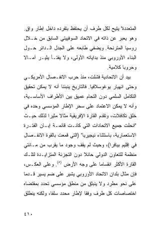 ‫ﺍﻟﻤﺘﻌﺩﺩﺓ" ‪‬ﺘﻴﺢ ﻟﻜل ﻁﺭﻑ ﺃﻥ ﻴﺤﺘﻔﻅ ﺒﺘﻔﺭﺩﻩ ﺩﺍﺨل ﺇﻁﺎﺭ ﻭﺍﻕ.‬
 ‫ٍ‬                                        ‫ﻴ‬
‫ﻭﻫﻭ ﻴﻌﺒﺭ ﻋﻥ ﺫﺍﺘﻪ ﻓﻲ ﺍﻻﺘﺤﺎﺩ ﺍﻟﺴﻭﻓﻴﻴﺘﻲ ﺍﻟﺴﺎﺒﻕ ﻤﻥ ﺨـﻼل‬
‫ﺭﻭﺴﻴﺎ ﺍﻟﻤﺘﺭﻨﺤﺔ. ﻭﻴﻀﻔﻲ ﻁﺎﺒﻌﻪ ﻋﻠﻰ ﺍﻟﺠﺩل ﺍﻟـﺩﺍﺌﺭ ﺤـﻭل‬
‫ﺍﻟﺒﻨﺎﺀ ﺍﻷﻭﺭﻭﺒﻲ ﻤﻨﺫ ﺒﺩﺍﻴﺎﺘﻪ ﺍﻷﻭﻟﻰ، ﻭﻻ ﻴﻔﺘـﺄ ﻴﺜﻴـﺭ ﺁﻤـﺎﻻ‬
‫ﹰ‬
                                         ‫ﻭﺤﺭﻭ ‪‬ﺎ ﻜﻼﻤﻴﺔ.‬
                                                 ‫ﺒ‬
‫ﺒﻴﺩ ﺃﻥ ﺍﻻﺘﺤﺎﺩﻴﺔ ﻓﺸﻠﺕ، ﻤﻨﺫ ﺤﺭﺏ ﺍﻻﻨﻔـﺼﺎل ﺍﻷﻤﺭﻴﻜـﻲ‬
‫ﻭﺤﺘﻰ ﺍﻨﻬﻴﺎﺭ ﻴﻭﻏﻭﺴﻼﻓﻴﺎ. ﻓﺎﻟﺘﺎﺭﻴﺦ ﻴﻨﺒﺌﻨﺎ ﺃﻨﻪ ﻻ ﻴﻤﻜﻥ ﺘﺤﻘﻴﻕ‬
‫ﺍﻟﺘﻜﺎﻤل ﺍﻟﺴﻠﻤﻲ ﺩﻭﻥ ﺍﻟﺘﺤﺎﻡ ﻋﻤﻴﻕ ﺒﻴﻥ ﺍﻷﻁﺭﺍﻑ ﺍﻷﺴﺎﺴـﻴﺔ،‬
‫ﻭﺃﻨﻪ ﻻ ﻴﻤﻜﻥ ﺍﻻﻋﺘﻤﺎﺩ ﻋﻠﻰ ﺴﺤﺭ ﺍﻹﻁﺎﺭ ﺍﻟﻤﺅﺴﺴﻲ ﻭﺤﺩﻩ ﻓﻲ‬
‫ﺨﻠﻕ ﺘﻜﺎﻓﻼﺕ، ﻭﺘﻘﺩﻡ ﺍﻟﻘﺎﺭﺓ ﺍﻹﻓﺭﻴﻘﻴﺔ ﻤﺜﺎﻻ ﻤﺜﻴ ‪‬ﺍ ﻟﺫﻟﻙ ﺤﻴـﺙ‬
           ‫ﹰ ﺭ‬
‫"ﺍﻨﺤﻠﺕ ﺠﻤﻴﻊ ﺍﻻﺘﺤﺎﺩﺍﺕ ﺍﻟﺘﻲ ﻜﺎﻨـﺕ ﻗﺎﺌﻤـﺔ ﺇﺒـﺎﻥ ﺍﻟﻔﺘـﺭﺓ‬
‫ﺍﻻﺴﺘﻌﻤﺎﺭﻴﺔ، ﺒﺎﺴﺘﺜﻨﺎﺀ ﻨﻴﺠﻴﺭﻴﺎ" )ﺍﻟﺘﻲ ﻗﻤﻌﺕ ﺒﺎﻟﻘﻭﺓ ﺍﻻﻨﻔـﺼﺎل‬
‫ﻓﻲ ﺇﻗﻠﻴﻡ ﺒﻴﺎﻓﺭﺍ(، ﻭﺤﻴﺙ ﻟﻡ ﻴﻘﻑ ﻭﺠﻭﺩ ﻤﺎ ﻴﻘﺭﺏ ﻤﻥ ﻤـﺎﺌﺘﻲ‬
‫ﻤﻨﻅﻤﺔ ﻟﻠﺘﻌﺎﻭﻥ ﺍﻟﺩﻭﻟﻲ ﺤﺎﺌﻼ ﺩﻭﻥ ﺍﻟﺘﺠﺯﺌﺔ ﺍﻟﻤﺘﺯﺍﻴـﺩﺓ ﻟﺘﻠـﻙ‬
                             ‫ﹰ‬
‫ﺍﻟﻘﺎﺭﺓ ﺍﻷﻜﺜﺭ ﺍﻨﻘﺴﺎ ‪‬ﺎ ﻋﻠﻰ ﻭﺠﻪ ﺍﻷﺭﺽ )٥(. ﻭﻋﻠﻰ ﺍﻟﻌﻜـﺱ،‬
                                ‫ﻤ‬
‫ﻓﺈﻥ ﻤﺜﺎل ﺒﻠﺩﺍﻥ ﺍﻻﺘﺤﺎﺩ ﺍﻷﻭﺭﻭﺒﻲ ﻴﺸﻴﺭ ﻋﻠﻰ ﻀﻡ ﻴﺴﻴﺭ ﻗـﺩ ‪‬ﺎ‬
 ‫ﻤ‬
‫ﻋﻠﻰ ﻨﺤﻭ ﻤﻁﺭﺩ ﻭﻻ ﻴﻨﺒﺜﻕ ﻤﻥ ﻤﻨﻁﻕ ﻤﺅﺴﺴﻲ ﺘﺤﺩﺩ ﺒﻤﻘﺘﻀﺎﻩ‬
‫ﺍﺨﺘﺼﺎﺼﺎﺕ ﻜل ﻁﺭﻑ ﻭﻓﹾﻘﺎ ﻹﻁﺎﺭ ﻤﺤﺩﺩ ﺴﻠ ﹰﺎ، ﻭﻟﻜﻨﻪ ﻴﻨﻁﻠﻕ‬
              ‫ﻔ‬                  ‫ِ‬


‫٠١٤‬                                             ‫إﻟﻰ اﻟﻔﻬﺮس‬
 