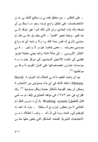 ‫ـ ﻋﻠﻰ ﺍﻟﻌﻜﺱ ـ ﻤﻥ ﻤﻨﻁﻕ ﻨﻔﻌـﻲ ﻴـﺴﺘﺘﺒﻊ ﺍﻟﺘﺨﻠـﻲ ﻋـﻥ‬
‫ﺍﻻﺨﺘﺼﺎﺼﺎﺕ ﻋﻠﻰ ﻨﻁﺎﻕ ﻭﺍﺴﻊ ﺩﻭ ‪‬ﺎ، ﻭﻫﻭ ﻤـﺎ ﻴﻤﻜـﻥ ﺃﻥ‬
                   ‫ﻤ‬
‫ﻨﺼﻔﻪ ﺒﺄﻨﻪ ﺒﻨﺎﺀ ﺍﺘﺤﺎﺩﻱ، ﻭﺇﻥ ﻜﺎﻥ ﺫﻟﻙ ﺃﻤﺭﺍ ﻏﻴﺭ ﻤﺅﻜﺩ ﺇﻟـﻰ‬
               ‫‪‬‬
‫ﺤﺩ ﻜﺒﻴﺭ. ﻭﻴﺘﺨﺫ ﺘﻌﺒﻴﺭ "ﺍﻟﻀﻡ" ـ ﺍﻟﺫﻱ ﻴﻁﺒـﻕ ﻋﻠـﻰ ﻨﻅـﺎﻡ‬
‫ﺴﻴﺎﺴﻲ ﺇﺩﺍﺭﻱ ﻟﻪ ﻨﻔﺱ ﺴﻤﺔ ﺍﻟﺘﻔـﺭﺩ ﻭﻻ ﻴـﺸﺒﻪ ﺃﻱ ﻨﻤـﻭﺫﺝ‬
‫ﻤﺅﺴﺴﻲ ﻤﻌﺭﻭﻑ ـ ﻤﻌﻨﻰ ﺨﺎ ‪‬ﺎ. ﻓﻬـﻭ ﻻ ﻴـﺸﻴﺭ ـ ﻓـﻲ‬
                     ‫ﺼ‬
‫ﺍﻹﻁﺎﺭ ﺍﻷﻭﺭﻭﺒﻲ ـ ﺇﻟﻰ ﺤﺎﻟﺔ ﺘﺎﻤﺔ، ﻭﺇﻨﻤﺎ ﻴﻌﻨﻲ ﻋﻤﻠﻴﺔ ﺘﻌﺯﻴﺯ‬
‫ﺘﻔﻀﻲ ﺇﻟﻰ ﺍﻨﺘﻤﺎﺀ ﺍﻟﻼﻋﺒﻴﻥ ﺍﻟﺴﻴﺎﺴﻴﻴﻥ ﺇﻟﻰ ﻤﺭﻜﺯ ﺠﺩﻴـﺩ ﺒـﻪ‬
‫ﻤﺅﺴﺴﺎﺕ ﺘﻤﺎﺭﺱ ﺍﺨﺘﺼﺎﺼﺎﺘﻬﺎ ﻋﻠﻰ ﺍﻟﺩﻭل ﺍﻟﻘﻭﻤﻴـﺔ ﻭﻋﻠـﻰ‬
                                            ‫ﻤﻭﺍﻁﻨﻴﻬﺎ )٦(.‬
‫ﺒﻴﺩ ﺃﻥ ﺒﺎﻋﺙ ﺍﻟﻨﻔﻌﻴـﺔ ﻓـﻲ ﺍﻟﻌﻼﻗـﺎﺕ ﺍﻟﺩﻭﻟﻴـﺔ ‪David‬‬
‫‪ ،Mitrany‬ﺩﺍﺨﻠﻪ ﺍﻟﺸﻙ ﻓﻲ ﺃﻱ ﺒﻨﺎﺀ ﻤﺴﺘﻭﺤﻰ ﻤﻥ ﺍﻻﺘﺤﺎﺩﻴـﺔ‬
                                    ‫ﹶﹶ ‪‬‬
‫ﻭﻴﻤﻜﻥ ﺃﻥ ﻴﻌﻴﺩ ﺍﻟﻘﻭﻤﻴﺔ ﺒﺄﺸﻜﺎل ﺠﺩﻴﺩﺓ ﻭﺒﻜل ﻤﺴﺎﻭﺌﻬﺎ )٧(. ﻭﻗﺩ‬
‫ﺍﻗﺘﺭﺡ، ﻓﻲ ﻋﺎﻡ ٣٤٩١، ﻓﻲ ﻤﺅﻟﻔﻪ ﺍﻟﺘﺤﺫﻴﺭﻱ )ﻨﻅـﺎﻡ ﺴـﻠﻤﻲ‬
‫ﻗﺎﺒل ﻟﻠﺘﻁﺒﻴﻕ( ‪ A Working system‬ﺃﻥ ﻨـﺩﺭﺱ ﺍﻟﻨﻅـﺎﻡ‬
‫ﺍﻟﻌﺎﻟﻤﻲ ﻻ ﻤﻥ ﻤﻨﻅﻭﺭ ﺘﻭﺯﻴـﻊ ﺍﻟـﺴﻠﻁﺔ ـ ﺩﻭﻟـﺔ، ﺍﺘﺤـﺎﺩ‬
‫ﻜﻭﻨﻔﻴﺩﺭﺍﻟﻲ، ﺍﺘﺤﺎﺩ، ﻭﻤﺎ ﺇﻟﻰ ﺫﻟـﻙ ـ ﻭﺇﻨﻤـﺎ ﺍﻨﻁﻼ ﹰـﺎ ﻤـﻥ‬
      ‫ﻗ‬
‫ﺍﻻﺤﺘﻴﺎﺠﺎﺕ ﺍﻟﺒﺸﺭﻴﺔ. ﻓﻠﻨﺤﺩﺩ ﺍﻟﻤﺸﺎﻜل ﺍﻟﺘﻲ ﻴﺘﻌﻴﻥ ﺤﻠﻬﺎ ﺤﺘـﻰ‬


‫١١٤‬                                              ‫إﻟﻰ اﻟﻔﻬﺮس‬
 