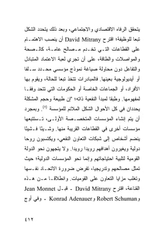 ‫ﻴﺘﺤﻘﻕ ﺍﻟﺭﻓﺎﻩ ﺍﻻﻗﺘﺼﺎﺩﻱ ﻭﺍﻻﺠﺘﻤﺎﻋﻲ، ﻭﺒﻌﺩ ﺫﻟﻙ ﻴﺘﺤﺩﺩ ﺍﻟﺸﻜل‬
‫ﺘﺒ ‪‬ﺎ ﻟﻠﻭﻅﻴﻔﺔ؛ ﺍﻗﺘﺭﺡ ‪ David Mitrany‬ﺃﻥ ﻴﻨﺼﺏ ﺍﻻﻫﺘﻤـﺎﻡ‬
                                               ‫ﻌ‬
‫ﻋﻠﻰ ﺍﻟﻘﻁﺎﻋﺎﺕ ﺍﻟﺘـﻲ ﺘﺨـﺩﻡ ﻤـﺼﺎﻟﺢ ﻋﺎﻤـﺔ، ﻜﺎﻟـﺼﺤﺔ‬
‫ﻭﺍﻟﻤﻭﺍﺼﻼﺕ ﻭﺍﻟﻁﺎﻗﺔ، ﻋﻠﻰ ﺃﻥ ﺘﺠﺭﻱ ﻟﻌﺒﺔ ﺍﻻﻋﺘﻤﺎﺩ ﺍﻟﻤﺘﺒﺎﺩل‬
‫ﻭﺍﻟﺘﻔﺎﻋل ﺩﻭﻥ ﻤﺤﺎﻭﻟﺔ ﺼﻴﺎﻏﺔ ﻨﻤﻭﺫﺝ ﻤﺅﺴﺴﻲ ﻤﺤـﺩﺩ ﺴـﻠ ﹰﺎ‬
 ‫ﻔ‬
‫ﺃﻭ ﺃﻴﺩﻴﻭﻟﻭﺠﻴﺔ ﺒﻌﻴﻨﻬﺎ. ﻓﺎﻟﻤﺒﺎﺩﺭﺍﺕ ﺘﺘﺨﺫ ﺘﺒ ‪‬ﺎ ﻟﻠﺤﺎﻟﺔ، ﻭﻴﻘﻭﻡ ﺒﻬﺎ‬
                   ‫ﻌ‬
‫ﺍﻷﻓﺭﺍﺩ، ﺃﻭ ﺍﻟﺠﻤﺎﻋﺎﺕ ﺍﻟﺨﺎﺼﺔ ﺃﻭ ﺍﻟﺤﻜﻭﻤﺎﺕ ﺍﻟﺘﻲ ﺘﺘﺤﺩ ﻭﻓﹾﻘـﺎ‬
     ‫ِ‬
‫ﻟﻤﻔﻬﻭﻤﻬﺎ. ﻭﻁﺒ ﹰﺎ ﻟﻤﺒﺩﺃ ﺍﻟﻨﻔﻌﻴﺔ ﺫﺍﺘﻪ؛ "ﺇﻥ ﻁﺒﻴﻌﺔ ﻭﺤﺠﻡ ﺍﻟﻤﺸﻜﻠﺔ‬
                                            ‫ِ ‪‬ﻘ‬
‫ﻴﺤﺩﺩﺍﻥ ﻓﻲ ﻜل ﺍﻷﺤﻭﺍل ﺍﻟﺸﻜل ﺍﻟﻤﻼﺌﻡ ﻟﻠﻤﺅﺴﺴﺔ )٨(. ﻭﺒﻤﺠﺭﺩ‬
‫ﺃﻥ ﻴﺘﻡ ﺇﻨﺸﺎﺀ ﺍﻟﻤﺅﺴﺴﺎﺕ ﺍﻟﻤﺘﺨﺼـﺼﺔ ﺍﻷﻭﻟـﻰ، ﺘـﺴﺘﺘﺒﻌﻬﺎ‬
‫ﻤﺅﺴﺴﺎﺕ ﺃﺨﺭﻯ ﻓﻲ ﺍﻟﻘﻁﺎﻋﺎﺕ ﺍﻟﻘﺭﻴﺒﺔ ﻤﻨﻬﺎ. ﻭﺸـﻴ ًﺎ ﻓـﺸﻴ ًﺎ‬
 ‫ﺌ‬       ‫ﺌ‬
‫ﻴﻨﻀﻡ ﺃﺸﺨﺎﺹ ﺇﻟﻰ ﺸﺒﻜﺎﺕ ﺍﻟﺘﻌﺎﻭﻥ ﺍﻟﻨﻔﻌﻲ، ﻭﻴﻜﺘﺴﺒﻭﻥ ﺭﻭ ‪‬ﺎ‬
 ‫ﺤ‬
‫ﺩﻭﻟﻴﺔ ﻭﻴﻐﻴﺭﻭﻥ ﺃﻫﺩﺍﻓﻬﻡ ﺭﻭﻴ ‪‬ﺍ ﺭﻭﻴ ‪‬ﺍ. ﻭﻻ ﻴﺘﺠﻬﻭﻥ ﻨﺤﻭ ﺍﻟﺩﻭﻟﺔ‬
                       ‫ﺩ‬      ‫ﺩ‬
‫ﺍﻟﻘﻭﻤﻴﺔ ﻟﺘﻠﺒﻴﺔ ﺍﺤﺘﻴﺎﺠﺎﺘﻬﻡ ﻭﺇﻨﻤﺎ ﻨﺤﻭ ﺍﻟﻤﺅﺴﺴﺎﺕ ﺍﻟﺩﻭﻟﻴﺔ؛ ﺤﻴﺙ‬
‫ﺘﻤﺜل ﻤﺼﺎﻟﺤﻬﻡ ﻭﺘﺩﺭﻴﺠ ‪‬ﺎ، ﺘﻔﺭﺽ ﻀﺭﻭﺭﺓ ﺍﻻﺘﺤـﺎﺩ ﻨﻔـﺴﻬﺎ‬
                            ‫ﻴ‬
‫ﻭﺘﻐﻠﺏ ﻤﺯﺍﻴﺎ ﺍﻟﺘﻌﺎﻭﻥ ﻋﻠﻰ ﺍﻟﻘﻭﻤﻴﺎﺕ. ﻭﺍﻨﻁﻼ ﹰـﺎ ﻤـﻥ ﻫـﺫﻩ‬
           ‫ﻗ‬
‫ﺍﻟﻘﻨﺎﻋﺔ، ﺍﻗﺘﺭﺡ ‪ David Mitrany‬ـ ﻗﺒـل ‪Jean Monnet‬‬
‫ﻭ‪ Robert Schuman‬ﻭ‪ Konrad Adenauer‬ـ ﻭﻓﻲ ﺃﻭﺝ‬


‫٢١٤‬                                                  ‫إﻟﻰ اﻟﻔﻬﺮس‬
 