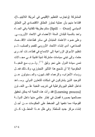 ‫ﺍﻟﻤﺸﺘﺭﻜﺔ )ﻭﺘﺠﺎﺭﺏ ﺍﻟﺘﻨﻅﻴﻡ ﺍﻹﻗﻠﻴﻤﻲ ﻓﻲ ﺃﻤﺭﻴﻜﺎ ﺍﻟﻼﺘﻴﻨﻴـﺔ(،‬
‫ﺍﻗﺘﻨﺎ ‪‬ﺎ ﻤﻨﻬﻡ ﺒﺄﻥ ﻋﻤﻠﻴﺔ ﺘﺠﺎﻭﺯ ﺍﻟﻨﻁﺎﻕ ﺍﻻﻗﺘﺼﺎﺩﻱ ﺇﻟﻰ ﺍﻟﻨﻁﺎﻕ‬
                                                 ‫ﻋ‬
‫ﺍﻟﺴﻴﺎﺴﻲ )‪ (Spill – Over‬ﺴﺘﺘﻡ ﺒﻁﺭﻴﻘﺔ ﺘﻠﻘﺎﺌﻴﺔ ﻭﻓﻲ ﺍﺘﺠـﺎﻩ‬
‫ﻭﺍﺤﺩ ﺒﺎﻟﻨﺴﺒﺔ ﻟﻠﺒﻠﺩﺍﻥ ﺍﻟﺴﺘﺔ ﺍﻷﻋﻀﺎﺀ ﻓﻲ ﺍﻻﺘﺤﺎﺩ ﺍﻷﻭﺭﻭﺒـﻲ.‬
‫ﻭﻋﻠﻰ ﻀﻭﺀ ﺍﻻﻋﺘﻤﺎﺩ ﺍﻟﻤﺘﺒﺎﺩل ﻓﻲ ﺴﺎﺌﺭ ﻗﻁﺎﻋﺎﺕ ﺍﻻﻗﺘـﺼﺎﺩ‬
‫ﺍﻟﺼﻨﺎﻋﻲ، ﺃﺩﻯ ﺇﻨﺸﺎﺀ ﺍﻻﺘﺤﺎﺩ ﺍﻷﻭﺭﻭﺒﻲ ﻟﻠﻔﺤﻡ ﻭﺍﻟﺼﻠﺏ، ﺜـﻡ‬
‫ﺘﻨﻅﻴﻡ ﺍﻷﺴﻭﺍﻕ ﺍﻟﺯﺭﺍﻋﻴﺔ ﺇﻟﻰ ﺍﻻﻨﺩﻤﺎﺝ ﻓﻲ ﻗﻁﺎﻋـﺎﺕ ﺃﺨـﺭﻯ‬
‫ﺤﺘ ‪‬ﺎ، ﻭﺇﻟﻰ ﺘﺒﻨﻲ ﺴﻴﺎﺴﺎﺕ ﻤﺸﺘﺭﻜﺔ ﺸﻴ ًﺎ ﻓﺸﻴ ًﺎ ﻓـﻲ ﻤﺠـﺎﻻﺕ‬
            ‫ﺌ‬      ‫ﺌ‬                              ‫ﻤ‬
‫ﺘﻤﺱ ﺴﻴﺎﺩﺓ ﺍﻟﺩﻭل ﻋﻠﻰ ﻨﺤﻭ ﻭﺜﻴﻕ )١١(. ﻭﻟـﻡ ﻴـﺴﻊ ﺍﻟﻨﺨﺒـﺔ‬
‫ﺍﻟﺤﻜﻭﻤﻴﺔ ﺇﻻ ﺃﻥ ﺘﺸﺠﻊ ﻫﺫﺍ ﺍﻟﺘﺄﺜﻴﺭ ﺍﻟﺘﺠﺎﻭﺯﻱ، ﻭﻜـﺫﻟﻙ ﻓﻌـل‬
‫ﺭﺅﺴﺎﺀ ﺍﻷﺤﺯﺍﺏ، ﻭﺍﻟﺯﻋﻤﺎﺀ ﺍﻟﻨﻘـﺎﺒﻴﻭﻥ، ﻭﺍﻟﻤـﺴﺌﻭﻟﻭﻥ ﻋـﻥ‬
‫ﺍﻟﺘﻭﺤﻴﺩ ﺍﻟﺫﻴﻥ ﻴﺸﺘﺭﻜﻭﻥ ﻓﻲ ﺸﺒﻜﺎﺕ ﻟﻠﺘﻌﺎﻭﻥ ﺍﻟﺩﻭﻟﻲ. ﻭﺴـﺎﻋﺩ‬
‫ﺘﺩﺍﺨل ﺍﻟ ﹸﻅﻡ ﺍﻟﺒﻴﺭﻭﻗﺭﺍﻁﻴﺔ ﻓﻲ ﺘﺩﺭﻴﺏ ﺍﻟﻨﺨﺒﺔ ﻋﻠـﻰ ﺍﻟﺘﻌـﺎﻭﻥ‬
                                             ‫ﻨ‬
‫)‪ (Learning process‬ﻓﻘﺩ ﺭﺃﺕ ﻫﺫﻩ ﺍﻟﻨﺨﺒﺔ ﺃﻨﻪ ﻴﻤﻜﻥ ﺘﺤﻘﻴﻕ‬
‫ﻤﺼﺎﻟﺤﻬﺎ ﺒﺼﻭﺭﺓ ﺃﻓﻀل ﻓﻲ ﺇﻁﺎﺭ ﻋﺎﻟﻤﻲ ﻤﻨﻬﺎ ﺩﺍﺨل ﺍﻟﺩﻭﻟـﺔ‬
‫ﺍﻟﻘﻭﻤﻴﺔ؛ ﻤﻤﺎ ﺩﻓﻌﻬﺎ ﺇﻟﻰ ﺍﻟﻀﻐﻁ ﻋﻠﻰ ﺍﻟﺤﻜﻭﻤﺎﺕ ﻤـﻥ ﺃﺠـل‬
‫ﺇﻨﺸﺎﺀ ﻤﺭﻜﺯ ﺠﺩﻴﺩ ﻟﻠﺴﻠﻁﺔ. ﻭﻓﻲ ﻅل ﻫـﺫﺍ ﺍﻟﻤﻨﻁـﻕ، ﻜـﺎﻥ‬




‫٤١٤‬                                             ‫إﻟﻰ اﻟﻔﻬﺮس‬
 