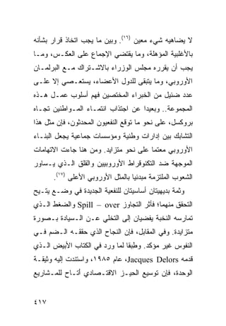 ‫ﻻ ﻴﻀﺎﻫﻴﻪ ﺸﻲﺀ ﻤﻌﻴﻥ )٦١(. ﻭﺒﻴﻥ ﻤﺎ ﻴﺠﺏ ﺍﺘﺨﺎﺫ ﻗﺭﺍﺭ ﺒﺸﺄﻨﻪ‬
‫ﺒﺎﻷﻏﻠﺒﻴﺔ ﺍﻟﻤﺅﻫﻠﺔ، ﻭﻤﺎ ﻴﻘﺘﻀﻲ ﺍﻹﺠﻤﺎﻉ ﻋﻠﻰ ﺍﻟﻌﻜـﺱ، ﻭﻤـﺎ‬
‫ﻴﺠﺏ ﺃﻥ ﻴﻘﺭﺭﻩ ﻤﺠﻠﺱ ﺍﻟﻭﺯﺭﺍﺀ ﺒﺎﻻﺸـﺘﺭﺍﻙ ﻤـﻊ ﺍﻟﺒﺭﻟﻤـﺎﻥ‬
‫ﺍﻷﻭﺭﻭﺒﻲ، ﻭﻤﺎ ﻴﺘﺒﻘﻰ ﻟﻠﺩﻭل ﺍﻷﻋﻀﺎﺀ، ﻴﺴﺘﻌـﺼﻲ ﺇﻻ ﻋﻠـﻰ‬
‫ﻋﺩﺩ ﻀﺌﻴل ﻤﻥ ﺍﻟﺨﺒﺭﺍﺀ ﺍﻟﻤﺨﺘﺼﻴﻥ ﻓﻬﻡ ﺃﺴﻠﻭﺏ ﻋﻤـل ﻫـﺫﻩ‬
‫ﺍﻟﻤﺠﻤﻭﻋﺔ.. ﻭﺒﻌﻴ ‪‬ﺍ ﻋﻥ ﺍﺠﺘﺫﺍﺏ ﺍﻨﺘﻤـﺎﺀ ﺍﻟﻤـﻭﺍﻁﻨﻴﻥ ﺘﺠـﺎﻩ‬
                                    ‫ﺩ‬
‫ﺒﺭﻭﻜﺴل، ﻋﻠﻰ ﻨﺤﻭ ﻤﺎ ﺘﻭﻗﻊ ﺍﻟﻨﻔﻌﻴﻭﻥ ﺍﻟﻤﺤﺩﺜﻭﻥ، ﻓﺈﻥ ﻤﺜل ﻫﺫﺍ‬
‫ﺍﻟﺘﺸﺎﺒﻙ ﺒﻴﻥ ﺇﺩﺍﺭﺍﺕ ﻭﻁﻨﻴﺔ ﻭﻤﺅﺴﺴﺎﺕ ﺠﻤﺎﻋﻴﺔ ﻴﺠﻌل ﺍﻟﺒﻨـﺎﺀ‬
‫ﺍﻷﻭﺭﻭﺒﻲ ﻤﻌﺘ ‪‬ﺎ ﻋﻠﻰ ﻨﺤﻭ ﻤﺘﺯﺍﻴﺩ. ﻭﻤﻥ ﻫﻨﺎ ﺠﺎﺀﺕ ﺍﻻﺘﻬﺎﻤﺎﺕ‬
                                       ‫ﻤ‬
‫ﺍﻟﻤﻭﺠﻬﺔ ﻀﺩ ﺍﻟﺘﻜﻨﻭﻗﺭﺍﻁ ﺍﻷﻭﺭﻭﺒﻴﻴﻥ ﻭﺍﻟﻘﻠﻕ ﺍﻟـﺫﻱ ﻴـﺴﺎﻭﺭ‬
      ‫ﺍﻟﺸﻌﻭﺏ ﺍﻟﻤﻠﺘﺯﻤﺔ ﻤﺒﺩﺌ ‪‬ﺎ ﺒﺎﻟﻤﺜل ﺍﻷﻭﺭﻭﺒﻲ ﺍﻷﻋﻠﻰ )٧١(.‬
                                  ‫ﻴ‬
‫ﻭﺜﻤﺔ ﺒﺩﻴﻬﻴﺘﺎﻥ ﺃﺴﺎﺴﻴﺘﺎﻥ ﻟﻠﻨﻔﻌﻴﺔ ﺍﻟﺠﺩﻴﺩﺓ ﻓﻲ ﻭﻀـﻊ ‪‬ﺘـﻴﺢ‬
    ‫ﻴ‬
‫ﺍﻟﺘﺤﻘﻕ ﻤﻨﻬﻤﺎ؛ ﻓﺄﺜﺭ ﺍﻟﺘﺠﺎﻭﺯ ‪ Spill – over‬ﻭﺍﻟﻀﻐﻁ ﺍﻟـﺫﻱ‬
‫ﺘﻤﺎﺭﺴﻪ ﺍﻟﻨﺨﺒﺔ ﻴﻔﻀﻴﺎﻥ ﺇﻟﻰ ﺍﻟﺘﺨﻠﻲ ﻋـﻥ ﺍﻟـﺴﻴﺎﺩﺓ ﺒـﺼﻭﺭﺓ‬
‫ﻤﺘﺯﺍﻴﺩﺓ. ﻭﻓﻲ ﺍﻟﻤﻘﺎﺒل، ﻓﺈﻥ ﺍﻟﻨﺠﺎﺡ ﺍﻟﺫﻱ ﺤﻘﻘـﻪ ﺍﻟـﻀﻡ ﻓـﻲ‬
‫ﺍﻟﻨﻔﻭﺱ ﻏﻴﺭ ﻤﺅﻜﺩ. ﻭﻁﺒ ﹰﺎ ﻟﻤﺎ ﻭﺭﺩ ﻓﻲ ﺍﻟﻜﺘﺎﺏ ﺍﻷﺒﻴﺽ ﺍﻟـﺫﻱ‬
                               ‫ِ ‪‬ﻘ‬
‫ﻗﺩﻤﻪ ‪ ،Jacques Delors‬ﻋﺎﻡ ٥٨٩١، ﻭﺍﺴﺘﻨﺩﺕ ﺇﻟﻴﻪ ﻭﺜﻴﻘـﺔ‬
‫ﺍﻟﻭﺤﺩﺓ، ﻓﺈﻥ ﺘﻭﺴﻴﻊ ﺍﻟﺤﻴـﺯ ﺍﻻﻗﺘـﺼﺎﺩﻱ َﺘـﺎﺡ ﻟﻠﻤـﺸﺎﺭﻴﻊ‬
              ‫ﺃ‬


‫٧١٤‬                                             ‫إﻟﻰ اﻟﻔﻬﺮس‬
 