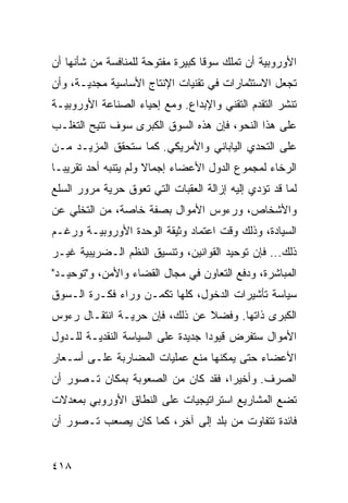 ‫ﺍﻷﻭﺭﻭﺒﻴﺔ ﺃﻥ ﺘﻤﻠﻙ ﺴﻭ ﹰﺎ ﻜﺒﻴﺭﺓ ﻤﻔﺘﻭﺤﺔ ﻟﻠﻤﻨﺎﻓﺴﺔ ﻤﻥ ﺸﺄﻨﻬﺎ ﺃﻥ‬
                                   ‫ﻗ‬
‫ﺘﺠﻌل ﺍﻻﺴﺘﺜﻤﺎﺭﺍﺕ ﻓﻲ ﺘﻘﻨﻴﺎﺕ ﺍﻹﻨﺘﺎﺝ ﺍﻷﺴﺎﺴﻴﺔ ﻤﺠﺩﻴـﺔ، ﻭﺃﻥ‬
‫ﺘﻨﺸﺭ ﺍﻟﺘﻘﺩﻡ ﺍﻟﺘﻘﻨﻲ ﻭﺍﻹﺒﺩﺍﻉ. ﻭﻤﻊ ﺇﺤﻴﺎﺀ ﺍﻟﺼﻨﺎﻋﺔ ﺍﻷﻭﺭﻭﺒﻴـﺔ‬
‫ﻋﻠﻰ ﻫﺫﺍ ﺍﻟﻨﺤﻭ، ﻓﺈﻥ ﻫﺫﻩ ﺍﻟﺴﻭﻕ ﺍﻟﻜﺒﺭﻯ ﺴﻭﻑ ﹸﺘﻴﺢ ﺍﻟﺘﻐﻠـﺏ‬
           ‫ﺘ‬
‫ﻋﻠﻰ ﺍﻟﺘﺤﺩﻱ ﺍﻟﻴﺎﺒﺎﻨﻲ ﻭﺍﻷﻤﺭﻴﻜﻲ. ﻜﻤﺎ ﺴﺘﺤﻘﻕ ﺍﻟﻤﺯﻴـﺩ ﻤـﻥ‬
‫ﺍﻟﺭﺨﺎﺀ ﻟﻤﺠﻤﻭﻉ ﺍﻟﺩﻭل ﺍﻷﻋﻀﺎﺀ ﺇﺠﻤﺎﻻ ﻭﻟﻡ ﻴﺘﻨﺒﻪ ﺃﺤﺩ ﺘﻘﺭﻴ ‪‬ـﺎ‬
  ‫ﺒ‬                    ‫ﹰ‬
‫ﻟﻤﺎ ﻗﺩ ﺘﺅﺩﻱ ﺇﻟﻴﻪ ﺇﺯﺍﻟﺔ ﺍﻟﻌﻘﺒﺎﺕ ﺍﻟﺘﻲ ﺘﻌﻭﻕ ﺤﺭﻴﺔ ﻤﺭﻭﺭ ﺍﻟﺴﻠﻊ‬
‫ﻭﺍﻷﺸﺨﺎﺹ، ﻭﺭﺀﻭﺱ ﺍﻷﻤﻭﺍل ﺒﺼﻔﺔ ﺨﺎﺼﺔ، ﻤﻥ ﺍﻟﺘﺨﻠﻲ ﻋﻥ‬
‫ﺍﻟﺴﻴﺎﺩﺓ، ﻭﺫﻟﻙ ﻭﻗﺕ ﺍﻋﺘﻤﺎﺩ ﻭﺜﻴﻘﺔ ﺍﻟﻭﺤﺩﺓ ﺍﻷﻭﺭﻭﺒﻴـﺔ ﻭﺭﻏـﻡ‬
‫ﺫﻟﻙ... ﻓﺈﻥ ﺘﻭﺤﻴﺩ ﺍﻟﻘﻭﺍﻨﻴﻥ، ﻭﺘﻨﺴﻴﻕ ﺍﻟ ﹸﻅﻡ ﺍﻟـﻀﺭﻴﺒﻴﺔ ﻏﻴـﺭ‬
                 ‫ﻨ‬
‫ﺍﻟﻤﺒﺎﺸﺭﺓ، ﻭﺩﻓﻊ ﺍﻟﺘﻌﺎﻭﻥ ﻓﻲ ﻤﺠﺎل ﺍﻟﻘﻀﺎﺀ ﻭﺍﻷﻤﻥ، ﻭ"ﺘﻭﺤﻴـﺩ"‬
‫ﺴﻴﺎﺴﺔ ﺘﺄﺸﻴﺭﺍﺕ ﺍﻟﺩﺨﻭل، ﻜﻠﻬﺎ ﺘﻜﻤـﻥ ﻭﺭﺍﺀ ﻓﻜـﺭﺓ ﺍﻟـﺴﻭﻕ‬
‫ﺍﻟﻜﺒﺭﻯ ﺫﺍﺘﻬﺎ. ﻭﻓﻀﻼ ﻋﻥ ﺫﻟﻙ، ﻓﺈﻥ ﺤﺭﻴـﺔ ﺍﻨﺘﻘـﺎل ﺭﺀﻭﺱ‬
                               ‫ﹰ‬
‫ﺍﻷﻤﻭﺍل ﺴﺘﻔﺭﺽ ﻗﻴﻭ ‪‬ﺍ ﺠﺩﻴﺩﺓ ﻋﻠﻰ ﺍﻟﺴﻴﺎﺴﺔ ﺍﻟﻨﻘﺩﻴـﺔ ﻟﻠـﺩﻭل‬
                                   ‫ﺩ‬
‫ﺍﻷﻋﻀﺎﺀ ﺤﺘﻰ ﻴﻤﻜﻨﻬﺎ ﻤﻨﻊ ﻋﻤﻠﻴﺎﺕ ﺍﻟﻤﻀﺎﺭﺒﺔ ﻋﻠـﻰ ﺃﺴـﻌﺎﺭ‬
‫ﺍﻟﺼﺭﻑ. ﻭﺃﺨﻴ ‪‬ﺍ، ﻓﻘﺩ ﻜﺎﻥ ﻤﻥ ﺍﻟﺼﻌﻭﺒﺔ ﺒﻤﻜﺎﻥ ﺘـﺼﻭﺭ ﺃﻥ‬
                                    ‫ﺭ‬
‫ﺘﻀﻊ ﺍﻟﻤﺸﺎﺭﻴﻊ ﺍﺴﺘﺭﺍﺘﻴﺠﻴﺎﺕ ﻋﻠﻰ ﺍﻟﻨﻁﺎﻕ ﺍﻷﻭﺭﻭﺒﻲ ﺒﻤﻌﺩﻻﺕ‬
‫ﻓﺎﺌﺩﺓ ﺘﺘﻔﺎﻭﺕ ﻤﻥ ﺒﻠﺩ ﺇﻟﻰ ﺁﺨﺭ، ﻜﻤﺎ ﻜﺎﻥ ﻴﺼﻌﺏ ﺘـﺼﻭﺭ ﺃﻥ‬


‫٨١٤‬                                             ‫إﻟﻰ اﻟﻔﻬﺮس‬
 