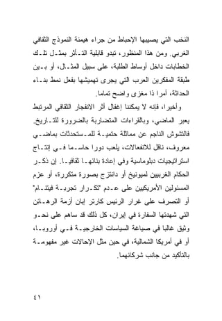 ‫ﺍﻟﻨﺨﺏ ﺍﻟﺘﻲ ﻴﺼﻴﺒﻬﺎ ﺍﻹﺤﺒﺎﻁ ﻤﻥ ﺠﺭﺍﺀ ﻫﻴﻤﻨﺔ ﺍﻟﻨﻤﻭﺫﺝ ﺍﻟﺜﻘﺎﻓﻲ‬
‫ﺍﻟﻐﺭﺒﻲ. ﻭﻤﻥ ﻫﺫﺍ ﺍﻟﻤﻨﻅﻭﺭ، ﺘﺒﺩﻭ ﻗﺎﺒﻠﻴﺔ ﺍﻟﺘـﺄﺜﺭ ﺒﻤﺜـل ﺘﻠـﻙ‬
‫ﺍﻟﺨﻁﺎﺒﺎﺕ ﺩﺍﺨل ﺃﻭﺴﺎﻁ ﺍﻟﻁﻠﺒﺔ، ﻋﻠﻰ ﺴﺒﻴل ﺍﻟﻤﺜـﺎل، ﺃﻭ ﺒـﻴﻥ‬
‫ﻁﺒﻘﺔ ﺍﻟﻤﻔﻜﺭﻴﻥ ﺍﻟﻌﺭﺏ ﺍﻟﺘﻲ ‪‬ﺠﺭﻯ ﺘﻬﻤﻴﺸﻬﺎ ﺒﻔﻌل ﻨﻤﻁ ﺒﻨـﺎﺀ‬
                          ‫ﻴ‬
                       ‫ﺍﻟﺤﺩﺍﺜﺔ، ﺃﻤ ‪‬ﺍ ﺫﺍ ﻤﻐﺯﻯ ﻭﺍﻀﺢ ﺘﻤﺎ ‪‬ﺎ.‬
                         ‫ﻤ‬                   ‫ﺭ‬
‫ﻭﺃﺨﻴ ‪‬ﺍ، ﻓﺈﻨﻪ ﻻ ﻴﻤﻜﻨﻨﺎ ﺇﻏﻔﺎل ﺃﺜﺭ ﺍﻻﻨﻔﺠﺎﺭ ﺍﻟﺜﻘﺎﻓﻲ ﺍﻟﻤﺭﺘﺒﻁ‬
                                                  ‫ﺭ‬
‫ِﻌﺒﺭ ﺍﻟﻤﺎﻀﻲ، ﻭﺒﺎﻟﻘﺭﺍﺀﺍﺕ ﺍﻟﻤﺘﻀﺎﺭﺒﺔ ﺒﺎﻟﻀﺭﻭﺭﺓ ﻟﻠﺘـﺎﺭﻴﺦ.‬
                                                   ‫ﺒ‬
‫ﻓﺎﻟﺘﺸﻭﺵ ﺍﻟﻨﺎﺠﻡ ﻋﻥ ﻤﻤﺎﺜﻠﺔ ﺤﺘﻤﻴـﺔ ﻟﻠﻤـﺴﺘﺤﺩﺜﺎﺕ ﺒﻤﺎﻀـﻲ‬
‫ﻤﻌﺭﻭﻑ، ﻨﺎﻗل ﻟﻼﻨﻔﻌﺎﻻﺕ، ﻴﻠﻌﺏ ﺩﻭ ‪‬ﺍ ﺤﺎﺴـ ‪‬ﺎ ﻓـﻲ ﺇﻨﺘـﺎﺝ‬
            ‫ﻤ‬       ‫ﺭ‬
‫ﺍﺴﺘﺭﺍﺘﻴﺠﻴﺎﺕ ﺩﺒﻠﻭﻤﺎﺴﻴﺔ ﻭﻓﻲ ﺇﻋﺎﺩﺓ ﺒﻨﺎﺌﻬـﺎ ﺜﻘﺎﻓ ‪‬ـﺎ. ﺇﻥ ﺫﻜـﺭ‬
           ‫ﻴ‬
‫ﺍﻟﺤﻜﺎﻡ ﺍﻟﻐﺭﺒﻴﻴﻥ ﻟﻤﻴﻭﻨﻴﺦ ﺃﻭ ﺩﺍﻨﺘﺯﺝ ﺒﺼﻭﺭﺓ ﻤﺘﻜﺭﺭﺓ، ﺃﻭ ﻋﺯﻡ‬
‫ﺍﻟﻤﺴﺌﻭﻟﻴﻥ ﺍﻷﻤﺭﻴﻜﻴﻴﻥ ﻋﻠﻰ ﻋـﺩﻡ "ﺘﻜـﺭﺍﺭ ﺘﺠﺭﺒـﺔ ﻓﻴﺘﻨـﺎﻡ"‬
‫ﺃﻭ ﺍﻟﺘﺼﺭﻑ ﻋﻠﻰ ﻏﺭﺍﺭ ﺍﻟﺭﺌﻴﺱ ﻜﺎﺭﺘﺭ ﺇﺒﺎﻥ ﺃﺯﻤﺔ ﺍﻟﺭﻫـﺎﺌﻥ‬
‫ﺍﻟﺘﻲ ﺸﻬﺩﺘﻬﺎ ﺍﻟﺴﻔﺎﺭﺓ ﻓﻲ ﺇﻴﺭﺍﻥ، ﻜل ﺫﻟﻙ ﻗﺩ ﺴﺎﻫﻡ ﻋﻠﻰ ﻨﺤـﻭ‬
‫ﻭﺜﻴﻕ ﻏﺎﻟ ‪‬ﺎ ﻓﻲ ﺼﻴﺎﻏﺔ ﺍﻟﺴﻴﺎﺴﺎﺕ ﺍﻟﺨﺎﺭﺠﻴـﺔ ﻓـﻲ ﺃﻭﺭﻭﺒـﺎ،‬
                                          ‫ﺒ‬
‫ﺃﻭ ﻓﻲ ﺃﻤﺭﻴﻜﺎ ﺍﻟﺸﻤﺎﻟﻴﺔ، ﻓﻲ ﺤﻴﻥ ﻤﺜل ﺍﻹﺤﺎﻻﺕ ﻏﻴﺭ ﻤﻔﻬﻭﻤـﺔ‬
                               ‫ﺒﺎﻟﺘﺄﻜﻴﺩ ﻤﻥ ﺠﺎﻨﺏ ﺸﺭﻜﺎﺌﻬﻤﺎ.‬




‫١٤‬                                                 ‫إﻟﻰ اﻟﻔﻬﺮس‬
 