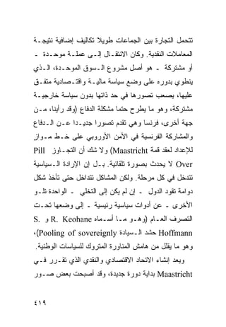 ‫ﺘﺘﺤﻤل ﺍﻟﺘﺠﺎﺭﺓ ﺒﻴﻥ ﺍﻟﺠﻤﺎﻋﺎﺕ ﻁﻭﻴﻼ ﺘﻜﺎﻟﻴﻑ ﺇﻀﺎﻓﻴﺔ ﻨﺘﻴﺠـﺔ‬
                     ‫ﹰ‬
‫ﺍﻟﻤﻌﺎﻤﻼﺕ ﺍﻟﻨﻘﺩﻴﺔ. ﻭﻜﺎﻥ ﺍﻻﻨﺘﻘـﺎل ﺇﻟـﻰ ﻋﻤﻠـﺔ ﻤﻭﺤـﺩﺓ ـ‬
‫ﺃﻭ ﻤﺸﺘﺭﻜﺔ ـ ﻫﻭ ﺃﺼل ﻤﺸﺭﻭﻉ ﺍﻟـﺴﻭﻕ ﺍﻟﻤﻭﺤـﺩﺓ، ﺍﻟـﺫﻱ‬
‫ﻴﻨﻁﻭﻱ ﺒﺩﻭﺭﻩ ﻋﻠﻰ ﻭﻀﻊ ﺴﻴﺎﺴﺔ ﻤﺎﻟﻴـﺔ ﻭﺍﻗﺘـﺼﺎﺩﻴﺔ ﻤﺘﻔـﻕ‬
‫ﻋﻠﻴﻬﺎ، ﻴﺼﻌﺏ ﺘﺼﻭﺭﻫﺎ ﻓﻲ ﺤﺩ ﺫﺍﺘﻬﺎ ﺒﺩﻭﻥ ﺴﻴﺎﺴﺔ ﺨﺎﺭﺠﻴـﺔ‬
‫ﻤﺸﺘﺭﻜﺔ، ﻭﻫﻭ ﻤﺎ ﻴﻁﺭﺡ ﺤﺘ ‪‬ﺎ ﻤﺸﻜﻠﺔ ﺍﻟﺩﻓﺎﻉ )ﻭﻗﺩ ﺭﺃﻴﻨﺎ، ﻤـﻥ‬
                              ‫ﻤ‬
‫ﺠﻬﺔ ﺃﺨﺭﻯ، ﻓﺭﻨﺴﺎ ﻭﻫﻲ ﺘﻘﺩﻡ ﺘﺼﻭ ‪‬ﺍ ﺠﺩﻴـ ‪‬ﺍ ﻋـﻥ ﺍﻟـﺩﻓﺎﻉ‬
             ‫ﺩ‬       ‫ﺭ‬
‫ﻭﺍﻟﻤﺸﺎﺭﻜﺔ ﺍﻟﻔﺭﻨﺴﻴﺔ ﻓﻲ ﺍﻷﻤﻥ ﺍﻷﻭﺭﻭﺒﻲ ﻋﻠﻰ ﺨـﻁ ﻤـﻭﺍﺯ‬
‫ٍ‬
‫ﻟﻺﻋﺩﺍﺩ ﻟﻌﻘﺩ ﻗﻤﺔ ‪ (Maastricht‬ﻭﻻ ﺸﻙ ﺃﻥ ﺍﻟﺘﺠـﺎﻭﺯ ‪Pill‬‬
‫‪ Over‬ﻻ ﻴﺤﺩﺙ ﺒﺼﻭﺭﺓ ﺘﻠﻘﺎﺌﻴﺔ. ﺒـل ﺇﻥ ﺍﻹﺭﺍﺩﺓ ﺍﻟـﺴﻴﺎﺴﻴﺔ‬
‫ﺘﺘﺩﺨل ﻓﻲ ﻜل ﻤﺭﺤﻠﺔ. ﻭﻟﻜﻥ ﺍﻟﻤﺸﺎﻜل ﺘﺘﺩﺍﺨل ﺤﺘﻰ ﺘﺄﺨﺫ ﺸﻜل‬
‫ﺩﻭﺍﻤﺔ ﺘﻘﻭﺩ ﺍﻟﺩﻭل ـ ﺇﻥ ﻟﻡ ﻴﻜﻥ ﺇﻟﻰ ﺍﻟﺘﺨﻠﻲ ـ ﺍﻟﻭﺍﺤﺩﺓ ﺘﻠـﻭ‬
‫ﺍﻷﺨﺭﻯ ـ ﻋﻥ ﺃﺩﻭﺍﺕ ﺴﻴﺎﺴﻴﺔ ﺭﺌﻴﺴﻴﺔ ـ ﺇﻟﻰ ﻭﻀﻌﻬﺎ ﺘﺤـﺕ‬
‫ﺍﻟﺘﺼﺭﻑ ﺍﻟﻌـﺎﻡ )ﻭﻫـﻭ ﻤـﺎ ﺃﺴـﻤﺎﻩ ‪ R. Keohane‬ﻭ .‪S‬‬
‫‪ Hoffmann‬ﺤﺸﺩ ﺍﻟـﺴﻴﺎﺩﺓ ‪،(Pooling of sovereignly‬‬
‫ﻭﻫﻭ ﻤﺎ ﻴﻘﻠل ﻤﻥ ﻫﺎﻤﺵ ﺍﻟﻤﻨﺎﻭﺭﺓ ﺍﻟﻤﺘﺭﻭﻙ ﻟﻠﺴﻴﺎﺴﺎﺕ ﺍﻟﻭﻁﻨﻴﺔ.‬
‫ﻭﻴﻌﺩ ﺇﻨﺸﺎﺀ ﺍﻻﺘﺤﺎﺩ ﺍﻻﻗﺘﺼﺎﺩﻱ ﻭﺍﻟﻨﻘﺩﻱ ﺍﻟﺫﻱ ﺘﻘـﺭﺭ ﻓـﻲ‬
‫‪ Maastricht‬ﺒﺩﺍﻴﺔ ﺩﻭﺭﺓ ﺠﺩﻴﺩﺓ، ﻭﻗﺩ ﺃﺼﺒﺤﺕ ﺒﻌﺽ ﺼـﻭﺭ‬


‫٩١٤‬                                            ‫إﻟﻰ اﻟﻔﻬﺮس‬
 