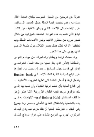 ‫ﺍﻟﺩﻭﻟﺔ ﻋﻥ ﺩﺭﺠﺘﻴﻥ ﻤﻥ ﺍﻟﻤﻌﺩل ﺍﻟﻤﺘﻭﺴﻁ ﻟﻠﺒﻠﺩﺍﻥ ﺍﻟﺜﻼﺜﺔ ﺍﻷﻗل‬
‫ﻤﺴﺘﻭﻯ؛ ﻭﻋﺩﻡ ﺘﺨﻔﻴﺽ ﻗﻴﻤﺔ ﺍﻟﻌﻤﻠﺔ ﺨﻼل ﺍﻟﻌﺎﻤﻴﻥ ﺍﻟـﺴﺎﺒﻘﻴﻥ‬
‫ﻋﻠﻰ ﺍﻻﻨﻀﻤﺎﻡ ﺇﻟﻰ ﺍﻻﺘﺤﺎﺩ ﺍﻟﻨﻘﺩﻱ ﻭﻴﻤﻜﻥ ﺍﻟﺘﺨﻔﻴﻑ ﻤﻥ ﺍﻟﺘﺸﺩﺩ‬
‫ﺍﻟﺒﺎﻟﻎ ﺍﻟﺫﻱ ﺘﺘﺴﻡ ﺒﻪ ﻫﺫﻩ ﺍﻟﻘﻭﺍﻋﺩ ﺍﻟﻤﺘﻌﻠﻘﺔ ﺒﺎﻟﻤﻴﺯﺍﻨﻴﺔ ﻤﻥ ﺨﻼل‬
‫ﺘﻔﺴﻴﺭ ﻤﺭﻥ، ﻤﻥ ﻤﻨﻅﻭﺭ ﺍﻻﺘﺠﺎﻩ ﻭﻟﻴﺱ ﺍﻷﻫـﺩﺍﻑ ﺍﻟﻤﻁﻠـﻭﺏ‬
‫ﺘﺤﻘﻴﻘﻬﺎ. ﺇﻻ ﺃﻨﻪ ﺘﻅل ﻫﻨﺎﻙ ﺒﻌﺽ ﺍﻟﻅﻼل ﺤﻭل ﻁﺒﻴﻌﺔ ﺍﻟـﻀﻡ‬
                                ‫ﺍﻟﺫﻱ ﻴﺠﺭﻱ ﻋﻠﻰ ﻫﺫﺍ ﺍﻟﻨﺤﻭ.‬
‫ﻭﻗﺩ ﻋﻤﺩﺕ ﻓﺭﻨﺴﺎ ﻭﺇﻴﻁﺎﻟﻴﺎ ﻭﺍﻟﺩﺍﻨﻤﺭﻙ، ﻤﻥ ﻤﻭﻗـﻊ ﺍﻟﻘﻬـﺭ‬
‫ﻭﺍﻟﻤﻁﺎﻟﺒﺔ )ﺍﻷﻤﺭ ﺍﻟﺫﻱ ﻴﻘﻠل ﻨﺴﺒ ‪‬ﺎ ﻤﻥ ﺤﺩﺓ ﺍﻟﺠﺩل ﺍﻟﻼﻭﺍﻗﻌـﻲ‬
                        ‫ﻴ‬
‫ﺍﻟﺩﺍﺌﺭ ﻓﻲ ﻓﺭﻨﺴﺎ ﺤﻭل ﺍﻟﺴﻴﺎﺩﺓ( ـ ﺒﻌﺩ ﺃﻥ ﺴﺌﻤﺕ ﻤﻥ ﺇﺠﺒﺎﺭﻫﺎ‬
‫ﻋﻠﻰ ﺃﺘﺒﺎﻉ ﺍﻟﺴﻴﺎﺴﺔ ﺍﻟﻨﻘﺩﻴﺔ ﻟﻠﺒﻨﻙ ﺍﻻﺘﺤـﺎﺩﻱ ‪Bundes bank‬‬
‫ﻭﺘﺤﻤل ﺍﺭﺘﻔﺎﻉ ﺃﺴﻌﺎﺭ ﺍﻟﻔﺎﺌﺩﺓ ﺍﻟﺘﻲ ﺘﻤﻠﻴﻬﺎ ﺍﻟﻅﺭﻭﻑ ﺍﻷﻟﻤﺎﻨﻴﺔ ـ‬
‫ﺇﻟﻰ ﺇﻗﻨﺎﻉ ﺃﻟﻤﺎﻨﻴﺎ ﺒﺄﻥ ﺘﻘﺘﺴﻡ ﻗﻭﺘﻬﺎ ﺍﻟﻨﻘﺩﻴﺔ، ﻭﺃﻥ ﺘﻌﻬﺩ ﺒﻬﺎ ﺇﻟـﻰ‬
‫ﺒﻨﻙ ﻤﺭﻜﺯﻱ ﻤﻭﺤﺩ ﺘﺘﺒﻌﻪ ﺍﻟﺒﻠﺩﺍﻥ ﺍﻷﻭﺭﻭﺒﻴﺔ ﺍﻻﺜﻨﺎ ﻋﺸﺭ )ﻭﻫﻭ‬
‫ﻤﺎ ﻜﻠﻑ ﺍﻟﻤﺴﺘﺸﺎﺭ ‪ Helmut Kohl‬ﺘﻭﺠﻴﻪ ﺍﻻﺘﻬﺎﻤﺎﺕ ﻟﻪ ﻓـﻲ‬
‫ﺒﻠﺩﻩ ﺒﺎﻟﺘﻀﺤﻴﺔ ﺒﺎﻻﺴﺘﻘﻼل ﺍﻟﻨﻘﺩﻱ ﺍﻷﻟﻤﺎﻨﻲ ﺒـﺴﻌﺭ ﺭﺨـﻴﺹ(‬
‫ﻭﻓﻲ ﺍﻟﻤﻘﺎﺒل، ﺍﺸﺘﺭﻁﺕ ﺃﻟﻤﺎﻨﻴﺎ ﺃﻥ ﻴﻘﻠﺩ ﺤﺭﻓ ‪‬ﺎ ﻨﻤـﻭﺫﺝ ﺍﻟﺒﻨـﻙ‬
               ‫ﻴ‬
‫ﺍﻟﻤﺭﻜﺯﻱ ﺍﻷﻭﺭﻭﺒﻲ ﺍﻟﻤﺯﻤﻊ ﺇﻨﺸﺎﺅﻩ ﻋﻠﻰ ﻏﺭﺍﺭ ﻨﻤﻭﺫﺝ ﺍﻟﺒﻨـﻙ‬


‫١٢٤‬                                                 ‫إﻟﻰ اﻟﻔﻬﺮس‬
 