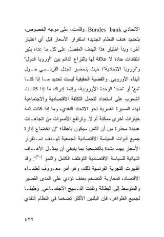 ‫ﺍﻻﺘﺤﺎﺩﻱ ‪ .Bundes bank‬ﻭﻗﺎﻤﺕ، ﻋﻠﻰ ﻤﻭﺠﻪ ﺍﻟﺨﺼﻭﺹ،‬
‫ﺒﺘﺤﺩﻴﺩ ﻫﺩﻑ ﺍﻟﻨﻅﺎﻡ ﺍﻟﺠﺩﻴﺩ؛ ﺍﺴﺘﻘﺭﺍﺭ ﺍﻷﺴﻌﺎﺭ ﻗﺒل ﺃﻱ ﺍﻋﺘﺒﺎﺭ‬
‫ﺁﺨﺭ؛ ﻭﺒﺩﺃ ﺍﺨﺘﻴﺎﺭ ﻫﺫﺍ ﺍﻟﻬﺩﻑ ﺍﻟﻤﻔﻀل ﻋﻠﻰ ﻜل ﻤﺎ ﻋﺩﺍﻩ ﻴﺜﻴﺭ‬
‫ﺍﻨﺘﻘﺎﺩﺍﺕ ﺤﺎﺩﺓ ﻻ ﻋﻼﻗﺔ ﻟﻬﺎ ﺒﺎﻟﻨﺯﺍﻉ ﺍﻟﺩﺍﺌﻡ ﺒﻴﻥ "ﺃﻭﺭﻭﺒﺎ ﺍﻟﺩﻭل"‬
‫ﻭ"ﺃﻭﺭﻭﺒﺎ ﺍﻻﺘﺤﺎﺩﻴﺔ"؛ ﺤﻴﺙ ﻴﻨﺤﺼﺭ ﺍﻟﺠﺩل ﺍﻟﻔﺭﻨـﺴﻲ ﺤـﻭل‬
‫ﺍﻟﺒﻨﺎﺀ ﺍﻷﻭﺭﻭﺒﻲ. ﻭﺍﻟﻘﻀﻴﺔ ﺍﻟﺤﻘﻴﻘﻴﺔ ﻟﻴﺴﺕ ﺘﺤﺩﻴﺩ ﻤـﺎ ﺇﺫﺍ ﻜﻨـﺎ‬
‫"ﻤﻊ" ﺃﻭ "ﻀﺩ" ﺍﻟﻭﺤﺩﺓ ﺍﻷﻭﺭﻭﺒﻴﺔ، ﻭﺇﻨﻤﺎ ﺇﺩﺭﺍﻙ ﻤﺎ ﺇﺫﺍ ﻜﺎﻨـﺕ‬
‫ﺍﻟﺸﻌﻭﺏ ﻋﻠﻰ ﺍﺴﺘﻌﺩﺍﺩ ﻟﺘﺤﻤل ﺍﻟﺘﻜﻠﻔﺔ ﺍﻻﻗﺘﺼﺎﺩﻴﺔ ﻭﺍﻻﺠﺘﻤﺎﻋﻴﺔ‬
‫ﻟﻬﺫﻩ ﺍﻟﻤﺴﻴﺭﺓ ﺍﻟﻘﺴﺭﻴﺔ ﻨﺤﻭ ﺍﻻﺘﺤﺎﺩ ﺍﻟﻨﻘﺩﻱ، ﻭﻤﺎ ﺇﺫﺍ ﻜﺎﻨﺕ ﺜﻤﺔ‬
‫ﺨﻴﺎﺭﺍﺕ ﺃﺨﺭﻯ ﻤﻤﻜﻨﺔ ﺃﻡ ﻻ. ﻭﺘﺭﺘﻔﻊ ﺍﻷﺼﻭﺍﺕ ﻤﻥ ﺍﺘﺠﺎﻫـﺎﺕ‬
‫ﻋﺩﻴﺩﺓ ﻤﺤﺫﺭﺓ ﻤﻥ ﺃﻥ ﺍﻟﺜﻤﻥ ﺴﻴﻜﻭﻥ ﺒﺎﻫ ﹰﺎ؛ "ﺇﻥ ﺇﺨﻀﺎﻉ ﺇﺩﺍﺭﺓ‬
                  ‫ﻅ‬
‫ﺠﻤﻴﻊ ﺃﺩﻭﺍﺕ ﺍﻟﺴﻴﺎﺴﺔ ﺍﻻﻗﺘﺼﺎﺩﻴﺔ ﺍﻟﺠﻤﻌﻴﺔ ﻟﻬـﺩﻑ ﺍﺴـﺘﻘﺭﺍﺭ‬
‫ﺍﻷﺴﻌﺎﺭ ﻴﻬﺩﺩ ﺒﺸﺩﺓ ﺒﺎﻟﺘﻀﺤﻴﺔ ﺒﻤﺎ ﻴﻨﺒﻐﻲ ﺃﻥ ‪‬ﻤﺜـل ﺍﻷﻫـﺩﺍﻑ‬
            ‫ﻴ‬
‫ﺍﻟﻨﻬﺎﺌﻴﺔ ﻟﻠﺴﻴﺎﺴﺔ ﺍﻻﻗﺘﺼﺎﺩﻴﺔ ﺍﻟﺘﻭﻅﻑ ﺍﻟﻜﺎﻤل ﻭﺍﻟﻨﻤﻭ )٠٢(". ﻭﻗﺩ‬
‫ﺃﻅﻬﺭﺕ ﺍﻟﺘﺠﺭﺒﺔ ﺍﻟﻔﺭﻨﺴﻴﺔ ﺫﻟﻙ، ﻭﻫﻭ ﺃﻤﺭ ﻤﻌـﺭﻭﻑ ﻟﻌﻠﻤـﺎﺀ‬
‫ﺍﻻﻗﺘﺼﺎﺩ، ﻓﻤﺤﺎﺭﺒﺔ ﺍﻟﺘﻀﺨﻡ ﺒﻌﻨﻑ ﺘﺅﺩﻱ ﻋﻠﻰ ﺍﻟﻤﺩﻯ ﺍﻟﻘﺼﻴﺭ‬
‫ﻭﺍﻟﻤﺘﻭﺴﻁ ﺇﻟﻰ ﺍﻟﺒﻁﺎﻟﺔ ﻭﺘﻔﺘﺕ ﺍﻟﻨـﺴﻴﺞ ﺍﻻﺠﺘﻤـﺎﻋﻲ. ﻭﻁﺒ ﹰـﺎ‬
  ‫ِ ‪‬ﻘ‬
‫ﻟﺠﻤﻴﻊ ﺍﻟﻅﻭﺍﻫﺭ، ﻓﺈﻥ ﺍﻟﺒﻠﺩﻴﻥ ﺍﻷﻜﺜﺭ ﺘﻀﺨ ‪‬ﺎ ﻓﻲ ﺍﻟﻨﻅﺎﻡ ﺍﻟﻨﻘﺩﻱ‬
                  ‫ﻤ‬


‫٢٢٤‬                                               ‫إﻟﻰ اﻟﻔﻬﺮس‬
 