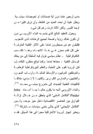 ‫ﻤﺩﻯ ﺃﺭﺒﻌﻴﻥ ﻋﺎ ‪‬ﺎ ﺩﻭﻥ ﺃﻴﺔ ﻀﻤﺎﻨﺎﺕ ﺃﻭ ﺘﻌﻭﻴﻀﺎﺕ ﺴﻴﺎﺴـﻴﺔ.‬
                                    ‫ﻤ‬
‫ﻭﻴﻅل ﻋﻠﻴﻨﺎ ﺃﻥ ﻨﺤﺩﺩ ﺍﻟﻌﺩﻴﺩ ﻤﻥ ﺍﻟﻨﻘﺎﻁ، ﻭﺃﻥ ﻨﺯﻴل ﻜﺜﻴ ‪‬ﺍ ﻤـﻥ‬
     ‫ﺭ‬
              ‫ﺃﻭﺠﻪ ﺍﻟﻠﺒﺱ. ﻭﻟﻜﻥ ﺍﻵﻟﺔ ﺩﺍﺭﺕ ﺭﻏﻡ ﻜل ﺸﻲﺀ.‬
‫ﻭﻴﺤﻭل ﺍﻟﺘﻌﻘﻴﺩ ﺍﻟﺒﺎﻟﻎ ﺍﻟﺫﻱ ﻴﺘﺴﻡ ﺒﻪ ﺍﻟﺒﻨﺎﺀ ﺍﻷﻭﺭﻭﺒـﻲ ﺩﻭﻥ‬
‫ﺃﻥ ﺘﻜﻭﻥ ﻫﻨﺎﻙ ﺭﺅﻴﺔ ﻭﺍﻀﺤﺔ ﻟﺠﻤﻴﻊ ﺍﻟﺭﻫﺎﻨﺎﺕ ﻟﺩﻯ ﺍﻟﺸﻌﻭﺏ.‬
‫ﻓﻘﻠﻴﻠﻭﻥ ﻫﻡ ﻤﻥ ﻴﺴﻴﻁﺭﻭﻥ ﺘﻤﺎ ‪‬ﺎ ﻋﻠﻰ ﺍﻵﺜﺎﺭ ﺍﻟﺘﻘﻨﻴﺔ ﺍﻟﻤﺘﺭﺘﺒـﺔ‬
                             ‫ﻤ‬
‫ﻋﻠﻰ ﻜل ﺘﻘﺩﻡ ﻤﺤﺯﺭ ﻓـﻲ ﻫـﺫﺍ ﺍﻻﺘﺠـﺎﻩ، ﻭﻫﻨـﺎ ﺘﻜﺘـﺴﺏ‬
‫ﺍﻟﺘﻜﻨﻭﻗﺭﺍﻁﻴﺔ ـ ﻨﻅﺎﻡ ﺴﻴﺎﺴﻲ ﺘﺅﻭل ﻓﻴﻪ ﺍﻟﺴﻠﻁﺔ ﺇﻟﻰ ﻤﻥ ﻴﻤﻠﻙ‬
‫ﺍﻟﻭﺴﺎﺌل ﺍﻟﺘﻘﻨﻴﺔ ـ ﻤﻌﻨﺎﻫﺎ ﺘﻤﺎ ‪‬ﺎ. ﻭﻜﻤﺎ ﺘﻭﻗﻊ ﻤﻨﻅﺭﻭ ﺍﻟﺘﻜﺎﻤـل،‬
                            ‫ﻤ‬
‫ﻓﺈﻥ ﺃﻭﺭﻭﺒﺎ ﺘﻘﻭﻡ ﻋﻠﻰ ﺍﻟﻨﺨﺒﺔ، ﻭﺍﻟ ﹸﻅﻡ ﺍﻟﺒﻴﺭﻭﻗﺭﺍﻁﻴﺔ ﺍﻟﻭﻁﻨﻴـﺔ‬
                        ‫ﻨ‬
‫ﻭﺍﻟﻤﻭﻅﻔﻴﻥ ﺍﻟﺩﻭﻟﻴﻴﻥ، ﻭﺍﻷﻭﺴﺎﻁ ﺍﻟﻤﺎﻟﻴـﺔ، ﻭﺃﺭﺒـﺎﺏ ﺍﻟﻤﻬـﻥ،‬
‫ﻭﺍﻟﻨﻘﺎﺒﻴﻴﻥ، ﻭﺍﻟﻤﺩﺍﺭﺱ ﺍﻟﻜﺒـﺭﻯ. ﻭﻟﻜﻨﻬـﺎ ﻻ ﺘـﺅﺩﻱ، ﺨﻼ ﹰـﺎ‬
  ‫ﻓ‬
‫ﻟﻠﺘﻜﻬﻨﺎﺕ ﺍﻟﻨﻔﻌﻴﺔ ﺍﻟﺠﺩﻴﺩﺓ، ﺇﻟﻰ ﻤﺸﺭﻭﻉ ﺴﻴﺎﺴـﻲ ﻤﺤـﺩﺩ )٢٢(.‬
‫ﻭﺍﻟﺒﻨﺎﺀ ﺍﻷﻭﺭﻭﺒﻲ ﺃﺸﺒﻪ ﻤﺎ ﻴﻜﻭﻥ ﺤﺎﻟ ‪‬ـﺎ ﺒﻤـﺎ ﺃﺴـﻤﺎﻩ ‪John‬‬
                   ‫ﻴ‬
‫‪" Pinder‬ﺍﻟﺘﻜﺎﻤل ﺍﻟﺴﻠﺒﻲ" ﺍﻟﺫﻱ ﻴﺘﺤﻘﻕ ﻤـﻥ ﺨـﻼل ﺇﺯﺍﻟـﺔ‬
‫ﺍﻟﻔﻭﺍﺭﻕ ﺒﻴﻥ ﺍﻟﻌﻨﺎﺼﺭ ﺍﻻﻗﺘﺼﺎﺩﻴﺔ ﺩﺍﺨل ﺤﻴﺯ ﻤﻭﺤﺩ، ﻭﻟـﻴﺱ‬
‫"ﺍﻟﺘﻜﺎﻤل ﺍﻹﻴﺠﺎﺒﻲ" ﺍﻟﺫﻱ ﻴﺘﺄﺘﻰ ﺒﺘﺒﻨﻲ ﺴﻴﺎﺴﺎﺕ ﻤـﺸﺘﺭﻜﺔ )٣٢(.‬
‫ﻭﻴﻌﺘﺒﺭ ﺍﻨﻬﻴﺎﺭ ﺃﻭﺭﻭﺒﺎ ﺍﻻﺸﺘﺭﺍﻜﻴﺔ ﻤﻌﺒ ‪‬ﺍ ﻓﻲ ﻫﺫﺍ ﺍﻟﺴﻴﺎﻕ. ﻓﻘـﺩ‬
                     ‫ﺭ‬


‫٤٢٤‬                                               ‫إﻟﻰ اﻟﻔﻬﺮس‬
 