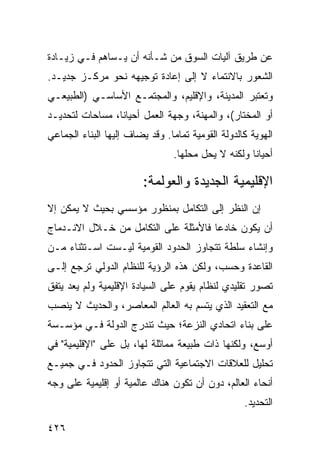 ‫ﻋﻥ ﻁﺭﻴﻕ ﺁﻟﻴﺎﺕ ﺍﻟﺴﻭﻕ ﻤﻥ ﺸـﺄﻨﻪ ﺃﻥ ﻴـﺴﺎﻫﻡ ﻓـﻲ ﺯﻴـﺎﺩﺓ‬
‫ﺍﻟﺸﻌﻭﺭ ﺒﺎﻻﻨﺘﻤﺎﺀ ﻻ ﺇﻟﻰ ﺇﻋﺎﺩﺓ ﺘﻭﺠﻴﻬﻪ ﻨﺤﻭ ﻤﺭﻜـﺯ ﺠﺩﻴـﺩ.‬
‫ﻭﺘﻌﺘﺒﺭ ﺍﻟﻤﺩﻴﻨﺔ، ﻭﺍﻹﻗﻠﻴﻡ، ﻭﺍﻟﻤﺠﺘﻤـﻊ ﺍﻷﺴﺎﺴـﻲ )ﺍﻟﻁﺒﻴﻌـﻲ‬
‫ﺃﻭ ﺍﻟﻤﺨﺘﺎﺭ(، ﻭﺍﻟﻤﻬﻨﺔ، ﻭﺠﻬﺔ ﺍﻟﻌﻤل ﺃﺤﻴﺎ ﹰﺎ، ﻤﺴﺎﺤﺎﺕ ﻟﺘﺤﺩﻴـﺩ‬
                 ‫ﻨ‬
‫ﺍﻟﻬﻭﻴﺔ ﻜﺎﻟﺩﻭﻟﺔ ﺍﻟﻘﻭﻤﻴﺔ ﺘﻤﺎ ‪‬ﺎ. ﻭﻗﺩ ﻴﻀﺎﻑ ﺇﻟﻴﻬﺎ ﺍﻟﺒﻨﺎﺀ ﺍﻟﺠﻤﺎﻋﻲ‬
                                ‫ﻤ‬
                                 ‫ﺃﺤﻴﺎ ﹰﺎ ﻭﻟﻜﻨﻪ ﻻ ﻴﺤل ﻤﺤﻠﻬﺎ.‬
                                                     ‫ﻨ‬

                         ‫ﺍﻹﻗﻠﻴﻤﻴﺔ ﺍﻟﺠﺩﻴﺩﺓ ﻭﺍﻟﻌﻭﻟﻤﺔ:‬
‫ﺇﻥ ﺍﻟﻨﻅﺭ ﺇﻟﻰ ﺍﻟﺘﻜﺎﻤل ﺒﻤﻨﻅﻭﺭ ﻤﺅﺴﺴﻲ ﺒﺤﻴﺙ ﻻ ﻴﻤﻜﻥ ﺇﻻ‬
‫ﺃﻥ ﻴﻜﻭﻥ ﺨﺎﺩ ‪‬ﺎ ﻓﺎﻷﻤﺜﻠﺔ ﻋﻠﻰ ﺍﻟﺘﻜﺎﻤل ﻤﻥ ﺨـﻼل ﺍﻻﻨـﺩﻤﺎﺝ‬
                                      ‫ﻋ‬
‫ﻭﺇﻨﺸﺎﺀ ﺴﻠﻁﺔ ﺘﺘﺠﺎﻭﺯ ﺍﻟﺤﺩﻭﺩ ﺍﻟﻘﻭﻤﻴﺔ ﻟﻴـﺴﺕ ﺍﺴـﺘﺜﻨﺎﺀ ﻤـﻥ‬
    ‫‪‬‬
‫ﺍﻟﻘﺎﻋﺩﺓ ﻭﺤﺴﺏ، ﻭﻟﻜﻥ ﻫﺫﻩ ﺍﻟﺭﺅﻴﺔ ﻟﻠﻨﻅﺎﻡ ﺍﻟﺩﻭﻟﻲ ﺘﺭﺠﻊ ﺇﻟـﻰ‬
‫ﺘﺼﻭﺭ ﺘﻘﻠﻴﺩﻱ ﻟﻨﻅﺎﻡ ﻴﻘﻭﻡ ﻋﻠﻰ ﺍﻟﺴﻴﺎﺩﺓ ﺍﻹﻗﻠﻴﻤﻴﺔ ﻭﻟﻡ ﻴﻌﺩ ﻴﺘﻔﻕ‬
‫ﻤﻊ ﺍﻟﺘﻌﻘﻴﺩ ﺍﻟﺫﻱ ﻴﺘﺴﻡ ﺒﻪ ﺍﻟﻌﺎﻟﻡ ﺍﻟﻤﻌﺎﺼﺭ، ﻭﺍﻟﺤﺩﻴﺙ ﻻ ﻴﻨﺼﺏ‬
‫ﻋﻠﻰ ﺒﻨﺎﺀ ﺍﺘﺤﺎﺩﻱ ﺍﻟﻨﺯﻋﺔ؛ ﺤﻴﺙ ﺘﻨﺩﺭﺝ ﺍﻟﺩﻭﻟﺔ ﻓـﻲ ﻤﺅﺴـﺴﺔ‬
‫ﺃﻭﺴﻊ، ﻭﻟﻜﻨﻬﺎ ﺫﺍﺕ ﻁﺒﻴﻌﺔ ﻤﻤﺎﺜﻠﺔ ﻟﻬﺎ، ﺒل ﻋﻠﻰ "ﺍﻹﻗﻠﻴﻤﻴﺔ" ﻓﻲ‬
‫ﺘﺤﻠﻴل ﻟﻠﻌﻼﻗﺎﺕ ﺍﻻﺠﺘﻤﺎﻋﻴﺔ ﺍﻟﺘﻲ ﺘﺘﺠﺎﻭﺯ ﺍﻟﺤﺩﻭﺩ ﻓـﻲ ﺠﻤﻴـﻊ‬
‫ﺃﻨﺤﺎﺀ ﺍﻟﻌﺎﻟﻡ، ﺩﻭﻥ ﺃﻥ ﺘﻜﻭﻥ ﻫﻨﺎﻙ ﻋﺎﻟﻤﻴﺔ ﺃﻭ ﺇﻗﻠﻴﻤﻴﺔ ﻋﻠﻰ ﻭﺠﻪ‬
                                                    ‫ﺍﻟﺘﺤﺩﻴﺩ.‬

‫٦٢٤‬                                                 ‫إﻟﻰ اﻟﻔﻬﺮس‬
 