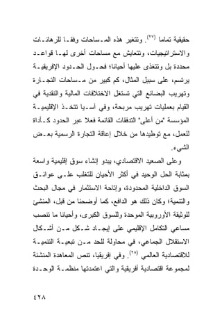 ‫ﺤﻘﻴﻘﻴﺔ ﺘﻤﺎ ‪‬ﺎ )٧٢(. ﻭﺘﺘﻐﻴﺭ ﻫﺫﻩ ﺍﻟﻤـﺴﺎﺤﺎﺕ ﻭﻓ ﹰـﺎ ﻟﻠﺭﻫﺎﻨـﺎﺕ‬
            ‫ِ ﹾﻘ‬                             ‫ﻤ‬
‫ﻭﺍﻻﺴﺘﺭﺍﺘﻴﺠﻴﺎﺕ، ﻭﺘﺘﻌﺎﻴﺵ ﻤﻊ ﻤﺴﺎﺤﺎﺕ ﺃﺨﺭﻯ ﻟﻬـﺎ ﻗﻭﺍﻋـﺩ‬
‫ﻤﺤﺩﺩﺓ ﺒل ﻭﺘﺘﻐﺫﻯ ﻋﻠﻴﻬﺎ ﺃﺤﻴﺎ ﹰﺎ؛ ﻓﺤـﻭل ﺍﻟﺤـﺩﻭﺩ ﺍﻹﻓﺭﻴﻘﻴـﺔ‬
                          ‫ﻨ‬
‫ﻴﺭﺘﺴﻡ، ﻋﻠﻰ ﺴﺒﻴل ﺍﻟﻤﺜﺎل، ﻜﻡ ﻜﺒﻴﺭ ﻤﻥ ﻤـﺴﺎﺤﺎﺕ ﺍﻟﺘﺠـﺎﺭﺓ‬
‫ﻭﺘﻬﺭﻴﺏ ﺍﻟﺒﻀﺎﺌﻊ ﺍﻟﺘﻲ ﺘﺴﺘﻐل ﺍﻻﺨﺘﻼﻓﺎﺕ ﺍﻟﻤﺎﻟﻴﺔ ﻭﺍﻟﻨﻘﺩﻴﺔ ﻓﻲ‬
‫ﺍﻟﻘﻴﺎﻡ ﺒﻌﻤﻠﻴﺎﺕ ﺘﻬﺭﻴﺏ ﻤﺭﺒﺤﺔ، ﻭﻓﻲ ﺁﺴـﻴﺎ ﺘﺘﺨـﺫ ﺍﻹﻗﻠﻴﻤﻴـﺔ‬
‫ﺍﻟﻤﺅﺴﺴﺔ "ﻤﻥ ﺃﻋﻠﻰ" ﺍﻟﺘﺩﻓﻘﺎﺕ ﺍﻟﻘﺎﺌﻤﺔ ﻓﻌﻼ ﻋﺒﺭ ﺍﻟﺤﺩﻭﺩ ﻜـﺄﺩﺍﺓ‬
                  ‫ﹰ‬
‫ﻟﻠﻌﻤل، ﻤﻊ ﺘﻭﻁﻴﺩﻫﺎ ﻤﻥ ﺨﻼل ﺇﻋﺎﻗﺔ ﺍﻟﺘﺠﺎﺭﺓ ﺍﻟﺭﺴﻤﻴﺔ ﺒﻌـﺽ‬
                                                  ‫ﺍﻟﺸﻲﺀ.‬
‫ﻭﻋﻠﻰ ﺍﻟﺼﻌﻴﺩ ﺍﻻﻗﺘﺼﺎﺩﻱ، ﻴﺒﺩﻭ ﺇﻨﺸﺎﺀ ﺴﻭﻕ ﺇﻗﻠﻴﻤﻴﺔ ﻭﺍﺴﻌﺔ‬
‫ﺒﻤﺜﺎﺒﺔ ﺍﻟﺤل ﺍﻟﻭﺤﻴﺩ ﻓﻲ ﺃﻜﺜﺭ ﺍﻷﺤﻴﺎﻥ ﻟﻠﺘﻐﻠﺏ ﻋﻠـﻰ ﻋﻭﺍﺌـﻕ‬
‫ﺍﻟﺴﻭﻕ ﺍﻟﺩﺍﺨﻠﻴﺔ ﺍﻟﻤﺤﺩﻭﺩﺓ، ﻭﺇﺘﺎﺤﺔ ﺍﻻﺴﺘﺜﻤﺎﺭ ﻓﻲ ﻤﺠﺎل ﺍﻟﺒﺤﺙ‬
‫ﻭﺍﻟﺘﻨﻤﻴﺔ؛ ﻭﻜﺎﻥ ﺫﻟﻙ ﻫﻭ ﺍﻟﺩﺍﻓﻊ، ﻜﻤﺎ ﺃﻭﻀﺤﻨﺎ ﻤﻥ ﻗﺒل، ﺍﻟﻤﻨﺸﺊ‬
‫ﻟﻠﻭﺜﻴﻘﺔ ﺍﻷﻭﺭﻭﺒﻴﺔ ﺍﻟﻤﻭﺤﺩﺓ ﻭﻟﻠﺴﻭﻕ ﺍﻟﻜﺒﺭﻯ، ﻭﺃﺤﻴﺎ ﹰﺎ ﻤﺎ ﺘﻨﺼﺏ‬
         ‫ﻨ‬
‫ﻤﺴﺎﻋﻲ ﺍﻟﺘﻜﺎﻤل ﺍﻹﻗﻠﻴﻤﻲ ﻋﻠﻰ ﺇﻴﺠـﺎﺩ ﺸـﻜل ﻤـﻥ ﺃﺸـﻜﺎل‬
‫ﺍﻻﺴﺘﻘﻼل ﺍﻟﺠﻤﺎﻋﻲ، ﻓﻲ ﻤﺤﺎﻭﻟﺔ ﻟﻠﺤﺩ ﻤـﻥ ﺘﺒﻌﻴـﺔ ﺍﻟﺘﻨﻤﻴـﺔ‬
‫ﻟﻼﻗﺘﺼﺎﺩﻴﺔ ﺍﻟﻌﺎﻟﻤﻲ )٨٢(. ﻭﻓﻲ ﺇﻓﺭﻴﻘﻴﺎ، ﺘﻨﺹ ﺍﻟﻤﻌﺎﻫﺩﺓ ﺍﻟﻤﻨﺸﺌﺔ‬
‫ﻟﻤﺠﻤﻭﻋﺔ ﺍﻗﺘﺼﺎﺩﻴﺔ ﺃﻓﺭﻴﻘﻴﺔ ﻭﺍﻟﺘﻲ ﺍﻋﺘﻤﺩﺘﻬﺎ ﻤﻨﻅﻤـﺔ ﺍﻟﻭﺤـﺩﺓ‬


‫٨٢٤‬                                              ‫إﻟﻰ اﻟﻔﻬﺮس‬
 