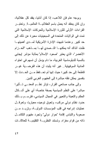 ‫ﻭﺒﻭﺠﻪ ﻋﺎﻡ ﻓﺈﻥ ﺍﻟﻼﻋﺏ، ﺇﺫﺍ ﻜﺎﻥ ﺃﻨﺎﻨ ‪‬ﺎ، ﻴﻔﻘﺩ ﻜل ﻋﻘﻼﻨﻴﺔ،‬
                  ‫ﻴ‬
‫ﻭﺇﻥ ﻜﺎﻥ ﻴﻌﺘﻘﺩ ﺃﻨﻪ ﻴﻌﻤل ﺒﺎﺴﻡ ﺍﻟﻌﻘﻼﻨﻴـﺔ ﺍﻟﻌﺎﻟﻤﻴـﺔ. ﻭﺘﻌﺘﺒـﺭ‬
‫ﺍﻟﻘﺭﺍﺀﺍﺕ ﺍﻷﻭﻟﻰ ﻟﻠﺜﻭﺭﺓ ﺍﻹﺴﻼﻤﻴﺔ ﻭﻟﻠﺤﺭﻜﺎﺕ ﺍﻹﺴﻼﻤﻴﺔ ﺍﻟﺘﻲ‬
‫ﺘﻤﺕ ﻓﻲ ﺍﻟﻭﻻﻴﺎﺕ ﺍﻟﻤﺘﺤﺩﺓ ﻓﻲ ﺍﻟﺴﺒﻌﻴﻨﻴﺎﺕ ‪‬ﻌﺒﺭﺓ ﻋﻥ ﺫﻟﻙ ﺇﻟﻰ‬
               ‫ﻤ‬
‫ﺤﺩ ﻜﺒﻴﺭ. ﻭﻋﻨﺩﻤﺎ ﺘﻨﺒﻬﺕ ﺍﻹﺩﺍﺭﺓ ﺍﻷﻤﺭﻴﻜﻴﺔ ﻟﻤـﺩﻯ ﺃﻫﻤﻴﺘﻬـﺎ‬
‫ﻅﻨﺕ ﺁﻨﺫﺍﻙ ﺃﻨﻪ ﻴﻤﻜﻨﻬـﺎ ﺍﻟﺘـﺼﺩﻱ ﻟﻬـﺎ ﺒﻤـﺫﻫﺏ "ﺍﻟﺤـﺯﺍﻡ‬
‫ﺍﻷﺨﻀﺭ"، ﺍﻟﺫﻱ ﻴﻌﺘﺒﺭ "ﺼﻌﻭﺩ ﺍﻹﺴﻼﻡ" ﺒﻤﺜﺎﺒﺔ ﻤﺅﺸﺭ ﺇﻴﺠﺎﺒﻲ‬
‫ﺒﺎﻟﻨﺴﺒﺔ ﻟﻠﺩﺒﻠﻭﻤﺎﺴﻴﺔ ﺍﻟﻐﺭﺒﻴﺔ، ﻤﺎ ﺩﺍﻡ ﻴﺅﻤل ﺃﻥ ﺘﺴﻬﻡ ﻓﻲ ﺍﺤﺘﻭﺍﺀ‬
‫ﺍﻟﻤﺎﺩﻴﺔ ﺍﻟﺴﻭﻓﻴﻴﺘﻴﺔ.. ﻏﻴﺭ ﺃﻨﻪ ﻴﺜﺒﺕ ﺃﻥ ﻫﺫﻩ ﺍﻟﻔﺭﻀـﻴﺔ ﻏﻴـﺭ‬
‫ﻗﺎﻁﻌﺔ ﺇﻟﻰ ﺤﺩ ﻜﺒﻴﺭ؛ ﺤﻴﺙ ﺇﻨﻬﺎ ﻟﻡ ﺘﺤـﺘﻔﻅ ﻤـﻥ ﺍﻟﺤـﺩﺙ ﺇﻻ‬
         ‫ﺒﺘﻔﺴﻴﺭ ﻴﻤﻜﻥ ﻨﻘﻠﻪ ﻤﺒﺎﺸﺭﺓ ﺇﻟﻰ ﺍﻟﻤﻔﻬﻭﻡ ﺍﻟﻐﺭﺒﻲ ﻟﻠﺩﻴﻥ.‬
‫ﻭﺇﻟﻰ ﺠﺎﻨﺏ ﺼﺎﻨﻌﻲ ﺍﻟﻘﺭﺍﺭ، ﺘﺅﺜﺭ ﻨﻅـﻡ ﺍﻟﻤﻌﻨـﻰ ﺘـﺄﺜﻴ ‪‬ﺍ‬
 ‫ﺭ‬
‫ﻤﺒﺎﺸ ‪‬ﺍ ﻋﻠﻰ ﺍﻟ ﹸﻅﻡ ﺍﻟﺴﻴﺎﺴﻴﺔ ﺒﺼﻔﺔ ﺨﺎﺼﺔ؛ ﺃﻱ ﻋﻠﻰ ﺃﺸـﻜﺎل‬
                                    ‫ﻨ‬         ‫ﺭ‬
‫ﺍﻟ ‪‬ﻜﻡ ﻭﺍﻟﺘﻌﺒﺌﺔ ﻭﺍﻟﺘﻌﺒﻴﺭ ﻓﻲ ﺍﻟﻤﺠﺎل ﺍﻟﺴﻴﺎﺴﻲ، ﻓﺘﺭﺴـﻡ ﺒـﺫﻟﻙ‬
                                                    ‫ﺤ‬
‫ﺤﺩﻭﺩ ﻨﻅﺎﻡ ﺩﻭﻟﻲ ﻤﺭﻜﺏ، ﻭﺘﻌﻭﻕ ﺘﻭﺤﻴﺩﻩ ﻤﻌﻴﺎﺭ ‪‬ﺎ، ﻭﺘﻌﺭﻗـل‬
          ‫ﻴ‬
‫ﻋﻤﻠﻴﺎﺕ ﺇﺩﺭﺍﺠﻪ ﻓﻲ ﻗﻠﺏ ﺍﻟﻤﺅﺴﺴﺎﺕ ﺍﻟﺩﻭﻟﻴـﺔ، ﻭﺘﺯﻴـﺩ ﻤـﻥ‬
‫ﺼﻌﻭﺒﺔ ﻭﺍﻟﺘﺒﺎﺱ ﺇﻗﺎﻤﺔ "ﺤﻭﺍﺭ ﺩﻭﻟﻲ" ﻭﺘﺠﺭﺩ ﻤﻔﻬﻭﻡ ﺍﻟﺘﻜﺎﻤـل‬
‫ﺫﺍﺘﻪ ﻤﻥ ﻗﻭﺍﻡ ﻤﻐﺯﺍﻩ. ﻭﺘﺴﺘﻨﺩ ﺍﻟﻨﻅﺭﻴـﺔ ﺍﻟﺘﻘﻠﻴﺩﻴـﺔ ﻟﻠﻌﻼﻗـﺎﺕ‬


‫٢٤‬                                                ‫إﻟﻰ اﻟﻔﻬﺮس‬
 