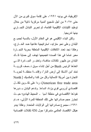 ‫ﺍﻹﻓﺭﻴﻘﻴﺔ، ﻓﻲ ﻴﻭﻨﻴﻪ ١٩٩١، ﻋﻠﻰ ﺇﻗﺎﻤﺔ ﺴﻭﻕ ﻜﺒﺭﻯ ﻤﻥ ﺍﻵﻥ‬
‫ﺤﺘﻰ ٥٢٠٢ ﻤﻥ ﺃﺠل ﺘﺸﺠﻴﻊ "ﺘﻨﻤﻴﺔ ﻤﺭﻜﺯﻴﺔ ﺫﺍﺘﻴﺔ" ﻤﻥ ﺨﻼل‬
‫ﺘﻭﻁﻴﺩ ﺍﻟﻜﻴﺎﻨﺎﺕ ﺍﻹﻗﻠﻴﻤﻴﺔ ﺍﻟﻘﺎﺌﻤﺔ، ﺜﻡ ﺘﺤﺭﻴﺭ ﺍﻟﺘﺒﺎﺩل ﺍﻟﺘﺠـﺎﺭﻱ‬
                                             ‫ﺒﻴﻨﻬﺎ ﺘﺩﺭﻴﺠ ‪‬ﺎ.‬
                                               ‫ﻴ‬
‫ﻭﻟﻜﻥ ﺍﻟﺒﻨﺎﺀ ﺍﻹﻗﻠﻴﻤﻲ ﻫﻭ ﻓﻲ ﺍﻟﻤﻘﺎﻡ ﺍﻷﻭل، ﺒﺎﻟﻨﺴﺒﺔ ﻟﺠﻤﻴـﻊ‬
‫ﺍﻟﺒﻠﺩﺍﻥ ﻭﻋﻠﻰ ﻨﺤﻭ ﻤﺘﺯﺍﻴﺩ، ﺍﺴﺘﺭﺍﺘﻴﺠﻴﺔ ﺩﻓﺎﻋﻴﺔ ﻀﺩ ﺍﻟﺨـﺎﺭﺝ،‬
‫ﻭﻫﻜﺫﺍ ﻨﺠﺩ ﺘﻌﺩﺩ ﺍﻻﺘﻔﺎﻗﺎﺕ ﺍﻹﻗﻠﻴﻤﻴﺔ ﺍﻟﻤﺘﻌﻠﻘﺔ ﺒﺤﺭﻴﺔ ﺍﻟﺘﺠـﺎﺭﺓ‬
‫ﻤﻌﺒﺭ ﺘﻤﺎ ‪‬ﺎ ﻓﻲ ﻫﺫﺍ ﺍﻟﺼﺩﺩ؛ ﻓﺠﻤﻴﻌﻬﺎ ﺘﻬﺩﻑ ﺇﻟﻰ ﺤﻤﺎﻴﺔ ﺘﻠـﻙ‬
                                           ‫ﻤ‬
‫ﺍﻟﺒﻠﺩﺍﻥ ﻤﻥ ﻅﻬﻭﺭ ﺘﻜﺘﻼﺕ ﻤﻨﺎﻓﺴﺔ، ﻭﺘﻌﺘﺒـﺭ ﺍﻟﻤﺒـﺎﺩﺭﺓ ﺍﻟﺘـﻲ‬
‫ﺍﺘﺨﺫﻫﺎ ﺍﻟﺭﺌﻴﺱ ‪ Bush‬ﻤﻥ ﺃﺠل ﺇﻨﺸﺎﺀ ﺴﻭﻕ ﻨـﺼﻑ ﻜﺭﻭﻴـﺔ‬
‫ﺘﻤﺘﺩ "ﻤﻥ ﺃﻻﺴﻜﺎ ﺇﻟﻰ ﺃﺭﺽ ﺍﻟﻨﺎﺭ"، ﻭﺇﻗﺎﻤـﺔ ﻤﻨﻁﻘـﺔ ﻟﺤﺭﻴـﺔ‬
‫ﺍﻟﺘﺠﺎﺭﺓ ﺒﻴﻥ ﺃﻤﺭﻴﻜﺎ ﺍﻟﺸﻤﺎﻟﻴﺔ ﻭﻜل ﻤﻥ ﻜﻨﺩﺍ ﻭﺍﻟﻤﻜﺴﻴﻙ ) ‪North‬‬
‫‪ ،(American free trade area‬ﺭ ‪‬ﺍ ﻋﻠﻰ ﺘﻜـﻭﻴﻥ ﺘﻜﺘـل‬
                  ‫ﺩ‬
‫ﺍﻗﺘﺼﺎﺩﻱ ﺃﻭﺭﻭﺒﻲ ﻗﻭﻱ ﻴﺯﺩﺍﺩ ﺍﺘﺴﺎ ‪‬ﺎ. ﻭﺘﺩﻋﻡ ﺍﻟﻴﺎﺒﺎﻥ ﺒـﺩﻭﺭﻫﺎ‬
                        ‫ﻋ‬
‫ﻨﻔﻭﺫﻫﺎ ﺍﻻﻗﺘﺼﺎﺩﻱ ﻓﻲ ﻤﻨﻁﻘﺔ ﺁﺴﻴﺎ ـ ﺍﻟﻤﺤﻴﻁ ﺍﻟﻬﺎﺩﺉ؛ ﺤﻴـﺙ‬
‫ﺘﺠﺎﻭﺯ ﺤﺠﻡ ﺼﺎﺩﺭﺍﺘﻬﺎ ﻋﻠﻰ ﺘﻠﻙ ﺍﻟﻤﻨﻁﻘﺔ ﻟﻠﻤﺭﺓ ﺍﻷﻭﻟﻰ، ﻋـﺎﻡ‬
‫١٩٩١، ﻤﺠﻤﻭﻉ ﺼﺎﺩﺭﺍﺘﻬﺎ ﺇﻟﻰ ﺍﻟﻭﻻﻴﺎﺕ ﺍﻟﻤﺘﺤﺩﺓ. ﻭﻫﻜﺫﺍ ﻴﺒﺩﻭ‬
‫ﻫﻴﻜل ﺍﻻﻗﺘﺼﺎﺩ ﺍﻟﻌﺎﻟﻤﻲ ﻤﺘﻤﺭﻜ ‪‬ﺍ ﺤﻭل ﺜﻼﺜﺔ ﺘﻜﺘﻼﺕ ﺍﻗﺘﺼﺎﺩﻴﺔ‬
                         ‫ﺯ‬


‫٩٢٤‬                                                ‫إﻟﻰ اﻟﻔﻬﺮس‬
 