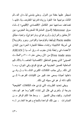 ‫ﺘﺴﻴﻁﺭ ﻋﻠﻴﻬﺎ ﺤﻔﻨﺔ ﻤﻥ ﺍﻟﺩﻭل. ﻭﺤﺘﻰ ﻴﺘﺴﻨﻰ ﻟﺒﻠـﺩﺍﻥ ﺍﻟﻌـﺎﻟﻡ‬
‫ﺍﻟﺜﺎﻟﺙ ﻤﻭﺍﺠﻬﺔ ﻫﺫﺍ ﺍﻟﻨﻔﻭﺫ ﻭﺯﻴﺎﺩﺓ ﻗﺩﺭﺘﻬﺎ ﺍﻟﺘﻔﺎﻭﻀـﻴﺔ، ﻓﺈﻨﻬـﺎ‬
‫ﺘﻀﺎﻋﻑ ﻤﺴﺎﻋﻴﻬﺎ ﻨﺤﻭ ﺍﻟﺘﻜﺎﻤل ﺍﻻﻗﺘﺼﺎﺩﻱ ﺍﻹﻗﻠﻴﻤﻲ؛ ﺇﻨـﺸﺎﺀ‬
‫ﺴﻭﻕ ‪) Mercosur‬ﺍﻟﺴﻭﻕ ﺍﻟﻤﺸﺘﺭﻜﺔ ﻟﻠﻤﺨﺭﻭﻁ ﺍﻟﺠﻨﻭﺒﻲ، ﺒﻴﻥ‬
‫ﺍﻷﺭﺠﻨﺘﻴﻥ ﻭﺍﻟﺒﺭﺍﺯﻴل ﻭﺃﻭﺭﻭﻏﻭﺍﻱ ﻭﺒﺎﺭﺍﻏﻭﺍﻱ(، ﻭﺇﺤﻴﺎﺀ ﻤﻴﺜﺎﻕ‬
‫‪) Pacte andin‬ﺒﻭﻟﻴﻔﻴﺎ ﻭﻜﻭﻟﻭﻤﺒﻴﺎ ﻭﺇﻜﻭﺍﺩﻭﺭ ﻭﺒﻴﺭﻭ ﻭﻓﻨﺯﻭﻴﻼ(‬
‫ﻓﻲ ﺃﻤﺭﻴﻜﺎ ﺍﻟﻼﺘﻴﻨﻴﺔ؛ ﻭﺇﻨﺸﺎﺀ ﻤﻨﻁﻘﺔ ﻟﻠﺘﺠﺎﺭﺓ ﺍﻟﺤﺭﺓ ﺒﻴﻥ ﺍﻟﺒﻠﺩﺍﻥ‬
‫ﺍﻷﻋﻀﺎﺀ ﻓﻲ ﺭﺍﺒﻁﺔ ﺒﻠﺩﺍﻥ ﺠﻨﻭﺏ ﺸـﺭﻕ ﺁﺴـﻴﺎ ) ‪ASEAN‬‬
‫‪ (Free trade area‬ﻤﻥ ﺍﻵﻥ ﻭﺤﺘﻰ ﻋﺎﻡ ٨٠٠٢؛ ﻭ"ﺍﻟﻤﺜﻠـﺙ‬
‫ﺍﻟﺼﻴﻨﻲ" ﺍﻟﺫﻱ ﻴﺠﻤﻊ ﺍﻟﻤﻨﺎﻁﻕ ﺍﻻﻗﺘﺼﺎﺩﻴﺔ ﺍﻟﺨﺎﺼـﺔ ﺒﺎﻷﻗـﺎﻟﻴﻡ‬
‫ﺍﻟﺴﺎﺤﻠﻴﺔ ﻟﻠﺼﻴﻥ ﺍﻟﺠﻨﻭﺒﻴﺔ ﻓﻲ ﻫﻭﻨﻎ ﻜﻭﻨﻎ ﻭﻓﻲ ﺘﺎﻴﻭﺍﻥ، ﻭﻤـﺎ‬
‫ﺇﻟﻰ ﺫﻟﻙ. ﻭﺇﻟﻰ ﺠﺎﻨﺏ ﺍﻟﺘﻜﺘﻼﺕ ﺍﻟﻜﺒﺭﻯ ﺍﻟﻨﺎﺸـﺌﺔ ﺒـل ﻭﻓـﻲ‬
‫ﺩﺍﺨﻠﻬﺎ ﺃﺤﻴﺎ ﹰﺎ، ﻴﺴﻌﻰ ﻋﺩﺩ ﻜﺒﻴﺭ ﻤﻥ ﺍﻟﻜﻴﺎﻨﺎﺕ ﺍﻟﻔﺭﻋﻴـﺔ ﺇﻟـﻰ‬
                                          ‫ﻨ‬
                        ‫ﺘﺄﻜﻴﺩ ﺫﺍﺘﻪ ﺃﻭ ﻫﻭ ﻓﻲ ﺴﺒﻴﻠﻪ ﺇﻟﻰ ﺫﻟﻙ.‬
‫ﻭﻴﺒﻘﻰ ﺘﺤﺩﻴﺩ ﺍﻟﻅﺭﻭﻑ ﺍﻟﺘﻲ ﺘﺅﺩﻱ ﻫﺫﻩ ﺍﻟﺘﻜﺎﻓﻼﺕ "ﺍﻟﻁﺒﻴﻌﻴﺔ"‬
‫ﺒﺩﺭﺠﺔ ﺃﻭ ﺒﺄﺨﺭﻯ ﻓﻲ ﻅل ﺇﻟﻰ ﺇﻨﺸﺎﺀ "ﺇﻗﻠﻴﻡ" ﻭﻤﺎ ﻫﻭ ﺍﻟﻬـﺩﻑ‬
‫ﺍﻟﻤﻨﺸﻭﺩ. ﻭﻜﻴﻑ ﻴﻤﻜﻥ ﺍﻟﺘﻤﻴﻴﺯ ـ ﻭﺴﻁ ﻫﺫﺍ ﺍﻟﻜﻡ ﺍﻟﻭﺍﻓﺭ ﻤـﻥ‬
‫ﺍﻟﻤﺒﺎﺩﺭﺍﺕ ـ ﺒﻴﻥ ﺘﻠﻙ ﺍﻟﻭﺍﻋﺩﺓ ﺒﺎﻟﻨﺠﺎﺡ ﻭﻏﻴﺭﻫﺎ ﺍﻟﻤﻘـﺩﺭ ﻟـﻪ‬


‫٠٣٤‬                                               ‫إﻟﻰ اﻟﻔﻬﺮس‬
 