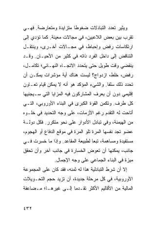 ‫ﻭﻴﺜﻴﺭ ﺘﻌﺩﺩ ﺍﻟﺘﺒﺎﺩﻻﺕ ﻀﻐﻭ ﹰﺎ ﻤﺘﺯﺍﻴﺩﺓ ﻭﻤﺘﻌﺎﺭﻀﺔ. ﻓﻬـﻲ‬
                        ‫ﻁ‬
‫ﺘﻘﺭﺏ ﺒﻴﻥ ﺒﻌﺽ ﺍﻟﻼﻋﺒﻴﻥ، ﻓﻲ ﻤﺠﺎﻻﺕ ﻤﻌﻴﻨﺔ. ﻜﻤﺎ ﺘﺅﺩﻱ ﺇﻟﻰ‬
‫ﺍﺭﺘﻜﺎﺴﺎﺕ ﺭﻓﺽ ﻭﺇﺤﺒﺎﻁ، ﻓﻲ ﻤﺠـﺎﻻﺕ ﺃﺨـﺭﻯ، ﻭﻴﻨﺘﻘـل‬
‫ﺍﻟﺘﻨﺎﻗﺽ ﺇﻟﻰ ﺩﺍﺨل ﺍﻟﻔﺭﺩ ﺫﺍﺘﻪ ﻓﻲ ﻜﺜﻴﺭ ﻤﻥ ﺍﻷﺤﻴـﺎﻥ. ﻭﻗـﺩ‬
‫ﻴﻨﻘﻀﻲ ﻭﻗﺕ ﻁﻭﻴل ﺤﺘﻰ ﻴﺘﺤﺩﺩ ﺍﻻﺘﺠـﺎﻩ ﺍﻟﻨﻬـﺎﺌﻲ؛ ﺘﻜﺎﻤـل،‬
‫ﺭﻓﺽ، ﺨﻠﻁ، ﺍﺯﺩﻭﺍﺝ؟ ﻟﻴﺴﺕ ﻫﻨﺎﻙ ﺃﻴﺔ ﻤﺅﺸﺭﺍﺕ ﻴﻤﻜـﻥ ﺃﻥ‬
‫ﺘﺤﺩﺩ ﺫﻟﻙ ﺴﻠ ﹰﺎ. ﻭﺍﻟﺸﻲﺀ ﺍﻟﻤﺅﻜﺩ ﻫﻭ ﺃﻨﻪ ﻻ ﻴﻤﻜﻥ ﻗﻴﺎﻡ ﺘﻌـﺎﻭﻥ‬
                                          ‫ﻔ‬
‫ﺇﻗﻠﻴﻤﻲ ﺩﻭﻥ ﺃﻥ ﻴﻌﺭﻑ ﺍﻟﻤﺸﺎﺭﻜﻭﻥ ﻓﻴﻪ ﺍﻟﻤﺯﺍﻴﺎ ﺍﻟﺘﻲ ﺴـﻴﺠﻨﻴﻬﺎ‬
‫ﻜل ﻁﺭﻑ. ﻭﺘﻜﻤﻥ ﺍﻟﻘﻭﺓ ﺍﻟﻜﺒﺭﻯ ﻓﻲ ﺍﻟﺒﻨﺎﺀ ﺍﻷﻭﺭﻭﺒﻲ، ﺍﻟﺘـﻲ‬
‫َﺘﺎﺤﺕ ﻟﻪ ﺍﻟﺘﻘﺩﻡ ﺭﻏﻡ ﺍﻷﺯﻤﺎﺕ، ﻋﻠﻰ ﻭﺠﻪ ﺍﻟﺘﺤﺩﻴﺩ ﻓﻲ ﺨﻠـﻭﻩ‬
                                                   ‫ﺃ‬
‫ﻤﻥ ﺍﻟﻬﻴﻤﻨﺔ، ﻭﻓﻲ ﺘﺒﺎﺩل ﺍﻷﺩﻭﺍﺭ ﻋﻠﻰ ﻨﺤﻭ ﻤﺘﻜﺭﺭ. ﻓﻜل ﺩﻭﻟـﺔ‬
‫ﻋﻀﻭ ﺘﺠﺩ ﻨﻔﺴﻬﺎ ﺍﻟﻤﺭﺓ ﺘﻠﻭ ﺍﻟﻤﺭﺓ ﻓﻲ ﻤﻭﻗﻊ ﺍﻟﺩﻓﺎﻉ ﺃﻭ ﺍﻟﻬﺠﻭﻡ،‬
‫ﻤﺴﺘﻔﻴﺩﺓ ﻭﻤﺴﺎﻫﻤﺔ، ﺘﺒ ‪‬ﺎ ﻟﻁﺒﻴﻌﺔ ﺍﻟﻤﻘﺎﻋﺩ. ﻭﺇﺫﺍ ﻤﺎ ﺨﺴﺭﺕ ﻓـﻲ‬
                                  ‫ﻌ‬
‫ﺠﺎﻨﺏ، ﻴﻤﻜﻨﻬﺎ ﺃﻥ ﺘﻌﻭﺽ ﺍﻟﺨﺴﺎﺭﺓ ﻓﻲ ﺠﺎﻨﺏ ﺁﺨﺭ ﻭﺃﻥ ﺘﺤﻘﻕ‬
               ‫ﻤﻴﺯﺓ ﻓﻲ ﺍﻟﺒﻨﺎﺀ ﺍﻟﺠﻤﺎﻋﻲ ﻋﻠﻰ ﻭﺠﻪ ﺍﻹﺠﻤﺎل.‬
‫ﺇﻻ ﺃﻥ ﺸﺭﻁ ﺍﻟﺘﺒﺎﺩﻟﻴﺔ ﻫﺫﺍ ﻟﻪ ﺜﻤﻨﻪ، ﻓﻘﺩ ﻜﺎﻥ ﻋﻠﻰ ﺍﻟﻤﺠﻤﻭﻋﺔ‬
‫ﺍﻷﻭﺭﻭﺒﻴﺔ، ﻓﻲ ﻜل ﻤﺭﺤﻠﺔ ﺠﺩﻴﺩﺓ، ﺃﻥ ﺘﺯﻴﺩ ﺤﺠﻡ ﺍﻟﺘﺤـﻭﻴﻼﺕ‬
‫ﺍﻟﻤﺎﻟﻴﺔ ﻤﻥ ﺍﻷﻗﺎﻟﻴﻡ ﺍﻷﻜﺜﺭ ﺘﻘـﺩ ‪‬ﺎ ﺇﻟـﻰ ﻏﻴﺭﻫـﺎ؛ ﻤـﻀﺎﻋﻔﺔ‬
                      ‫ﻤ‬


‫٢٣٤‬                                             ‫إﻟﻰ اﻟﻔﻬﺮس‬
 