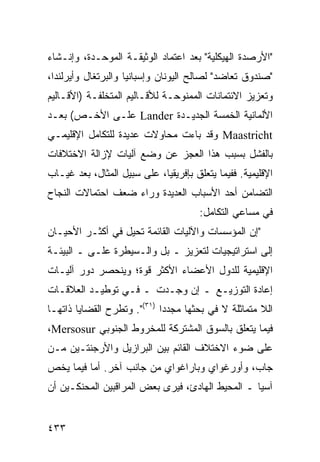 ‫"ﺍﻷﺭﺼﺩﺓ ﺍﻟﻬﻴﻜﻠﻴﺔ" ﺒﻌﺩ ﺍﻋﺘﻤﺎﺩ ﺍﻟﻭﺜﻴﻘـﺔ ﺍﻟﻤﻭﺤـﺩﺓ، ﻭﺇﻨـﺸﺎﺀ‬
‫"ﺼﻨﺩﻭﻕ ﺘﻌﺎﻀﺩ" ﻟﺼﺎﻟﺢ ﺍﻟﻴﻭﻨﺎﻥ ﻭﺇﺴﺒﺎﻨﻴﺎ ﻭﺍﻟﺒﺭﺘﻐﺎل ﻭﺃﻴﺭﻟﻨﺩﺍ،‬
‫ﻭﺘﻌﺯﻴﺯ ﺍﻻﺌﺘﻤﺎﻨﺎﺕ ﺍﻟﻤﻤﻨﻭﺤـﺔ ﻟﻸﻗـﺎﻟﻴﻡ ﺍﻟﻤﺘﺨﻠﻔـﺔ )ﺍﻷﻗـﺎﻟﻴﻡ‬
‫ﺍﻷﻟﻤﺎﻨﻴﺔ ﺍﻟﺨﻤﺴﺔ ﺍﻟﺠﺩﻴـﺩﺓ ‪ Lander‬ﻋﻠـﻰ ﺍﻷﺨـﺹ( ﺒﻌـﺩ‬
‫‪ Maastricht‬ﻭﻗﺩ ﺒﺎﺀﺕ ﻤﺤﺎﻭﻻﺕ ﻋﺩﻴﺩﺓ ﻟﻠﺘﻜﺎﻤل ﺍﻹﻗﻠﻴﻤـﻲ‬
‫ﺒﺎﻟﻔﺸل ﺒﺴﺒﺏ ﻫﺫﺍ ﺍﻟﻌﺠﺯ ﻋﻥ ﻭﻀﻊ ﺁﻟﻴﺎﺕ ﻹﺯﺍﻟﺔ ﺍﻻﺨﺘﻼﻓﺎﺕ‬
‫ﺍﻹﻗﻠﻴﻤﻴﺔ. ﻓﻔﻴﻤﺎ ﻴﺘﻌﻠﻕ ﺒﺈﻓﺭﻴﻘﻴﺎ، ﻋﻠﻰ ﺴﺒﻴل ﺍﻟﻤﺜﺎل، ﺒﻌﺩ ﻏﻴـﺎﺏ‬
‫ﺍﻟﺘﻀﺎﻤﻥ ﺃﺤﺩ ﺍﻷﺴﺒﺎﺏ ﺍﻟﻌﺩﻴﺩﺓ ﻭﺭﺍﺀ ﻀﻌﻑ ﺍﺤﺘﻤﺎﻻﺕ ﺍﻟﻨﺠﺎﺡ‬
                                       ‫ﻓﻲ ﻤﺴﺎﻋﻲ ﺍﻟﺘﻜﺎﻤل:‬
‫"ﺇﻥ ﺍﻟﻤﺅﺴﺴﺎﺕ ﻭﺍﻵﻟﻴﺎﺕ ﺍﻟﻘﺎﺌﻤﺔ ﺘﺤﻴل ﻓﻲ ﺃﻜﺜـﺭ ﺍﻷﺤﻴـﺎﻥ‬
‫ﺇﻟﻰ ﺍﺴﺘﺭﺍﺘﻴﺠﻴﺎﺕ ﻟﺘﻌﺯﻴﺯ ـ ﺒل ﻭﺍﻟـﺴﻴﻁﺭﺓ ﻋﻠـﻰ ـ ﺍﻟﺒﻴﺌـﺔ‬
‫ﺍﻹﻗﻠﻴﻤﻴﺔ ﻟﻠﺩﻭل ﺍﻷﻋﻀﺎﺀ ﺍﻷﻜﺜﺭ ﻗﻭﺓ؛ ﻭﻴﻨﺤﺼﺭ ﺩﻭﺭ ﺁﻟﻴـﺎﺕ‬
‫ﺇﻋﺎﺩﺓ ﺍﻟﺘﻭﺯﻴـﻊ ـ ﺇﻥ ﻭﺠـﺩﺕ ـ ﻓـﻲ ﺘﻭﻁﻴـﺩ ﺍﻟﻌﻼﻗـﺎﺕ‬
‫ﺍﻟﻼ ﻤﺘﻤﺎﺜﻠﺔ ﻻ ﻓﻲ ﺒﺤﺜﻬﺎ ﻤﺠﺩ ‪‬ﺍ )١٣(". ﻭﺘﻁﺭﺡ ﺍﻟﻘﻀﺎﻴﺎ ﺫﺍﺘﻬـﺎ‬
                             ‫ﺩ‬
‫ﻓﻴﻤﺎ ﻴﺘﻌﻠﻕ ﺒﺎﻟﺴﻭﻕ ﺍﻟﻤﺸﺘﺭﻜﺔ ﻟﻠﻤﺨﺭﻭﻁ ﺍﻟﺠﻨﻭﺒﻲ ‪،Mersosur‬‬
‫ﻋﻠﻰ ﻀﻭﺀ ﺍﻻﺨﺘﻼﻑ ﺍﻟﻘﺎﺌﻡ ﺒﻴﻥ ﺍﻟﺒﺭﺍﺯﻴل ﻭﺍﻷﺭﺠﻨﺘـﻴﻥ ﻤـﻥ‬
‫ﺠﺎﺏ، ﻭﺃﻭﺭﻏﻭﺍﻱ ﻭﺒﺎﺭﺍﻏﻭﺍﻱ ﻤﻥ ﺠﺎﻨﺏ ﺁﺨﺭ. ﺃﻤﺎ ﻓﻴﻤﺎ ﻴﺨﺹ‬
‫ﺁﺴﻴﺎ ـ ﺍﻟﻤﺤﻴﻁ ﺍﻟﻬﺎﺩﺉ، ﻓﻴﺭﻯ ﺒﻌﺽ ﺍﻟﻤﺭﺍﻗﺒﻴﻥ ﺍﻟﻤﺤﻨﻜـﻴﻥ ﺃﻥ‬


‫٣٣٤‬                                               ‫إﻟﻰ اﻟﻔﻬﺮس‬
 