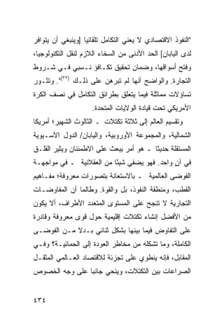 ‫"ﺍﻟﻨﻔﻭﺫ ﺍﻻﻗﺘﺼﺎﺩﻱ ﻻ ﻴﻌﻨﻲ ﺍﻟﺘﻜﺎﻤل ﺘﻠﻘﺎﺌ ‪‬ﺎ ]ﻭﻴﻨﺒﻐﻲ ﺃﻥ ﻴﺘﻭﺍﻓﺭ‬
                   ‫ﻴ‬
‫ﻟﺩﻯ ﺍﻟﻴﺎﺒﺎﻥ[ ﺍﻟﺤﺩ ﺍﻷﺩﻨﻰ ﻤﻥ ﺍﻟﺴﺨﺎﺀ ﺍﻟﻼﺯﻡ ﻟﻨﻘل ﺍﻟﺘﻜﻨﻭﻟﻭﺠﻴﺎ،‬
‫ﻭﻓﺘﺢ ﺃﺴﻭﺍﻗﻬﺎ، ﻭﻀﻤﺎﻥ ﺘﺤﻘﻴﻕ ﺘﻜـﺎﻓﺅ ﻨـﺴﺒﻲ ﻓـﻲ ﺸـﺭﻭﻁ‬
‫ﺍﻟﺘﺠﺎﺭﺓ. ﻭﺍﻟﻭﺍﻀﺢ ﺃﻨﻬﺎ ﻟﻡ ﺘﺒﺭﻫﻥ ﻋﻠﻰ ﺫﻟـﻙ )٢٣(". ﻭﺘﺜـﻭﺭ‬
‫ﺘﺴﺎﺅﻻﺕ ﻤﻤﺎﺜﻠﺔ ﻓﻴﻤﺎ ﻴﺘﻌﻠﻕ ﺒﻁﺭﺍﺌﻕ ﺍﻟﺘﻜﺎﻤل ﻓﻲ ﻨﺼﻑ ﺍﻟﻜﺭﺓ‬
                     ‫ﺍﻷﻤﺭﻴﻜﻲ ﺘﺤﺕ ﻗﻴﺎﺩﺓ ﺍﻟﻭﻻﻴﺎﺕ ﺍﻟﻤﺘﺤﺩﺓ.‬
‫ﻭﺘﻘﺴﻴﻡ ﺍﻟﻌﺎﻟﻡ ﺇﻟﻰ ﺜﻼﺜﺔ ﺘﻜﺘﻼﺕ ـ ﺍﻟﺜﺎﻟﻭﺙ ﺍﻟﺸﻬﻴﺭ؛ ﺃﻤﺭﻴﻜﺎ‬
‫ﺍﻟﺸﻤﺎﻟﻴﺔ، ﻭﺍﻟﻤﺠﻤﻭﻋﺔ ﺍﻷﻭﺭﻭﺒﻴﺔ، ﻭﺍﻟﻴﺎﺒﺎﻥ/ ﺍﻟﺩﻭل ﺍﻵﺴـﻴﻭﻴﺔ‬
‫ﺍﻟﻤﺴﺘﻘﻠﺔ ﺤﺩﻴ ﹰﺎ ـ ﻫﻭ ﺃﻤﺭ ﻴﺒﻌﺙ ﻋﻠﻰ ﺍﻻﻁﻤﺌﻨﺎﻥ ﻭﻴﺜﻴﺭ ﺍﻟﻘﻠـﻕ‬
                                         ‫ﺜ‬
‫ﻓﻲ ﺁﻥ ﻭﺍﺤﺩ. ﻓﻬﻭ ﻴﻀﻔﻲ ﺸﻴ ًﺎ ﻤﻥ ﺍﻟﻌﻘﻼﻨﻴﺔ ـ ﻓﻲ ﻤﻭﺍﺠﻬـﺔ‬
                          ‫ﺌ‬                   ‫ٍ‬
‫ﺍﻟﻔﻭﻀﻰ ﺍﻟﻌﺎﻟﻤﻴﺔ ـ ﺒﺎﻻﺴﺘﻌﺎﻨﺔ ﺒﺘﺼﻭﺭﺍﺕ ﻤﻌﺭﻭﻓﺔ؛ ﻤﻔـﺎﻫﻴﻡ‬
‫ﺍﻟﻘﻁﺏ، ﻭﻤﻨﻁﻘﺔ ﺍﻟﻨﻔﻭﺫ، ﺒل ﻭﺍﻟﻘﻭﺓ. ﻭﻁﺎﻟﻤﺎ ﺃﻥ ﺍﻟﻤﻔﺎﻭﻀـﺎﺕ‬
‫ﺍﻟﺘﺠﺎﺭﻴﺔ ﻻ ﺘﻨﺠﺢ ﻋﻠﻰ ﺍﻟﻤﺴﺘﻭﻯ ﺍﻟﻤﺘﻌﺩﺩ ﺍﻷﻁﺭﺍﻑ، ﺃﻻ ﻴﻜﻭﻥ‬
‫ﻤﻥ ﺍﻷﻓﻀل ﺇﻨﺸﺎﺀ ﺘﻜﺘﻼﺕ ﺇﻗﻠﻴﻤﻴﺔ ﺤﻭل ﻗﻭﻯ ﻤﻌﺭﻭﻓﺔ ﻭﻗﺎﺩﺭﺓ‬
‫ﻋﻠﻰ ﺍﻟﺘﻔﺎﻭﺽ ﻓﻴﻤﺎ ﺒﻴﻨﻬﺎ ﺒﺸﻜل ﺜﻨﺎﺌﻲ ﺒـﺩﻻ ﻤـﻥ ﺍﻟﻔﻭﻀـﻰ‬
            ‫ﹰ‬
‫ﺍﻟﻜﺎﻤﻠﺔ، ﻭﻤﺎ ﺘﺸﻜﻠﻪ ﻤﻥ ﻤﺨﺎﻁﺭ ﺍﻟﻌﻭﺩﺓ ﺇﻟﻰ ﺍﻟﺤﻤﺎﺌﻴـﺔ؟ ﻭﻓـﻲ‬
‫ﺍﻟﻤﻘﺎﺒل، ﻓﺈﻨﻪ ﻴﻨﻁﻭﻱ ﻋﻠﻰ ﺘﺠﺯﺌﺔ ﻟﻼﻗﺘﺼﺎﺩ ﺍﻟﻌـﺎﻟﻤﻲ ﺍﻟﻤﺜﻘـل‬
‫ﺍﻟﺼﺭﺍﻋﺎﺕ ﺒﻴﻥ ﺍﻟﺘﻜﺘﻼﺕ، ﻭﻴﻨﺤﻲ ﺠﺎﻨ ‪‬ﺎ ﻋﻠﻰ ﻭﺠﻪ ﺍﻟﺨﺼﻭﺹ‬
                ‫ﺒ‬


‫٤٣٤‬                                               ‫إﻟﻰ اﻟﻔﻬﺮس‬
 