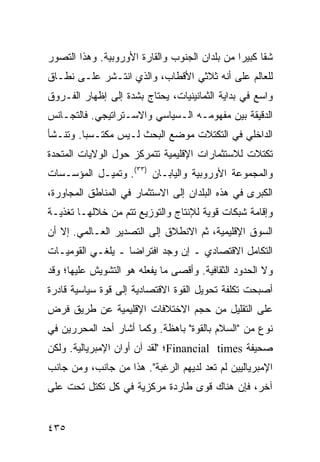 ‫ﺸ ﹰﺎ ﻜﺒﻴ ‪‬ﺍ ﻤﻥ ﺒﻠﺩﺍﻥ ﺍﻟﺠﻨﻭﺏ ﻭﺍﻟﻘﺎﺭﺓ ﺍﻷﻭﺭﻭﺒﻴﺔ. ﻭﻫﺫﺍ ﺍﻟﺘﺼﻭﺭ‬
                                               ‫ﻘ ﺭ‬
‫ﻟﻠﻌﺎﻟﻡ ﻋﻠﻰ ﺃﻨﻪ ﺜﻼﺜﻲ ﺍﻷﻗﻁﺎﺏ، ﻭﺍﻟﺫﻱ ﺍﻨﺘـﺸﺭ ﻋﻠـﻰ ﻨﻁـﺎﻕ‬
‫ﻭﺍﺴﻊ ﻓﻲ ﺒﺩﺍﻴﺔ ﺍﻟﺜﻤﺎﻨﻴﻨﻴﺎﺕ، ﻴﺤﺘﺎﺝ ﺒﺸﺩﺓ ﺇﻟﻰ ﺇﻅﻬﺎﺭ ﺍﻟﻔـﺭﻭﻕ‬
‫ﺍﻟﺩﻗﻴﻘﺔ ﺒﻴﻥ ﻤﻔﻬﻭﻤـﻪ ﺍﻟـﺴﻴﺎﺴﻲ ﻭﺍﻻﺴـﺘﺭﺍﺘﻴﺠﻲ. ﻓﺎﻟﺘﺠـﺎﻨﺱ‬
‫ﺍﻟﺩﺍﺨﻠﻲ ﻓﻲ ﺍﻟﺘﻜﺘﻼﺕ ﻤﻭﻀﻊ ﺍﻟﺒﺤﺙ ﻟـﻴﺱ ﻤﻜﺘـﺴ ‪‬ﺎ. ﻭﺘﻨـﺸﺄ‬
         ‫ﺒ‬
‫ﺘﻜﺘﻼﺕ ﻟﻼﺴﺘﺜﻤﺎﺭﺍﺕ ﺍﻹﻗﻠﻴﻤﻴﺔ ﺘﺘﻤﺭﻜﺯ ﺤﻭل ﺍﻟﻭﻻﻴﺎﺕ ﺍﻟﻤﺘﺤﺩﺓ‬
‫ﻭﺍﻟﻤﺠﻤﻭﻋﺔ ﺍﻷﻭﺭﻭﺒﻴﺔ ﻭﺍﻟﻴﺎﺒـﺎﻥ )٣٣(. ﻭﺘﻤﻴـل ﺍﻟﻤﺅﺴـﺴﺎﺕ‬
‫ﺍﻟﻜﺒﺭﻯ ﻓﻲ ﻫﺫﻩ ﺍﻟﺒﻠﺩﺍﻥ ﺇﻟﻰ ﺍﻻﺴﺘﺜﻤﺎﺭ ﻓﻲ ﺍﻟﻤﻨﺎﻁﻕ ﺍﻟﻤﺠﺎﻭﺭﺓ،‬
‫ﻭﺇﻗﺎﻤﺔ ﺸﺒﻜﺎﺕ ﻗﻭﻴﺔ ﻟﻺﻨﺘﺎﺝ ﻭﺍﻟﺘﻭﺯﻴﻊ ﺘﺘﻡ ﻤﻥ ﺨﻼﻟﻬـﺎ ﺘﻐﺫﻴـﺔ‬
‫ﺍﻟﺴﻭﻕ ﺍﻹﻗﻠﻴﻤﻴﺔ، ﺜﻡ ﺍﻻﻨﻁﻼﻕ ﺇﻟﻰ ﺍﻟﺘﺼﺩﻴﺭ ﺍﻟﻌـﺎﻟﻤﻲ. ﺇﻻ ﺃﻥ‬
‫ﺍﻟﺘﻜﺎﻤل ﺍﻻﻗﺘﺼﺎﺩﻱ ـ ﺇﻥ ﻭﺠﺩ ﺍﻓﺘﺭﺍ ‪‬ﺎ ـ ﻴﻠﻐـﻲ ﺍﻟﻘﻭﻤﻴـﺎﺕ‬
                   ‫ﻀ‬
‫ﻭﻻ ﺍﻟﺤﺩﻭﺩ ﺍﻟﺜﻘﺎﻓﻴﺔ. ﻭﺃﻗﺼﻰ ﻤﺎ ﻴﻔﻌﻠﻪ ﻫﻭ ﺍﻟﺘﺸﻭﻴﺵ ﻋﻠﻴﻬﺎ؛ ﻭﻗﺩ‬
‫ﺃﺼﺒﺤﺕ ﺘﻜﻠﻔﺔ ﺘﺤﻭﻴل ﺍﻟﻘﻭﺓ ﺍﻻﻗﺘﺼﺎﺩﻴﺔ ﺇﻟﻰ ﻗﻭﺓ ﺴﻴﺎﺴﻴﺔ ﻗﺎﺩﺭﺓ‬
‫ﻋﻠﻰ ﺍﻟﺘﻘﻠﻴل ﻤﻥ ﺤﺠﻡ ﺍﻻﺨﺘﻼﻓﺎﺕ ﺍﻹﻗﻠﻴﻤﻴﺔ ﻋﻥ ﻁﺭﻴﻕ ﻓﺭﺽ‬
‫ﻨﻭﻉ ﻤﻥ "ﺍﻟﺴﻼﻡ ﺒﺎﻟﻘﻭﺓ" ﺒﺎﻫﻅﺔ. ﻭﻜﻤﺎ ﺃﺸﺎﺭ ﺃﺤﺩ ﺍﻟﻤﺤﺭﺭﻴﻥ ﻓﻲ‬
‫ﺼﺤﻴﻔﺔ ‪Financial times‬؛ "ﻟﻘﺩ ﺁﻥ ﺃﻭﺍﻥ ﺍﻹﻤﺒﺭﻴﺎﻟﻴﺔ. ﻭﻟﻜﻥ‬
‫ﺍﻹﻤﺒﺭﻴﺎﻟﻴﻴﻥ ﻟﻡ ﺘﻌﺩ ﻟﺩﻴﻬﻡ ﺍﻟﺭﻏﺒﺔ". ﻫﺫﺍ ﻤﻥ ﺠﺎﻨﺏ، ﻭﻤﻥ ﺠﺎﻨﺏ‬
‫ﺁﺨﺭ، ﻓﺈﻥ ﻫﻨﺎﻙ ﻗﻭﻯ ﻁﺎﺭﺩﺓ ﻤﺭﻜﺯﻴﺔ ﻓﻲ ﻜل ﺘﻜﺘل ﺘﺤﺕ ﻋﻠﻰ‬


‫٥٣٤‬                                              ‫إﻟﻰ اﻟﻔﻬﺮس‬
 