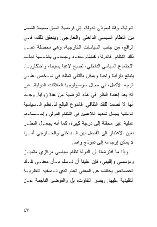 ‫ﺍﻟﺩﻭﻟﻴﺔ، ﻭﻓﹾﻘﺎ ﻟﻨﻤﻭﺫﺝ ﺍﻟﺩﻭﻟﺔ، ﺇﻟﻰ ﻓﺭﻀﻴﺔ ﺍﺘﺴﺎﻕ ﺼﻴﻐﺔ ﺍﻟﻔﺼل‬
                                              ‫ِ‬
‫ﺒﻴﻥ ﺍﻟﻨﻅﺎﻡ ﺍﻟﺴﻴﺎﺴﻲ ﺍﻟﺩﺍﺨﻠﻲ ﻭﺍﻟﺨﺎﺭﺠﻲ: ﻭﻴﺘﺤﻘﻕ ﺫﻟﻙ، ﻓـﻲ‬
‫ﺍﻟﻭﺍﻗﻊ، ﻤﻥ ﺠﺎﻨﺏ ﺍﻟﺴﻴﺎﺴﺎﺕ ﺍﻟﺨﺎﺭﺠﻴﺔ، ﻭﻫﻲ ﻤﺤﺼﻠﺔ ﻋﻤـل‬
‫ﺫﻟﻙ ﺍﻟﻨﻅﺎﻡ. ﻓﺎﻟﺩﻭﻟﺔ، ﻜﻨﻅﺎﻡ ﻤﻌﻘـﺩ ﻭﺠﻤﻌـﻲ ﺒﺎﻟﻨـﺴﺒﺔ ﻟﻌﻠـﻡ‬
‫ﺍﻻﺠﺘﻤﺎﻉ ﺍﻟﺴﻴﺎﺴﻲ ﺍﻟﺩﺍﺨﻠﻲ، ﺘﺼﺒﺢ ﻻﻋ ‪‬ﺎ ﺒﺴﻴ ﹰﺎ، ﻭﺍﺤﺘﻜﺎﺭ ‪‬ـﺎ.‬
   ‫ﻴ‬           ‫ﻁ‬      ‫ﺒ‬
‫ﻴﺘﻤﺘﻊ ﺒﺈﺭﺍﺩﺓ ﻭﺍﺤﺩﺓ ﻭﻴﻤﻜﻥ ﺒﺎﻟﺘﺎﻟﻲ ﺘﻤﺜﻠﻪ ﻓﻲ ﺸـﺨﺹ ﻋﻠـﻰ‬
‫ﺍﻟﻭﺠﻪ ﺍﻷﻜﻤل، ﻓﻲ ﻤﺠﺎل ﺴﻭﺴﻴﻭﻟﻭﺠﻴﺎ ﺍﻟﻌﻼﻗﺎﺕ ﺍﻟﺩﻭﻟﻴﺔ. ﻏﻴﺭ‬
‫ﺃﻨﻪ ﺒﻌﺩ ﺇﻋﺎﺩﺓ ﺍﻟﻨﻅﺭ ﻓﻲ ﻫﺫﻩ ﺍﻟﻔﺭﻀﻴﺔ ﻤﻥ ﻋﺩﺓ ﺯﻭﺍﻴﺎ. ﻭﺠـﺩ‬
‫ﺃﻨﻬﺎ ﻻ ﺘﺼﻤﺩ ﻟﻠﻨﻘﺩ ﺍﻟﺜﻘﺎﻓﻲ: ﻓﺎﻟﺘﻨﻭﻉ ﺍﻟﺒﺎﻟﻎ ﻟﻠـﻨﻅﻡ ﺍﻟـﺴﻴﺎﺴﻴﺔ‬
‫ﺍﻟﺩﺍﺨﻠﻴﺔ ﻴﺠﻌل ﺘﺤﺩﻴﺩ ﺍﻟﻼﻋﺒﻴﻥ ﻓﻲ ﺍﻟﻨﻅﺎﻡ ﺍﻟﺩﻭﻟﻲ ﻭﺇﺤـﺼﺎﺀﻫﻡ‬
‫ﻋﻤﻠﻴﺔ ﻏﻴﺭ ﻤﺤﻘﻘﺔ ﺇﻟﻰ ﺩﺭﺠﺔ ﻜﺒﻴﺭﺓ، ﻜﻤﺎ ﺃﻨﻪ ﻴﺠﻌـل ﺍﻟﻨﻅـﺭ‬
‫ﺒﻌﻴﻥ ﺍﻻﻋﺘﺒﺎﺭ ﺇﻟﻰ ﺍﻟﻔﺼل ﺒﻴﻥ ﺍﻟـﺩﺍﺨﻠﻲ ﻭﺍﻟﺨـﺎﺭﺠﻲ ﺃﻤـ ‪‬ﺍ‬
 ‫ﺭ‬
                         ‫ﻻ ﻴﻤﻜﻥ ﺇﺭﺠﺎﻋﻪ ﺇﻟﻰ ﻨﻤﻭﺫﺝ ﻭﺍﺤﺩ.‬
‫ﻭﺇﺫﺍ ﻤﺎ ﺍﻓﺘﺭﻀﻨﺎ ﺃﻥ ﺍﻟﺩﻭﻟﺔ ﻨﻅﺎﻡ ﺴﻴﺎﺴﻲ ﻤﺭﻜﺯﻱ ﻤﺘﻤﻴـﺯ‬
‫ﻭﻤﺅﺴﺴﻲ ﻭﺇﻗﻠﻴﻤﻲ، ﻓﺈﻥ ﻋﻠﻴﻨﺎ ﺃﻥ ﻨـﺴﻠﻡ ﺒـﺄﻥ ﻤﻌﻨـﻰ ﺘﻠـﻙ‬
‫ﺍﻟﺨﺼﺎﺌﺹ ﻴﺨﺘﻠﻑ ﻋﻥ ﺍﻟﻤﻌﻨﻰ ﺍﻟﻌﺎﻡ ﺍﻟﺫﻱ ﺘـﻀﻔﻴﻪ ﺍﻟﻨﻅﺭﻴـﺔ‬
‫ﺍﻟﺘﻘﻠﻴﺩﻴﺔ ﻋﻠﻴﻬﺎ. ﻭﻴﻔﺴﺭ ﺍﻟﺘﻔﺎﻭﺕ، ﺒل ﻭﺍﻟﻔﻭﻀﻰ ﺍﻟﻨﺎﺠﻤﺔ ﻋـﻥ‬




‫٣٤‬                                                ‫إﻟﻰ اﻟﻔﻬﺮس‬
 