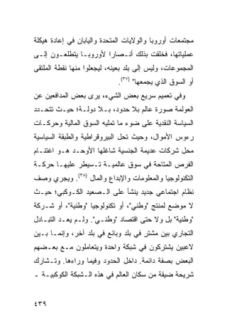 ‫ﻤﺠﺘﻤﻌﺎﺕ ﺃﻭﺭﻭﺒﺎ ﻭﺍﻟﻭﻻﻴﺎﺕ ﺍﻟﻤﺘﺤﺩﺓ ﻭﺍﻟﻴﺎﺒﺎﻥ ﻓﻲ ﺇﻋﺎﺩﺓ ﻫﻴﻜﻠﺔ‬
‫ﻋﻤﻠﻴﺎﺘﻬﺎ، ﻓﺨﻠﻘﺕ ﺒﺫﻟﻙ ﺃﻨـﺼﺎ ‪‬ﺍ ﻷﻭﺭﻭﺒـﺎ ﻴﺘﻁﻠﻌـﻭﻥ ﺇﻟـﻰ‬
                       ‫ﺭ‬
‫ﺍﻟﻤﺠﻤﻭﻋﺎﺕ، ﻭﻟﻴﺱ ﺇﻟﻰ ﺒﻠﺩ ﺒﻌﻴﻨﻪ، ﻟﻴﺠﻌﻠﻭﺍ ﻤﻨﻬﺎ ﻨﻘﻁﺔ ﺍﻟﻤﻠﺘﻘﻰ‬
                             ‫ﺃﻭ ﺍﻟﺴﻭﻕ ﺍﻟﺫﻱ ﻴﺠﻤﻌﻬﺎ" )٧٣(.‬
‫ﻭﻓﻲ ﺘﻌﻤﻴﻡ ﺴﺭﻴﻊ ﺒﻌﺽ ﺍﻟﺸﻲﺀ، ﻴﺭﻯ ﺒﻌﺽ ﺍﻟﻤﺩﺍﻓﻌﻴﻥ ﻋﻥ‬
‫ﺍﻟﻌﻭﻟﻤﺔ ﺼﻭﺭﺓ ﻋﺎﻟﻡ ﺒﻼ ﺤﺩﻭﺩ، ﺒـﻼ ﺩﻭﻟـﺔ؛ ﺤﻴـﺙ ﺘﺘﺤـﺩﺩ‬
‫ﺍﻟﺴﻴﺎﺴﺔ ﺍﻟﻨﻘﺩﻴﺔ ﻋﻠﻰ ﻀﻭﺀ ﻤﺎ ﺘﻤﻠﻴﻪ ﺍﻟﺴﻭﻕ ﺍﻟﻤﺎﻟﻴﺔ ﻭﺤﺭﻜـﺎﺕ‬
‫ﺭﺀﻭﺱ ﺍﻷﻤﻭﺍل، ﻭﺤﻴﺙ ﺘﺤل ﺍﻟﺒﻴﺭﻭﻗﺭﺍﻁﻴﺔ ﻭﺍﻟﻁﺒﻘﺔ ﺍﻟﺴﻴﺎﺴﻴﺔ‬
‫ﻤﺤل ﺸﺭﻜﺎﺕ ﻋﺩﻴﻤﺔ ﺍﻟﺠﻨﺴﻴﺔ ﺸﺎﻏﻠﻬﺎ ﺍﻷﻭﺤـﺩ ﻫـﻭ ﺍﻏﺘﻨـﺎﻡ‬
‫ﺍﻟﻔﺭﺹ ﺍﻟﻤﺘﺎﺤﺔ ﻓﻲ ﺴﻭﻕ ﻋﺎﻟﻤﻴـﺔ ﺘـﺴﻴﻁﺭ ﻋﻠﻴﻬـﺎ ﺤﺭﻜـﺔ‬
‫ﺍﻟﺘﻜﻨﻭﻟﻭﺠﻴﺎ ﻭﺍﻟﻤﻌﻠﻭﻤﺎﺕ ﻭﺍﻹﺒﺩﺍﻉ ﻭﺍﻟﻤﺎل )٨٣(. ﻭﻴﺠﺭﻱ ﻭﺼﻑ‬
‫ﻨﻅﺎﻡ ﺍﺠﺘﻤﺎﻋﻲ ﺠﺩﻴﺩ ﻴﻨﺸﺄ ﻋﻠﻰ ﺍﻟـﺼﻌﻴﺩ ﺍﻟﻜـﻭﻜﺒﻲ؛ ﺤﻴـﺙ‬
‫ﻻ ﻤﻭﻀﻊ ﻟﻤﻨﺘﺞ "ﻭﻁﻨﻲ"، ﺃﻭ ﺘﻜﻨﻭﻟﻭﺠﻴﺎ "ﻭﻁﻨﻴﺔ"، ﺃﻭ ﺸـﺭﻜﺔ‬
‫"ﻭﻁﻨﻴﺔ" ﺒل ﻭﻻ ﺤﺘﻰ ﺍﻗﺘﺼﺎﺩ "ﻭﻁﻨـﻲ". ﻭﻟـﻡ ﻴﻌـﺩ ﺍﻟﺘﺒـﺎﺩل‬
‫ﺍﻟﺘﺠﺎﺭﻱ ﺒﻴﻥ ﻤﺸﺘﺭ ﻓﻲ ﺒﻠﺩ ﻭﺒﺎﺌﻊ ﻓﻲ ﺒﻠﺩ ﺁﺨﺭ، ﻭﺇﻨﻤـﺎ ﺒـﻴﻥ‬
                                     ‫ٍ‬
‫ﻻﻋﺒﻴﻥ ﻴﺸﺘﺭﻜﻭﻥ ﻓﻲ ﺸﺒﻜﺔ ﻭﺍﺤﺩﺓ ﻭﻴﺘﻌﺎﻤﻠﻭﻥ ﻤـﻊ ﺒﻌـﻀﻬﻡ‬
‫ﺍﻟﺒﻌﺽ ﺒﺼﻔﺔ ﺩﺍﺌﻤﺔ. ﺩﺍﺨل ﺍﻟﺤﺩﻭﺩ ﻭﻓﻴﻤﺎ ﻭﺭﺍﺀﻫﺎ. ﻭﺘـﺸﺎﺭﻙ‬
‫ﺸﺭﻴﺤﺔ ﻀﻴﻘﺔ ﻤﻥ ﺴﻜﺎﻥ ﺍﻟﻌﺎﻟﻡ ﻓﻲ ﻫﺫﻩ ﺍﻟـﺸﺒﻜﺔ ﺍﻟﻜﻭﻜﺒﻴـﺔ ـ‬


‫٩٣٤‬                                             ‫إﻟﻰ اﻟﻔﻬﺮس‬
 