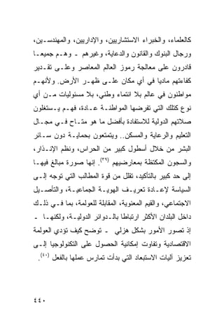 ‫ﻜﺎﻟﻌﻠﻤﺎﺀ، ﻭﺍﻟﺨﺒﺭﺍﺀ ﺍﻻﺴﺘﺸﺎﺭﻴﻴﻥ، ﻭﺍﻹﺩﺍﺭﻴﻴﻥ، ﻭﺍﻟﻤﻬﻨﺩﺴـﻴﻥ،‬
‫ﻭﺭﺠﺎل ﺍﻟﺒﻨﻭﻙ ﻭﺍﻟﻘﺎﻨﻭﻥ ﻭﺍﻟﺩﻋﺎﻴﺔ، ﻭﻏﻴﺭﻫﻡ ـ ﻭﻫـﻡ ﺠﻤﻴ ‪‬ـﺎ‬
  ‫ﻌ‬
‫ﻗﺎﺩﺭﻭﻥ ﻋﻠﻰ ﻤﻌﺎﻟﺠﺔ ﺭﻤﻭﺯ ﺍﻟﻌﺎﻟﻡ ﺍﻟﻤﻌﺎﺼﺭ ﻭﻋﻠـﻰ ﺘﻘـﺩﻴﺭ‬
‫ﻜﻔﺎﺀﺘﻬﻡ ﻤﺎﺩ ‪‬ﺎ ﻓﻲ ﺃﻱ ﻤﻜﺎﻥ ﻋﻠـﻰ ﻅﻬـﺭ ﺍﻷﺭﺽ. ﻭﻷﻨﻬـﻡ‬
                                   ‫ﻴ‬
‫ﻤﻭﺍﻁﻨﻭﻥ ﻓﻲ ﻋﺎﻟﻡ ﺒﻼ ﺍﻨﺘﻤﺎﺀ ﻭﻁﻨﻲ، ﺒﻼ ﻤﺴﺌﻭﻟﻴﺎﺕ ﻤـﻥ ﺃﻱ‬
‫ﻨﻭﻉ ﻜﺘﻠﻙ ﺍﻟﺘﻲ ﺘﻔﺭﻀﻬﺎ ﺍﻟﻤﻭﺍﻁﻨـﺔ ﻋـﺎﺩﺓ، ﻓﻬـﻡ ﻴـﺴﺘﻐﻠﻭﻥ‬
‫ﺼﻼﺘﻬﻡ ﺍﻟﺩﻭﻟﻴﺔ ﻟﻼﺴﺘﻔﺎﺩﺓ ﺒﺄﻓﻀل ﻤﺎ ﻫﻭ ﻤﺘـﺎﺡ ﻓـﻲ ﻤﺠـﺎل‬
‫ﺍﻟﺘﻌﻠﻴﻡ ﻭﺍﻟﺭﻋﺎﻴﺔ ﻭﺍﻟﻤﺴﻜﻥ.. ﻭﻴﺘﻤﺘﻌﻭﻥ ﺒﺤﻤﺎﻴـﺔ ﺩﻭﻥ ﺴـﺎﺌﺭ‬
‫ﺍﻟﺒﺸﺭ ﻤﻥ ﺨﻼل ﺃﺴﻁﻭل ﻜﺒﻴﺭ ﻤﻥ ﺍﻟﺤﺭﺍﺱ، ﻭﻨﻅﻡ ﺍﻹﻨـﺫﺍﺭ،‬
‫ﻭﺍﻟﺴﺠﻭﻥ ﺍﻟﻤﻜﺘﻅﺔ ﺒﻤﻌﺎﺭﻀﻴﻬﻡ )٩٣(. ﺇﻨﻬﺎ ﺼﻭﺭﺓ ﻤﺒﺎﻟﻎ ﻓﻴﻬـﺎ‬
‫ﺇﻟﻰ ﺤﺩ ﻜﺒﻴﺭ ﺒﺎﻟﺘﺄﻜﻴﺩ، ﺘﻘﻠل ﻤﻥ ﻗﻭﺓ ﺍﻟﻤﻁﺎﻟﺏ ﺍﻟﺘﻲ ﺘﻭﺠﻪ ﺇﻟـﻰ‬
‫ﺍﻟﺴﻴﺎﺴﺔ ﻹﻋـﺎﺩﺓ ﺘﻌﺭﻴـﻑ ﺍﻟﻬﻭﻴـﺔ ﺍﻟﺠﻤﺎﻋﻴـﺔ، ﻭﺍﻟﺘﺄﺼـﻴل‬
‫ﺍﻻﺠﺘﻤﺎﻋﻲ، ﻭﺍﻟﻘﻴﻡ ﺍﻟﻤﻌﻨﻭﻴﺔ، ﺍﻟﻤﻘﺎﺒﻠﺔ ﻟﻠﻌﻭﻟﻤﺔ، ﺒﻤﺎ ﻓـﻲ ﺫﻟـﻙ‬
‫ﺩﺍﺨل ﺍﻟﺒﻠﺩﺍﻥ ﺍﻷﻜﺜﺭ ﺍﺭﺘﺒﺎ ﹰﺎ ﺒﺎﻟـﺩﻭﺍﺌﺭ ﺍﻟﺩﻭﻟﻴـﺔ، ﻭﻟﻜﻨﻬـﺎ ـ‬
                               ‫ﻁ‬
‫ﺇﺫ ﺘﺼﻭﺭ ﺍﻷﻤﻭﺭ ﺒﺸﻜل ﻫﺯﻟﻲ ـ ﺘﻭﻀﺢ ﻜﻴﻑ ﺘﺅﺩﻱ ﺍﻟﻌﻭﻟﻤﺔ‬
‫ﺍﻻﻗﺘﺼﺎﺩﻴﺔ ﻭﺘﻔﺎﻭﺕ ﺇﻤﻜﺎﻨﻴﺔ ﺍﻟﺤﺼﻭل ﻋﻠﻰ ﺍﻟﺘﻜﻨﻭﻟﻭﺠﻴﺎ ﺇﻟـﻰ‬
 ‫ﺘﻌﺯﻴﺯ ﺁﻟﻴﺎﺕ ﺍﻻﺴﺘﺒﻌﺎﺩ ﺍﻟﺘﻲ ﺒﺩﺃﺕ ﺘﻤﺎﺭﺱ ﻋﻤﻠﻬﺎ ﺒﺎﻟﻔﻌل )٠٤(.‬




‫٠٤٤‬                                              ‫إﻟﻰ اﻟﻔﻬﺮس‬
 