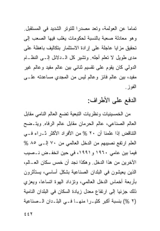 ‫ﺘﻤﺎ ‪‬ﺎ ﻋﻥ ﺍﻟﻌﻭﻟﻤﺔ، ﻭﺘﻌﺩ ﻤﺼﺩ ‪‬ﺍ ﻟﻠﺘﻭﺘﺭ ﺍﻟﺸﺩﻴﺩ ﻓﻲ ﺍﻟﻤﺴﺘﻘﺒل.‬
                            ‫ﺭ‬                       ‫ﻤ‬
‫ﻭﻫﻭ ﻤﻌﺎﺩﻟﺔ ﺼﻌﺒﺔ ﺒﺎﻟﻨﺴﺒﺔ ﻟﺤﻜﻭﻤﺎﺕ ﻴﻐﻠﺏ ﻓﻴﻬﺎ ﺍﻟﺼﻌﺏ ﺇﻟﻰ‬
‫ﺘﺤﻘﻴﻕ ﻤﺯﺍﻴﺎ ﻋﺎﺠﻠﺔ ﻋﻠﻰ ﺇﺭﺍﺩﺓ ﺍﻻﺴﺘﺜﻤﺎﺭ ﺒﺘﻜﺎﻟﻴﻑ ﺒﺎﻫﻅﺔ ﻋﻠﻰ‬
‫ﻤﺩﻯ ﻁﻭﻴل ﻻ ﺘﻌﻠﻡ ﺃﺠﻠﻪ. ﻭ ﹸﺸﻴﺭ ﻜل ﺍﻟـﺩﻻﺌل ﺇﻟـﻰ ﺍﻟﻨﻅـﺎﻡ‬
                           ‫ﺘ‬
‫ﺍﻟﺩﻭﻟﻲ ﻜﺎﻥ ﻴﻘﻭﻡ ﻋﻠﻰ ﺘﻘﺴﻴﻡ ﺜﻨﺎﺌﻲ ﺒﻴﻥ ﻋﺎﻟﻡ ﻤﻔﻴﺩ ﻭﻋﺎﻟﻡ ﻏﻴﺭ‬
‫ﻤﻔﻴﺩ، ﺒﻴﻥ ﻋﺎﻟﻡ ﻓﺎﺌﺯ ﻭﻋﺎﻟﻡ ﻟﻴﺱ ﻤﻥ ﺍﻟﻤﺠﺩﻱ ﻤﺴﺎﻋﺩﺘﻪ ﻋﻠـﻰ‬
                                                    ‫ﺍﻟﻔﻭﺯ.‬

                                ‫ﺍﻟﺩﻓﻊ ﻋﻠﻰ ﺍﻷﻁﺭﺍﻑ:‬
‫ﻤﻥ ﺍﻟﺨﻤﺴﻴﻨﻴﺎﺕ ﻭﻨﻅﺭﻴﺎﺕ ﺍﻟﺘﺒﻌﻴﺔ ﺘﻀﻊ ﺍﻟﻌﺎﻟﻡ ﺍﻟﻨﺎﻤﻲ ﻤﻘﺎﺒل‬
‫ﺍﻟﻌﺎﻟﻡ ﺍﻟﺼﻨﺎﻋﻲ، ﻋﺎﻟﻡ ﺍﻟﺤﺭﻤﺎﻥ ﻤﻘﺎﺒل ﻋﺎﻟﻡ ﺍﻟﺭﻓﺎﻩ. ﻭﻴﺘـﻀﺢ‬
‫ﺍﻟﺘﻨﺎﻗﺽ ﺇﺫﺍ ﻋﻠﻤﻨﺎ ﺃﻥ ٠٢ % ﻤﻥ ﺍﻷﻓﺭﺍﺩ ﺍﻷﻜﺜﺭ ﺜـﺭﺍﺀ ﻓـﻲ‬
    ‫‪‬‬
‫ﺍﻟﻌﻠﻡ ﺍﺭﺘﻔﻊ ﻨﺼﻴﺒﻬﻡ ﻤﻥ ﺍﻟﺩﺨل ﺍﻟﻌﺎﻟﻤﻲ ﻤﻥ ٠٧ ﺇﻟـﻰ ٥٨ %‬
‫ﻓﻴﻤﺎ ﺒﻴﻥ ﻋﺎﻤﻲ ٠٦٩١ ﻭ١٩٩١، ﻓﻲ ﺤﻴﻥ ﺍﻨﺨﻔـﺽ ﻨـﺼﻴﺏ‬
‫ﺍﻵﺨﺭﻴﻥ ﻤﻥ ﻫﺫﺍ ﺍﻟﺩﺨل. ﻭﻫﻜﺫﺍ ﻨﺠﺩ ﺃﻥ ﹸﻤﺱ ﺴﻜﺎﻥ ﺍﻟﻌـﺎﻟﻡ،‬
                ‫ﺨ‬
‫ﺍﻟﺫﻴﻥ ﻴﻌﻴﺸﻭﻥ ﻓﻲ ﺍﻟﺒﻠﺩﺍﻥ ﺍﻟﺼﻨﺎﻋﻴﺔ ﺒﺸﻜل ﺃﺴﺎﺴﻲ، ﻴﺴﺘﺄﺜﺭﻭﻥ‬
‫ﺒﺄﺭﺒﻌﺔ ﺃﺨﻤﺎﺱ ﺍﻟﺩﺨل ﺍﻟﻌﺎﻟﻤﻲ، ﻭﺘﺯﺩﺍﺩ ﺍﻟﻬﻭﺓ ﺍﺘﺴﺎ ‪‬ﺎ، ﻭﻴﻌﺯﻱ‬
        ‫ﻋ‬
‫ﺫﻟﻙ ﺠﺯﺌ ‪‬ﺎ ﺇﻟﻰ ﺍﺭﺘﻔﺎﻉ ﻤﻌﺩل ﺯﻴﺎﺩﺓ ﺍﻟﺴﻜﺎﻥ ﻓﻲ ﺍﻟﺒﻠﺩﺍﻥ ﺍﻟﻨﺎﻤﻴﺔ‬
                                                 ‫ﻴ‬
‫)٢ %( ﺒﻨﺴﺒﺔ ﺃﻜﺒﺭ ﻜﺜﻴـ ‪‬ﺍ ﻤﻨﻬـﺎ ﻓـﻲ ﺍﻟﺒﻠـﺩﺍﻥ ﺍﻟـﺼﻨﺎﻋﻴﺔ‬
                              ‫ﺭ‬

‫٢٤٤‬                                               ‫إﻟﻰ اﻟﻔﻬﺮس‬
 