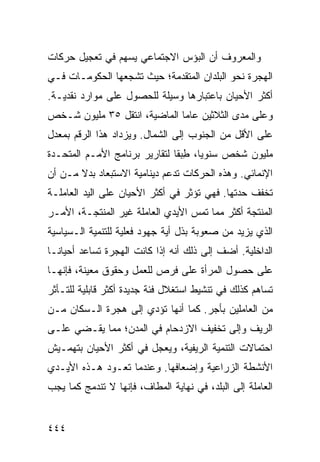 ‫ﻭﺍﻟﻤﻌﺭﻭﻑ ﺃﻥ ﺍﻟﺒﺅﺱ ﺍﻻﺠﺘﻤﺎﻋﻲ ﻴﺴﻬﻡ ﻓﻲ ﺘﻌﺠﻴل ﺤﺭﻜﺎﺕ‬
‫ﺍﻟﻬﺠﺭﺓ ﻨﺤﻭ ﺍﻟﺒﻠﺩﺍﻥ ﺍﻟﻤﺘﻘﺩﻤﺔ؛ ﺤﻴﺙ ﺘﺸﺠﻌﻬﺎ ﺍﻟﺤﻜﻭﻤـﺎﺕ ﻓـﻲ‬
‫ﺃﻜﺜﺭ ﺍﻷﺤﻴﺎﻥ ﺒﺎﻋﺘﺒﺎﺭﻫﺎ ﻭﺴﻴﻠﺔ ﻟﻠﺤﺼﻭل ﻋﻠﻰ ﻤﻭﺍﺭﺩ ﻨﻘﺩﻴـﺔ.‬
‫ﻭﻋﻠﻰ ﻤﺩﻯ ﺍﻟﺜﻼﺜﻴﻥ ﻋﺎ ‪‬ﺎ ﺍﻟﻤﺎﻀﻴﺔ، ﺍﻨﺘﻘل ٥٣ ﻤﻠﻴﻭﻥ ﺸـﺨﺹ‬
                              ‫ﻤ‬
‫ﻋﻠﻰ ﺍﻷﻗل ﻤﻥ ﺍﻟﺠﻨﻭﺏ ﺇﻟﻰ ﺍﻟﺸﻤﺎل. ﻭﻴﺯﺩﺍﺩ ﻫﺫﺍ ﺍﻟﺭﻗﻡ ﺒﻤﻌﺩل‬
‫ﻤﻠﻴﻭﻥ ﺸﺨﺹ ﺴﻨﻭ ‪‬ﺎ، ﻁﺒ ﹰﺎ ﻟﺘﻘﺎﺭﻴﺭ ﺒﺭﻨﺎﻤﺞ ﺍﻷﻤـﻡ ﺍﻟﻤﺘﺤـﺩﺓ‬
                               ‫ﻴ ِ ‪‬ﻘ‬
‫ﺍﻹﻨﻤﺎﺌﻲ. ﻭﻫﺫﻩ ﺍﻟﺤﺭﻜﺎﺕ ﺘﺩﻋﻡ ﺩﻴﻨﺎﻤﻴﺔ ﺍﻻﺴﺘﺒﻌﺎﺩ ﺒﺩﻻ ﻤـﻥ ﺃﻥ‬
       ‫ﹰ‬
‫ﺘﺨﻔﻑ ﺤﺩﺘﻬﺎ. ﻓﻬﻲ ﺘﺅﺜﺭ ﻓﻲ ﺃﻜﺜﺭ ﺍﻷﺤﻴﺎﻥ ﻋﻠﻰ ﺍﻟﻴﺩ ﺍﻟﻌﺎﻤﻠـﺔ‬
‫ﺍﻟﻤﻨﺘﺠﺔ ﺃﻜﺜﺭ ﻤﻤﺎ ﺘﻤﺱ ﺍﻷﻴﺩﻱ ﺍﻟﻌﺎﻤﻠﺔ ﻏﻴﺭ ﺍﻟﻤﻨﺘﺠـﺔ، ﺍﻷﻤـﺭ‬
‫ﺍﻟﺫﻱ ﻴﺯﻴﺩ ﻤﻥ ﺼﻌﻭﺒﺔ ﺒﺫل ﺃﻴﺔ ﺠﻬﻭﺩ ﻓﻌﻠﻴﺔ ﻟﻠﺘﻨﻤﻴﺔ ﺍﻟـﺴﻴﺎﺴﻴﺔ‬
‫ﺍﻟﺩﺍﺨﻠﻴﺔ. ﺃﻀﻑ ﺇﻟﻰ ﺫﻟﻙ ﺃﻨﻪ ﺇﺫﺍ ﻜﺎﻨﺕ ﺍﻟﻬﺠﺭﺓ ﺘﺴﺎﻋﺩ ﺃﺤﻴﺎ ﹰـﺎ‬
  ‫ﻨ‬
‫ﻋﻠﻰ ﺤﺼﻭل ﺍﻟﻤﺭﺃﺓ ﻋﻠﻰ ﻓﺭﺹ ﻟﻠﻌﻤل ﻭﺤﻘﻭﻕ ﻤﻌﻴﻨﺔ، ﻓﺈﻨﻬـﺎ‬
‫ﺘﺴﺎﻫﻡ ﻜﺫﻟﻙ ﻓﻲ ﺘﻨﺸﻴﻁ ﺍﺴﺘﻐﻼل ﻓﺌﺔ ﺠﺩﻴﺩﺓ ﺃﻜﺜﺭ ﻗﺎﺒﻠﻴﺔ ﻟﻠﺘـﺄﺜﺭ‬
‫ﻤﻥ ﺍﻟﻌﺎﻤﻠﻴﻥ ﺒﺄﺠﺭ. ﻜﻤﺎ ﺃﻨﻬﺎ ﺘﺅﺩﻱ ﺇﻟﻰ ﻫﺠﺭﺓ ﺍﻟـﺴﻜﺎﻥ ﻤـﻥ‬
‫ﺍﻟﺭﻴﻑ ﻭﺇﻟﻰ ﺘﺨﻔﻴﻑ ﺍﻻﺯﺩﺤﺎﻡ ﻓﻲ ﺍﻟﻤﺩﻥ؛ ﻤﻤﺎ ﻴﻘـﻀﻲ ﻋﻠـﻰ‬
‫ﺍﺤﺘﻤﺎﻻﺕ ﺍﻟﺘﻨﻤﻴﺔ ﺍﻟﺭﻴﻔﻴﺔ، ﻭﻴﻌﺠل ﻓﻲ ﺃﻜﺜﺭ ﺍﻷﺤﻴﺎﻥ ﺒﺘﻬﻤـﻴﺵ‬
‫ﺍﻷﻨﺸﻁﺔ ﺍﻟﺯﺭﺍﻋﻴﺔ ﻭﺇﻀﻌﺎﻓﻬﺎ. ﻭﻋﻨﺩﻤﺎ ﺘﻌـﻭﺩ ﻫـﺫﻩ ﺍﻷﻴـﺩﻱ‬
‫ﺍﻟﻌﺎﻤﻠﺔ ﺇﻟﻰ ﺍﻟﺒﻠﺩ، ﻓﻲ ﻨﻬﺎﻴﺔ ﺍﻟﻤﻁﺎﻑ، ﻓﺈﻨﻬﺎ ﻻ ﺘﻨﺩﻤﺞ ﻜﻤﺎ ﻴﺠﺏ‬


‫٤٤٤‬                                              ‫إﻟﻰ اﻟﻔﻬﺮس‬
 