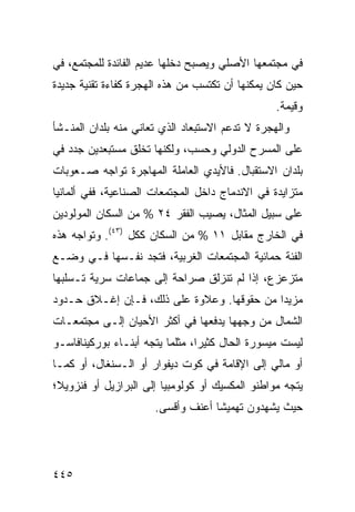 ‫ﻓﻲ ﻤﺠﺘﻤﻌﻬﺎ ﺍﻷﺼﻠﻲ ﻭﻴﺼﺒﺢ ﺩﺨﻠﻬﺎ ﻋﺩﻴﻡ ﺍﻟﻔﺎﺌﺩﺓ ﻟﻠﻤﺠﺘﻤﻊ، ﻓﻲ‬
‫ﺤﻴﻥ ﻜﺎﻥ ﻴﻤﻜﻨﻬﺎ ﺃﻥ ﺘﻜﺘﺴﺏ ﻤﻥ ﻫﺫﻩ ﺍﻟﻬﺠﺭﺓ ﻜﻔﺎﺀﺓ ﺘﻘﻨﻴﺔ ﺠﺩﻴﺩﺓ‬
                                                  ‫ﻭﻗ ‪‬ﻤﺔ.‬
                                                     ‫ﻴ‬
‫ﻭﺍﻟﻬﺠﺭﺓ ﻻ ﺘﺩﻋﻡ ﺍﻻﺴﺘﺒﻌﺎﺩ ﺍﻟﺫﻱ ﺘﻌﺎﻨﻲ ﻤﻨﻪ ﺒﻠﺩﺍﻥ ﺍﻟﻤﻨـﺸﺄ‬
‫ﻋﻠﻰ ﺍﻟﻤﺴﺭﺡ ﺍﻟﺩﻭﻟﻲ ﻭﺤﺴﺏ، ﻭﻟﻜﻨﻬﺎ ﺘﺨﻠﻕ ﻤﺴﺘﺒﻌﺩﻴﻥ ﺠﺩﺩ ﻓﻲ‬
‫ﺒﻠﺩﺍﻥ ﺍﻻﺴﺘﻘﺒﺎل. ﻓﺎﻷﻴﺩﻱ ﺍﻟﻌﺎﻤﻠﺔ ﺍﻟﻤﻬﺎﺠﺭﺓ ﺘﻭﺍﺠﻪ ﺼـﻌﻭﺒﺎﺕ‬
‫ﻤﺘﺯﺍﻴﺩﺓ ﻓﻲ ﺍﻻﻨﺩﻤﺎﺝ ﺩﺍﺨل ﺍﻟﻤﺠﺘﻤﻌﺎﺕ ﺍﻟﺼﻨﺎﻋﻴﺔ، ﻓﻔﻲ ﺃﻟﻤﺎﻨﻴﺎ‬
‫ﻋﻠﻰ ﺴﺒﻴل ﺍﻟﻤﺜﺎل، ﻴﺼﻴﺏ ﺍﻟﻔﻘﺭ ٤٢ % ﻤﻥ ﺍﻟﺴﻜﺎﻥ ﺍﻟﻤﻭﻟﻭﺩﻴﻥ‬
‫ﻓﻲ ﺍﻟﺨﺎﺭﺝ ﻤﻘﺎﺒل ١١ % ﻤﻥ ﺍﻟﺴﻜﺎﻥ ﻜﻜل )٣٤(. ﻭﺘﻭﺍﺠﻪ ﻫﺫﻩ‬
‫ﺍﻟﻔﺌﺔ ﺤﻤﺎﺌﻴﺔ ﺍﻟﻤﺠﺘﻤﻌﺎﺕ ﺍﻟﻐﺭﺒﻴﺔ، ﻓﺘﺠﺩ ﻨﻔـﺴﻬﺎ ﻓـﻲ ﻭﻀـﻊ‬
‫ﻤﺘﺯﻋﺯﻉ، ﺇﺫﺍ ﻟﻡ ﺘﻨﺯﻟﻕ ﺼﺭﺍﺤﺔ ﺇﻟﻰ ﺠﻤﺎﻋﺎﺕ ﺴﺭﻴﺔ ﺘـﺴﻠﺒﻬﺎ‬
‫ﻤﺯﻴ ‪‬ﺍ ﻤﻥ ﺤﻘﻭﻗﻬﺎ. ﻭﻋﻼﻭﺓ ﻋﻠﻰ ﺫﻟﻙ، ﻓـﺈﻥ ﺇﻏـﻼﻕ ﺤـﺩﻭﺩ‬
                                            ‫ﺩ‬
‫ﺍﻟﺸﻤﺎل ﻤﻥ ﻭﺠﻬﻬﺎ ﻴﺩﻓﻌﻬﺎ ﻓﻲ ﺃﻜﺜﺭ ﺍﻷﺤﻴﺎﻥ ﺇﻟـﻰ ﻤﺠﺘﻤﻌـﺎﺕ‬
‫ﻟﻴﺴﺕ ﻤﻴﺴﻭﺭﺓ ﺍﻟﺤﺎل ﻜﺜﻴ ‪‬ﺍ، ﻤﺜﻠﻤﺎ ﻴﺘﺠﻪ ﺃﺒﻨـﺎﺀ ﺒﻭﺭﻜﻴﻨﺎﻓﺎﺴـﻭ‬
                                 ‫ﺭ‬
‫ﺃﻭ ﻤﺎﻟﻲ ﺇﻟﻰ ﺍﻹﻗﺎﻤﺔ ﻓﻲ ﻜﻭﺕ ﺩﻴﻔﻭﺍﺭ ﺃﻭ ﺍﻟـﺴﻨﻐﺎل، ﺃﻭ ﻜﻤـﺎ‬
‫ﻴﺘﺠﻪ ﻤﻭﺍﻁﻨﻭ ﺍﻟﻤﻜﺴﻴﻙ ﺃﻭ ﻜﻭﻟﻭﻤﺒﻴﺎ ﺇﻟﻰ ﺍﻟﺒﺭﺍﺯﻴل ﺃﻭ ﻓﻨﺯﻭﻴﻼ؛‬
                      ‫ﺤﻴﺙ ﻴﺸﻬﺩﻭﻥ ﺘﻬﻤﻴ ﹰﺎ ﺃﻋﻨﻑ ﻭﺃﻗﺴﻰ.‬
                                   ‫ﺸ‬




‫٥٤٤‬                                             ‫إﻟﻰ اﻟﻔﻬﺮس‬
 