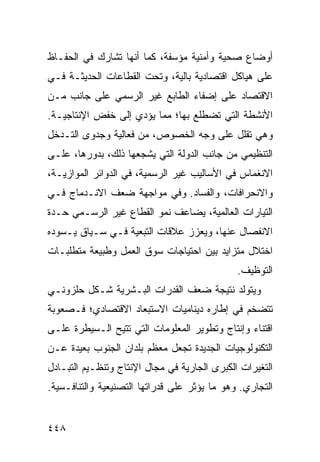 ‫ﺃﻭﻀﺎﻉ ﺼﺤﻴﺔ ﻭﺃﻤﻨﻴﺔ ﻤﺅﺴﻔﺔ، ﻜﻤﺎ ﺃﻨﻬﺎ ﺘﺸﺎﺭﻙ ﻓﻲ ﺍﻟﺤﻔـﺎﻅ‬
‫ﻋﻠﻰ ﻫﻴﺎﻜل ﺍﻗﺘﺼﺎﺩﻴﺔ ﺒﺎﻟﻴﺔ، ﻭﺘﺤﺕ ﺍﻟﻘﻁﺎﻋﺎﺕ ﺍﻟﺤﺩﻴﺜـﺔ ﻓـﻲ‬
‫ﺍﻻﻗﺘﺼﺎﺩ ﻋﻠﻰ ﺇﻀﻔﺎﺀ ﺍﻟﻁﺎﺒﻊ ﻏﻴﺭ ﺍﻟﺭﺴﻤﻲ ﻋﻠﻰ ﺠﺎﻨﺏ ﻤـﻥ‬
‫ﺍﻷﻨﺸﻁﺔ ﺍﻟﺘﻲ ﺘﻀﻁﻠﻊ ﺒﻬﺎ؛ ﻤﻤﺎ ﻴﺅﺩﻱ ﺇﻟﻰ ﺨﻔﺽ ﺍﻹﻨﺘﺎﺠﻴـﺔ.‬
‫ﻭﻫﻲ ﺘﻘﻠل ﻋﻠﻰ ﻭﺠﻪ ﺍﻟﺨﺼﻭﺹ، ﻤﻥ ﻓﻌﺎﻟﻴﺔ ﻭﺠﺩﻭﻯ ﺍﻟﺘـﺩﺨل‬
‫ﺍﻟﺘﻨﻅﻴﻤﻲ ﻤﻥ ﺠﺎﻨﺏ ﺍﻟﺩﻭﻟﺔ ﺍﻟﺘﻲ ﻴﺸﺠﻌﻬﺎ ﺫﻟﻙ، ﺒﺩﻭﺭﻫﺎ، ﻋﻠـﻰ‬
‫ﺍﻻﻨﻐﻤﺎﺱ ﻓﻲ ﺍﻷﺴﺎﻟﻴﺏ ﻏﻴﺭ ﺍﻟﺭﺴﻤﻴﺔ، ﻓﻲ ﺍﻟﺩﻭﺍﺌﺭ ﺍﻟﻤﻭﺍﺯﻴـﺔ،‬
‫ﻭﺍﻻﻨﺤﺭﺍﻓﺎﺕ، ﻭﺍﻟﻔﺴﺎﺩ. ﻭﻓﻲ ﻤﻭﺍﺠﻬﺔ ﻀﻌﻑ ﺍﻻﻨـﺩﻤﺎﺝ ﻓـﻲ‬
‫ﺍﻟﺘﻴﺎﺭﺍﺕ ﺍﻟﻌﺎﻟﻤﻴﺔ، ﻴﻀﺎﻋﻑ ﻨﻤﻭ ﺍﻟﻘﻁﺎﻉ ﻏﻴﺭ ﺍﻟﺭﺴـﻤﻲ ﺤـﺩﺓ‬
‫ﺍﻻﻨﻔﺼﺎل ﻋﻨﻬﺎ، ﻭﻴﻌﺯﺯ ﻋﻼﻗﺎﺕ ﺍﻟﺘﺒﻌﻴﺔ ﻓـﻲ ﺴـﻴﺎﻕ ﻴـﺴﻭﺩﻩ‬
‫ﺍﺨﺘﻼل ﻤﺘﺯﺍﻴﺩ ﺒﻴﻥ ﺍﺤﺘﻴﺎﺠﺎﺕ ﺴﻭﻕ ﺍﻟﻌﻤل ﻭﻁﺒﻴﻌﺔ ﻤﺘﻁﻠﺒـﺎﺕ‬
                                              ‫ﺍﻟﺘﻭﻅﻴﻑ.‬
‫ﻭﻴﺘﻭﻟﺩ ﻨﺘﻴﺠﺔ ﻀﻌﻑ ﺍﻟﻘﺩﺭﺍﺕ ﺍﻟﺒـﺸﺭﻴﺔ ﺸـﻜل ﺤﻠﺯﻭﻨـﻲ‬
‫ﺘﺘﻀﺨﻡ ﻓﻲ ﺇﻁﺎﺭﻩ ﺩﻴﻨﺎﻤﻴﺎﺕ ﺍﻻﺴﺘﺒﻌﺎﺩ ﺍﻻﻗﺘﺼﺎﺩﻱ؛ ﻓـﺼﻌﻭﺒﺔ‬
‫ﺍﻗﺘﻨﺎﺀ ﻭﺇﻨﺘﺎﺝ ﻭﺘﻁﻭﻴﺭ ﺍﻟﻤﻌﻠﻭﻤﺎﺕ ﺍﻟﺘﻲ ﹸﺘﻴﺢ ﺍﻟـﺴﻴﻁﺭﺓ ﻋﻠـﻰ‬
                 ‫ﺘ‬
‫ﺍﻟﺘﻜﻨﻭﻟﻭﺠﻴﺎﺕ ﺍﻟﺠﺩﻴﺩﺓ ﺘﺠﻌل ﻤﻌﻅﻡ ﺒﻠﺩﺍﻥ ﺍﻟﺠﻨﻭﺏ ﺒﻌﻴﺩﺓ ﻋـﻥ‬
‫ﺍﻟﺘﻐﻴﺭﺍﺕ ﺍﻟﻜﺒﺭﻯ ﺍﻟﺠﺎﺭﻴﺔ ﻓﻲ ﻤﺠﺎل ﺍﻹﻨﺘﺎﺝ ﻭﺘﻨﻅـﻴﻡ ﺍﻟﺘﺒـﺎﺩل‬
‫ﺍﻟﺘﺠﺎﺭﻱ. ﻭﻫﻭ ﻤﺎ ﻴﺅﺜﺭ ﻋﻠﻰ ﻗﺩﺭﺍﺘﻬﺎ ﺍﻟﺘﺼﻨﻴﻌﻴﺔ ﻭﺍﻟﺘﻨﺎﻓـﺴﻴﺔ.‬


‫٨٤٤‬                                             ‫إﻟﻰ اﻟﻔﻬﺮس‬
 